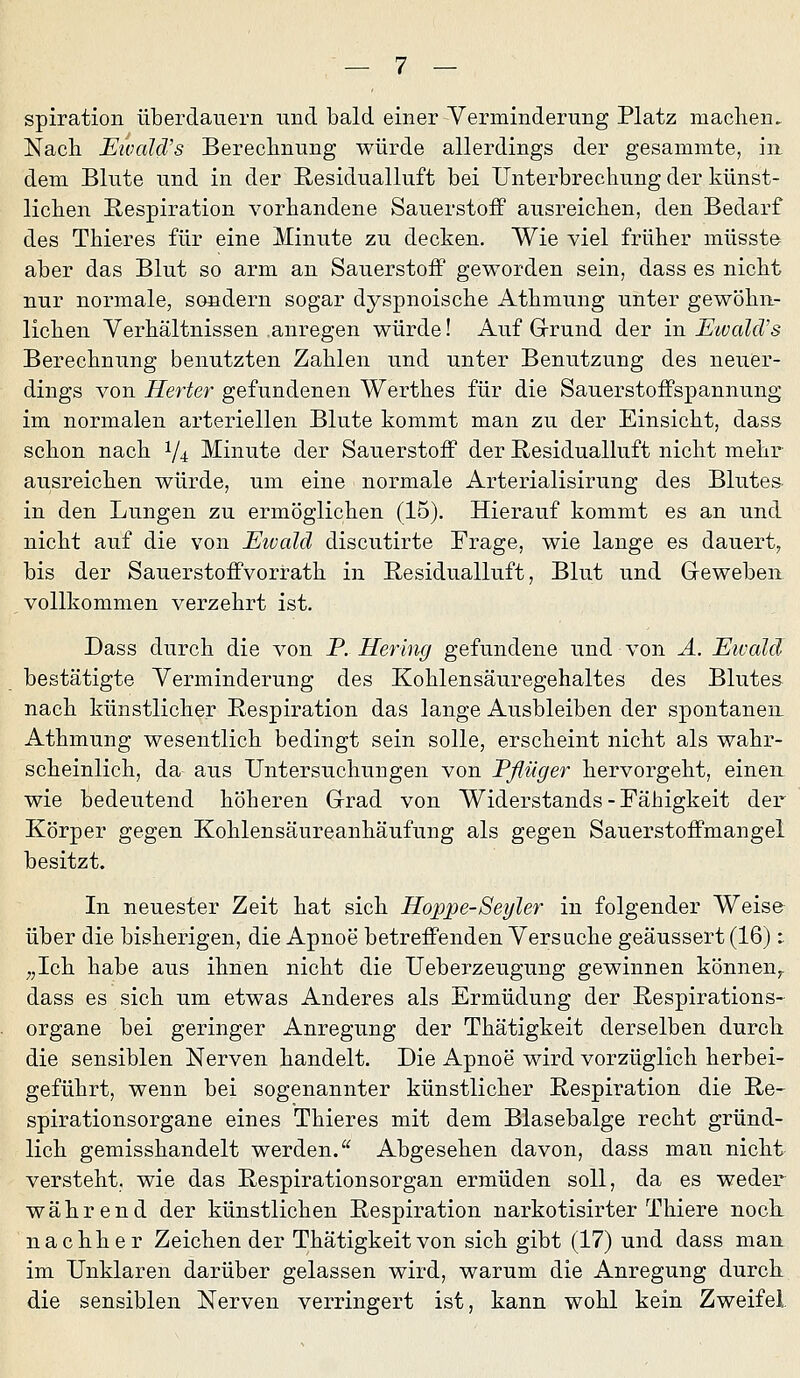 spiration überdauern und bald einer Verminderung Platz machen. Nach Eivald's Berecbnung würde allerdings der gesammte, in dem Blute und in der Residualluft bei Unterbrechung der künst- lichen Respiration vorhandene Sauerstoif ausreichen, den Bedarf des Thieres für eine Minute zu decken. Wie viel früher müsst© aber das Blut so arm an Sauerstoff geworden sein, dass es nicht nur normale, sondern sogar dyspnoische Athmung unter gewöhn- lichen Verhältnissen .anregen würde! Auf Grund der in EtvalcVs Berechnung benutzten Zahlen und unter Benutzung des neuer- dings von Herter gefundenen Werthes für die Sauerstoifspannung im normalen arteriellen Blute kommt man zu der Einsicht, dass schon nach 1/4 Minute der Sauerstoff der Residualluft nicht mehr ausreichen würde, um eine normale Arterialisirung des Blutes in den Lungen zu ermöglichen (15). Hierauf kommt es an und nicht auf die von Ewald discutirte Frage, wie lange es dauert, bis der Sauerstoffvorrath in Residualluft, Blut und Geweben vollkommen verzehrt ist. Dass durch die von P. Hering gefundene und von Ä. Etvald bestätigte Verminderung des Kohlensauregehaltes des Blute» nach künstlicher Respiration das lange Ausbleiben der spontanen Athmung wesentlich bedingt sein solle, erscheint nicht als wahr- scheinlich, da aus Untersuchungen von Pßüger hervorgeht, einen, wie bedeutend höheren Grad von Widerstands - Fähigkeit der Körper gegen Kohlensäureanhäufung als gegen Sauerstoffmangel besitzt. In neuester Zeit hat sich Hoppe-Seyler in folgender Weise über die bisherigen, die Apnoe betreffenden Versuche geäussert (16): ;,Ich habe aus ihnen nicht die Ueberzeugung gewinnen können^, dass es sich um etwas Anderes als Ermüdung der Respirations- organe bei geringer Anregung der Thätigkeit derselben durch die sensiblen Nerven handelt. Die Apnoe wird vorzüglich herbei- geführt, wenn bei sogenannter künstlicher Respiration die Re- spirationsorgane eines Thieres mit dem Blasebalge recht gründ- lich gemisshandelt werden. Abgesehen davon, dass man nicht versteht, wie das Respirationsorgan ermüden soll, da es weder während der künstlichen Respiration narkotisirter Thiere nock nachher Zeichen der Thätigkeit von sich gibt (17) und dass man^ im Unklaren darüber gelassen wird, warum die Anregung durch die sensiblen Nerven verringert ist, kann wohl kein Zweifel