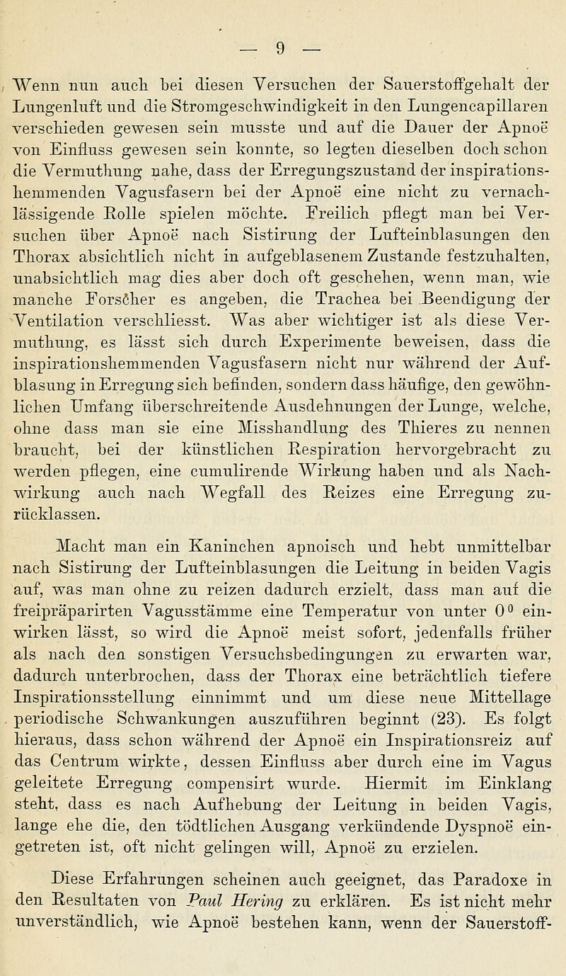 Wenn nun aiicli bei diesen Versuchen der Sauerstoffgelialt der Lungenluft und die Stromgescliwindigkeit in den Lungencapillaren verschieden gewesen sein musste und auf die Dauer der Apnoe von Einfluss gewesen sein konnte, so legten dieselben doch schon die Vermuthung nahe, dass der Erregungszustand der inspirations- heramenden Vagusfasern bei der Apnoe eine nicht zu vernach- lässigende Rolle spielen möchte. Ereilich pflegt man bei Ver- suchen über Apnoe nach Sistirung der Lufteinblasungen den Thorax absichtlich nicht in aufgeblasenem Zustande festzuhalten, unabsichtlich mag dies aber doch oft geschehen, wenn man, wie manche Forsöher es angeben, die Trachea bei Beendigung der Ventilation verschliesst. Was aber wichtiger ist als diese Ver- muthung, es lässt sich durch Experimente beweisen, dass die inspirationshemmenden Vagusfasern nicht nur während der Auf- blasung in Erregung sich befinden, sondern dass häufige, den gewöhn- lichen Umfang überschreitende Ausdehnungen der Lunge, welche, ohne dass man sie eine Misshandlung des Thieres zu nennen braucht, bei der künstlichen E-espiration hervorgebracht zu werden pflegen, eine cumulirende Wirkung haben und als Nach- wirkung auch nach Wegfall des Reizes eine Erregung zu- rücklassen. Macht man ein Kaninchen apnoisch und hebt unmittelbar nach Sistirung der Lufteinblasungen die Leitung in beiden Vagis auf, was man ohne zu reizen dadurch erzielt, dass man auf die freipräparirten Vagusstämme eine Temperatur von unter O'' ein- wirken lässt, so wird die Apnoe meist sofort, jedenfalls früher als nach den sonstigen Versuchsbedingungen zu erwarten war, dadurch unterbrochen, dass der Thorax eine beträchtlich tiefere Inspirationsstellung einnimmt und um diese neue Mittellage periodische Schwankungen auszuführen beginnt (23). Es folgt hieraus, dass schon während der Apnoe ein Inspirationsreiz auf das Centrum wirkte, dessen Einfluss aber durch eine im Vagus geleitete Erregung compensirt wurde. Hiermit im Einklang steht, dass es nach Aufhebung der Leitung in beiden Vagis, lange ehe die, den tödtlichen Ausgang verkündende Dyspnoe ein- getreten ist, oft nicht gelingen will, Apnoe zu erzielen. Diese Erfahrungen scheinen auch geeignet, das Paradoxe in den Resultaten von Paul Hering zu erklären. Es ist nicht mehr unverständlich, wie Apnoe bestehen kann, wenn der Sauerstofi-