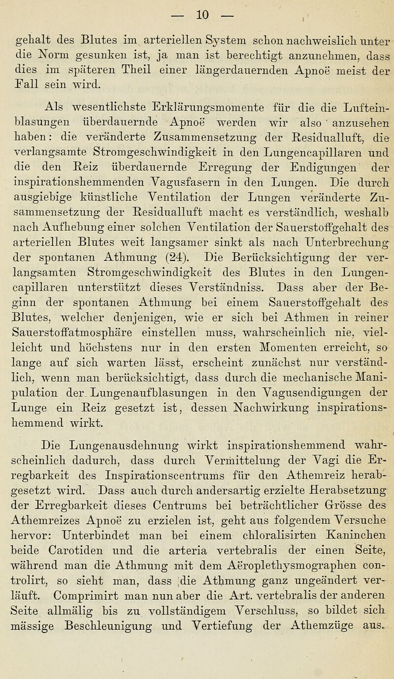 gehalt des Blutes im arteriellen System scIloh nacliweislicli unter die Norm gesunken ist, ja man ist bereclitigt anzunehmen, dass dies im späteren Theil einer längerdauernden Apnoe meist der Fall sein wird. Als wesentlicliste Erklärungsmomente für die die Luftein- blasungen überdauernde Apnoe werden wir also ' anzusehen haben: die veränderte Zusammensetzung der Residualluft, die verlangsamte Stromgeschwindigkeit in den Lungencapillaren und die den Reiz überdauernde Erregung der Endigungen der inspirationshemmenden Vagusfasern in den Lungen. Die durch ausgiebige künstliche Ventilation der Lungen veränderte Zu- sammensetzung der E-esidualluft macht es verständlich, weshalb nach Aufhebung einer solchen Ventilation der SauerstofPgehalt des arteriellen Blutes weit langsamer sinkt als nach Unterbrechung- der spontanen Athmung (24). Die Berücksichtigung der ver- langsamten Stromgeschwindigkeit des Blutes in den Lungen- capillaren unterstützt dieses Verständniss. Dass aber der Be- ginn der spontanen Athmung bei einem SaiierstofFgehalt des Blutes, welcher denjenigen, wie er sich bei Athmen in reiner SauerstoiFatmosphäre einstellen muss, wahrscheinlich nie, viel- leicht und höchstens nur in den ersten Momenten erreicht, so lange auf sich warten lässt, erscheint zunächst nur verständ- lich, wenn man berücksichtigt, dass durch die mechanische Mani- pulation der Lungenaufblasungen in den Vagusendigungen der Lunge ein Eeiz gesetzt ist, dessen Nachwirkung inspirations- hemmend wirkt. Die Lungenausdehnung wirkt inspirationshemmend wahr- scheinlich dadurch, dass durch Vermittelung der Vagi die Er- regbarkeit des Inspirationscentrums für den Athemreiz herab- gesetzt wird. Dass auch durch andersartig erzielte Herabsetzung der Erregbarkeit dieses Centrums bei beträchtlicher Grösse des Athemreizes Apnoe zu erzielen ist, geht aus folgendem Versuche hervor: Unterbindet man bei einem chloralisirten Kaninchen beide Carotiden und die arteria vertebralis der einen Seite, während man die Athmung mit dem Aeroplethysmographen con- trolirt, so sieht man, dass ;die Athmung ganz ungeändert ver- läuft. Comprimirt man nun aber die Art. vertebralis der anderen Seite allmälig bis zu vollständigem Verschluss, so bildet sick massige Beschleunigung und Vertiefung der Athemzüge aus..