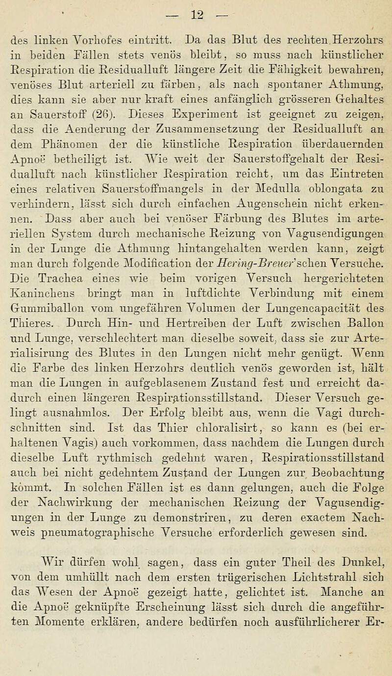 des linken Yorliofes eintritt. Da das Blut des rechten Herzokrs in beiden Fällen stets venös bleibt, so muss nacb künstliclier Eespiration die Eesidualluft längere Zeit die Fälligkeit bewahren, venöses Blut arteriell zu färben, als nach spontaner Athmung, dies kann sie aber nur kraft eines anfänglick grösseren Grekaltes an Sauerstoff (2ßj. Dieses Experiment ist geeignet zu zeigen, dass die Aenderuug der Zusammensetzung der ßesidualluft an. dem Phänomen der die künstliche Respiration überdauernden Apnoe betheiligt ist. ^ie weit der Sauerstoffgehalt der Eesi- dualluft nach künstlicher Eespiration reicht, um das Eintreten eines relativen Sauerstoffmangels in der j\Iedulla oblongata zu verhindern, lässt sich durch einfachen Augenschein nicht erken- nen. Dass aber auch bei venöser Färbung des Blutes im arte- riellen Sj'stem durch mechanische Heizung von Vagusendigungen in der Lunge die Athmung hintangehalten werden kann, zeigt man durch folgende Modification der Hering-Breiner sehen Versuche. Die Trachea eines wie beim vorigen Versuch hergerichteten Kaninchens bringt man in luftdichte Verbindung mit einem Gummiballon vom ungefähren Volumen der Lungencapacität des Thieres. Durch Hin- und Hertreiben der Luft zwischen Ballon und Lunge, verschlechtert man dieselbe soweit^ dass sie zur Arte- rialisirung des Blutes in den Lungen nicht mehr genügt. Wenn die Farbe des linken Herzohrs deutlich venös geworden ist, hält man die Lungen in aufgeblasenem Zustand fest und erreicht da- durch einen längeren Respir^tionsstillstand. Dieser Versuch ge- lingt ausnahmlos. Der Erfolg bleibt aus, wenn die Vagi durch- schnitten sind. Ist das Thier chloralisirt, so kann es (bei er- haltenen Vagis) auch vorkommen, dass nachdem die Lungen durch dieselbe Luft lythmisch gedehnt waren, Eespirationsstillstand auch bei nicht gedehntem Zustand der Lungen zur Beobachtung kommt. In solchen Fällen ist es dann gelungen, auch die Folge der Nachwirkung der mechanischen Reizung der Vagusendig- ungen in der Lunge zu demonstriren, zu deren exactem Nach- weis pneumatographische Versuche erforderlich gewesen sind. Wir dürfen wohl sagen, dass ein guter Theil des Dunkel, von dem umhüllt nach dem ersten trügerischen Lichtstrahl sich das Wesen der Apnoe gezeigt hatte, gelichtet ist. Manche an die Apnoe geknüpfte Erscheinung lässt sich durch die angeführ- ten Momente erklären, andere bedürfen noch ausführlicherer Er-