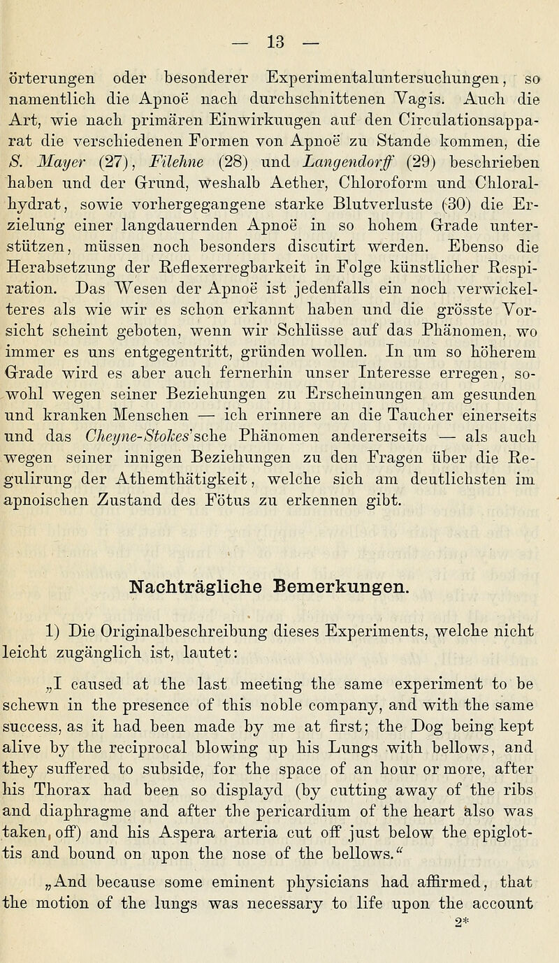 örterungen oder besonderer Experimentaluntersuclmngen, so namentlich die Apnoe nach durchschnittenen Vagis. Auch die Art, wie nach primären Einwirkungen auf den Circulationsappa- rat die verschiedenen Formen von Apnoe zu Stande kommen, die S. Mayer (27), Filehne (28) und Langendorff (29) beschrieben haben und der Grund, weshalb Aether, Chloroform und Chloral- hydrat, sowie vorhergegangene starke Blutverluste (30) die Er- zielung einer langdauernden Apnoe in so hohem Grade unter- stützen, müssen noch besonders discutirt werden. Ebenso die Herabsetzung der Reflexerregbarkeit in Folge künstlicher Respi- ration. Das Wesen der Apnoe ist jedenfalls ein noch verwickel- teres als wie wir es schon erkannt haben und die grösste Vor- sicht scheint geboten, wenn wir Schlüsse auf das Phänomen, wo immer es uns entgegentritt, gründen wollen. In um so höherem Grade wird es aber auch fernerhin unser Interesse erregen, so- wohl wegen seiner Beziehungen zu Erscheinungen am gesunden und kranken Menschen — ich erinnere an die Taucher einerseits und das Cheyne-Stolces^sehe Phänomen andererseits — als auch wegen seiner innigen Beziehungen zu den Fragen über die Re- gulirung der Athemthätigkeit, welche sich am deutlichsten im apnoischen Zustand des Fötus zu erkennen gibt. Nachträgliche Bemerkungen. 1) Die Originalbeschreibung dieses Experiments, welche nicht leicht zugänglich ist, lautet: „1 caused at the last meeting the same experiment to be schewn in the presence of this noble Company, and with the same success, as it had been made by me at first; the Dog being kept alive by the reciprocal blowing up his Lungs with bellows, and they sufPered to subside, for the space of an hour or more, after his Thorax had been so displayd (by cutting away of the ribs and diaphragme and after the pericardium of the heart also was taken, off) and his Aspera arteria cut off just below the epiglot- tis and bound on upon the nose of the bellows. ^'^ „And because some eminent physicians had affirmed, that the motion of the lungs was necessary to life upon the account 2*