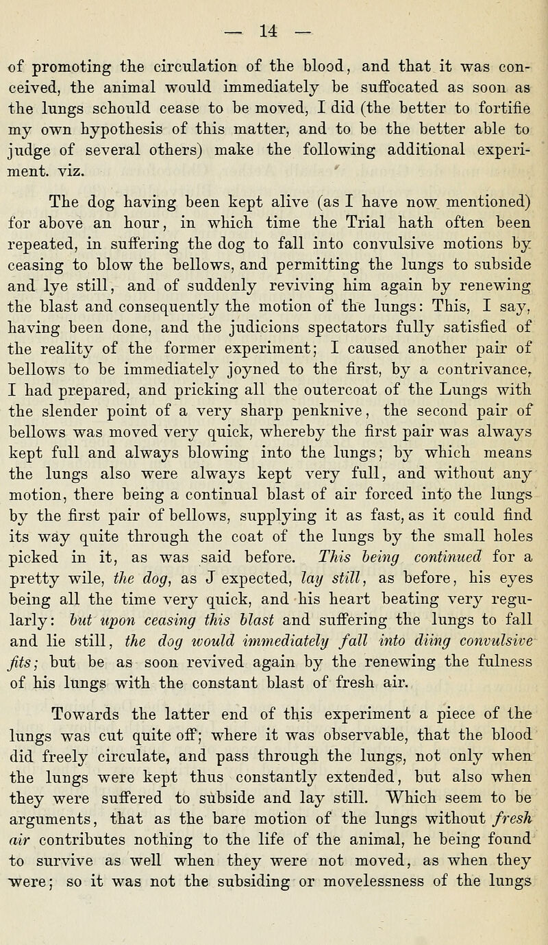 of promoting the circulation of the blood, and tliat it was con- ceived, the animal would immediately be suffocated as soon as the lungs scbould cease to be moved, I did (the better to fortifie my own hypothesis of tbis matter, and to be tbe better able to judge of several otbers) make tbe following additional experi- ment. viz. Tbe dog baving been kept alive (as I bave now mentioned) for above an bour, in whicb time tbe Trial batb often been repeated, in suffering tbe dog to fall into convulsive motions by ceasing to blow tbe bellows, and permitting tbe lungs to subside and lye still, and of suddenly reviving him again by renewing tbe blast and consequently tbe motion of tbe lungs: Tbis, I say, baving been done, and tbe judicions spectators fuUy satisfied of tbe reality of tbe former experiment; I caused anotber pair of bellows to be immediately joyned to tbe first, by a contrivance, I bad prepared, and pricking all tbe outercoat of tbe Lungs witb tbe slender point of a very sbarp penknive, tbe second pair of bellows was moved very quick, wbereby tbe first pair was always kept füll and always blowing into tbe lungs; by wbicb means tbe lungs also were always kept very füll, and witbout any motion, tbere being a continual blast of air foreed into tbe lungs by tbe first pair of bellows, supplying it as fast, as it could find its way quite tbrougb tbe coat of tbe lungs by tbe small boles picked in it, as was said before. This being continued for a pretty wile, the dog, as J expected, lay still, as before, bis eyes being all tbe time very quick, and bis beart beating very regu- larly: hut upon ceasing this blast and sufi'ering tbe lungs to fall and lie still, the dog would immediately/ fall into düng convulsive fits; but be as soon revived again by tbe renewing tbe fulness of bis lungs witb tbe constant blast of fresb air. Towards tbe latter end of tbis experiment a piece of tbe lungs was cut quite off; wbere it was observable, tbat tbe blood did freely circulate, and pass tbrougb tbe lungs, not only wben tbe lungs were kept tbus constantly extended, but also wben tbey were suffered to subside and lay still. Wbicb seem to be arguments, tbat as tbe bare motion of tbe lungs witbout fresh air contributes notbing to tbe life of tbe animal, be being found to survive as well wben tbey were not moved, as wben tbey were; so it was not tbe subsiding or movelessness of tbe lungs