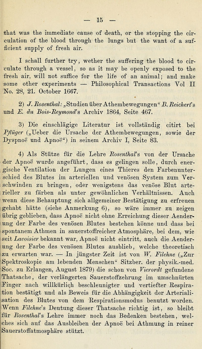 -tliat was the immediate cause of deatli, or the stopping the cir- culation of the blood through the lungs but the want of a suf- ficient siipply of fresh air. I schall further try, wether the suffering the blood to cir- culate through a vessel, so as it may be openly exposed to the fresh air, will not suffice for the life of an animal; and make «ome other experiments — Philosophical Transactions Vol II Jio. 28, 21. October 1667. 2) J. Bosenthal: „ Studien über Athembewegungen^^ B. Beicherfs und K du Bois-Bet/mond's Archiv 1864, Seite 467. 3) Die einschlägige Literatur ist vollständig citirt bei Bßüger („lieber die Ursache der Athembewegungen, sowie der Dyspnoe und Apnoe) in seinem Archiv I, Seite 83. 4) Als Stütze für die Lehre BosenthaVs von der Ursache der Apnoe wurde angeführt, dass es gelingen solle, durch ener- gische Ventilation der Lungen eines Thieres den Farbenunter- schied des Blutes im arteriellen und venösen System zum Ver- schwinden zu bringen, oder wenigstens das venöse Blut arte- rieller zu färben als unter gewöhnlichen Verhältnissen. Auch wenn diese Behauptung sich allgemeiner Bestätigung zu erfreuen gehabt hätte (siehe Anmerkung 6), so wäre immer zu zeigen übrig geblieben, dass Apnoe nicht ohne Erreichung dieser Aender- ung der Farbe des venösen Blutes bestehen könne und dass bei spontanem Athmen in sauerstoifreicher Atmosphäre, bei dem, wie -seit Lavoisier bekannt war, Apnoe nicht eintritt, auch die Aender- ung der Farbe des venösen Blutes ausblieb, welche theoretisch zu erwarten war. — In jüngster Zeit ist von W. Füehne („Zur Spektroskopie am lebenden Menschen^^ Sitzber. der physik.-med. Soc. zu Erlangen, August 1879) die schon von Vierordt gefundene Thatsache, der verlängerten SauerstofFzehrung im umschnürten Finger nach willkürlich beschleunigter und vertiefter Respira- tion bestätigt und als Beweis für die Abhängigkeit der Arteriali- sation des Blutes von dem Respirationsmodus benutzt worden. Wenn Füehne^s Deutung dieser Thatsache richtig ist, so bleibt für BosenthaVs Lehre immer noch das Bedenken bestehen, wel- ches sich auf das Ausbleiben der Apnoe bei Athmung in reiner Sauerstoffatmosphäre stützt.