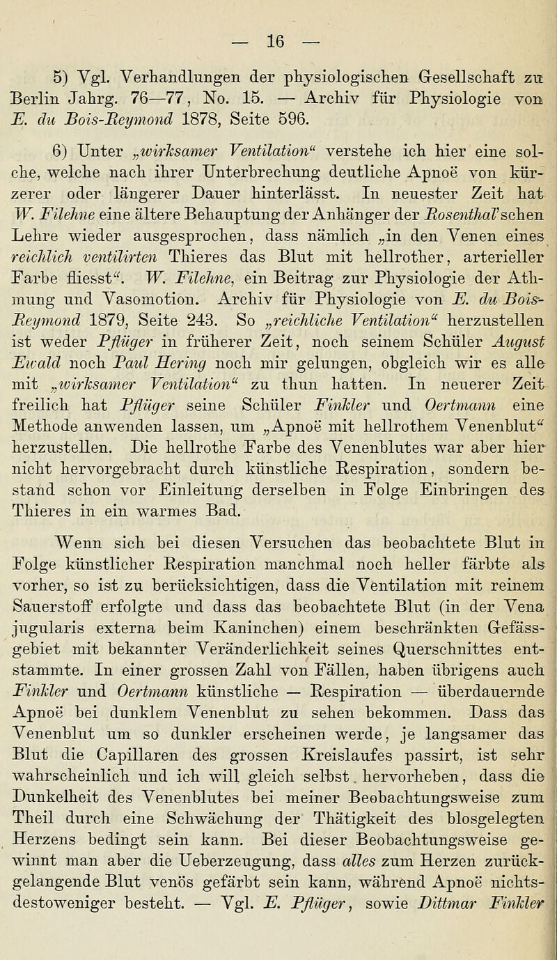 5) Vgl. Verhandlungen der physiologisclien Gesellschaft zit Berlin Jahrg. 76—77, No. 15. — Archiv für Physiologie von E. du Bois-Beymond 1878, Seite 596. 6) Unter „wirlcsamer Ventilation verstehe ich hier eine sol- che, welche nach ihrer Unterbrechung deutliche Apnoe von kür- zerer oder längerer Dauer hinterlässt. In neuester Zeit hat W. Füehne eine ältere Behauptung der Anhänger der BosenthaVsehen Lehre wieder ausgesprochen, dass nämlich ;,in den Venen eines reichlicJi ventilirten Thieres das Blut mit hellrother, arterieller Farbe fliesst^^ W. Füehne, ein Beitrag zur Physiologie der Ath- mung und Vasomotion. Archiv für Physiologie von E. du Bois- Beymond 1879, Seite 243. So „reicJdiclie Ventilation'^ herzustellen ist weder Pflüger in früherer Zeit, noch seinem Schüler August Ewald noch Baul Hering noch mir gelungen, obgleich wir es alle mit „wirksamer Ventilation^' zu thun hatten. In neuerer Zeit freilich hat Pflüger seine Schüler FinMer und Oertmann eine Methode anwenden lassen, um ,, Apnoe mit hellrothem Venenblut^^ herzustellen. Die hellrothe Farbe des Venenblutes war aber hier nicht hervorgebracht durch künstliche Respiration, sondern be- stand schon vor Einleitung derselben in Folge Einbringen des Thieres in ein warmes Bad. Wenn sich bei diesen Versuchen das beobachtete Blut in Folge künstlicher Respiration manchmal noch heller färbte als vorher, so ist zu berücksichtigen, dass die Ventilation mit reinem Sauerstoff erfolgte und dass das beobachtete Blut (in der Vena jugularis externa beim Kaninchen) einem beschränkten Grefäss- gebiet mit bekannter Veränderlichkeit seines Querschnittes ent- stammte. In einer grossen Zahl von Fällen, haben übrigens auch FinMer und Oertmann künstliche — Respiration — überdauernde Apnoe bei dunklem Venenblut zu sehen bekommen. Dass das Venenblut um so dunkler erscheinen werde, je langsamer das Blut die Capillaren des grossen Kreislaufes passirt, ist sehr wahrscheinlich und ich will gleich selbst. hervorheben, dass die Dunkelheit des Venenblutes bei meiner Beobachtungsweise zum Theil durch eine Schwächung der Thätigkeit des biosgelegten Herzens bedingt sein kann. Bei dieser Beobachtungsweise ge- winnt man aber die Ueberzeugung, dass alles zum Herzen zurück- gelangende Blut venös gefärbt sein kann, während Apnoe nichts- destoweniger besteht. — Vgl. E. Pflüg er, sowie Dittmar FinMer