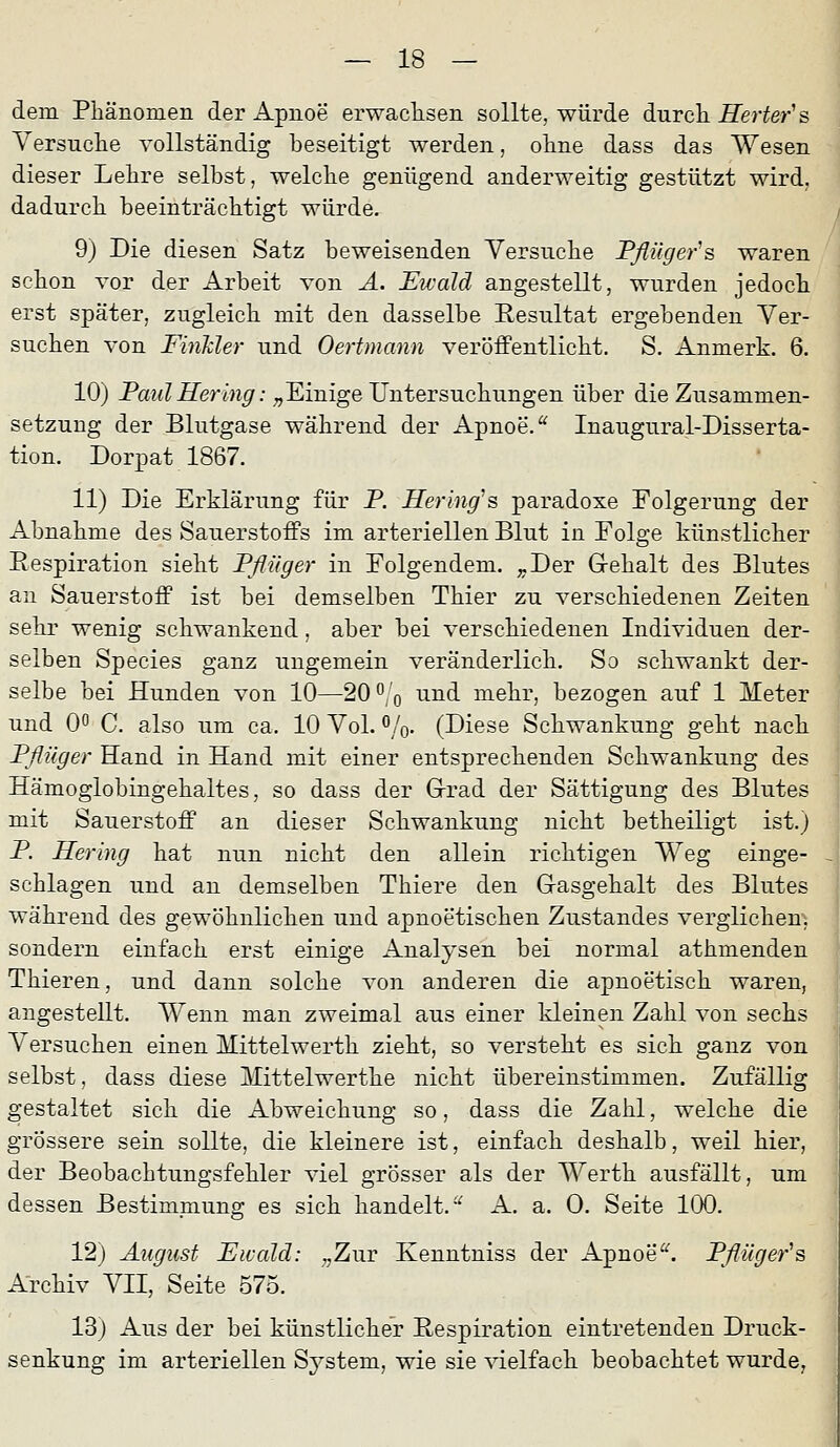 dem Phänomen der Apnoe erwachsen sollte, würde durch Rerter's Versuche vollständig beseitigt werden, ohne dass das Wesen dieser Lehre selbst, welche genügend anderweitig gestützt wird, dadurch beeinträchtigt würde. 9) Die diesen Satz beweisenden Versuche Pflügers waren schon Tor der Arbeit von Ä. Ewald angestellt, wurden jedoch erst später, zugleich mit den dasselbe Resultat ergebenden Ver- suchen von FinTder und Oertmann veröffentlicht. S. Anmerk. 6. 10) PaulHering:;,Einige Untersuchungen über die Zusammen- setzung der Blutgase während der Apnoe. ^ Inaugural-Disserta- tion. Dorpat 1867. 11) Die Erklärung für P. Hering''s paradoxe Folgerung der Abnahme des Sauerstoffs im arteriellen Blut in Folge künstlicher Respiration sieht Pflüger in Folgendem. ;,,Der Grehalt des Blutes an Sauerstoff ist bei demselben Thier zu verschiedenen Zeiten sehr wenig schwankend, aber bei verschiedenen Individuen der- selben Species ganz ungemein veränderlich. So schwankt der- selbe bei Hunden von 10—20 0^'q und mehr, bezogen auf 1 Meter und 0^ C. also um ca. 10 Vol. %. (Diese Schwankung geht nach Pflüger Hand in Hand mit einer entsprechenden Schwankung des Hämoglobingehaltes, so dass der Grad der Sättigung des Blutes mit Sauerstoff an dieser Schwankung nicht betheiligt ist.) P. Hering hat nun nicht den allein richtigen Weg einge- - schlagen und an demselben Thiere den Gasgehalt des Blutes während des gewöhnlichen und apnoetischen Zustandes verglichen, sondern einfach erst einige Analysen bei normal athmenden Thieren, und dann solche von anderen die apnoetisch waren, angestellt. Wenn man zweimal aus einer kleinen Zahl von sechs Versuchen einen Mittelwerth zieht, so versteht es sich ganz von selbst, dass diese Mittelwerthe nicht übereinstimmen. Zufällig gestaltet sich die Abweichung so, dass die Zahl, welche die grössere sein sollte, die kleinere ist, einfach deshalb, weil hier, der Beobachtungsfehler viel grösser als der Werth ausfällt, um dessen Bestimmung es sich handelt.^ A. a. 0. Seite 100. 12) August Ewald: „Zur Kenntniss der Apnoe^'. Pflüger''q Archiv VII, Seite 575. 13) Aus der bei künstlicher Respiration eintretenden Druck- senkung im arteriellen System, wie sie vielfach beobachtet wurde,