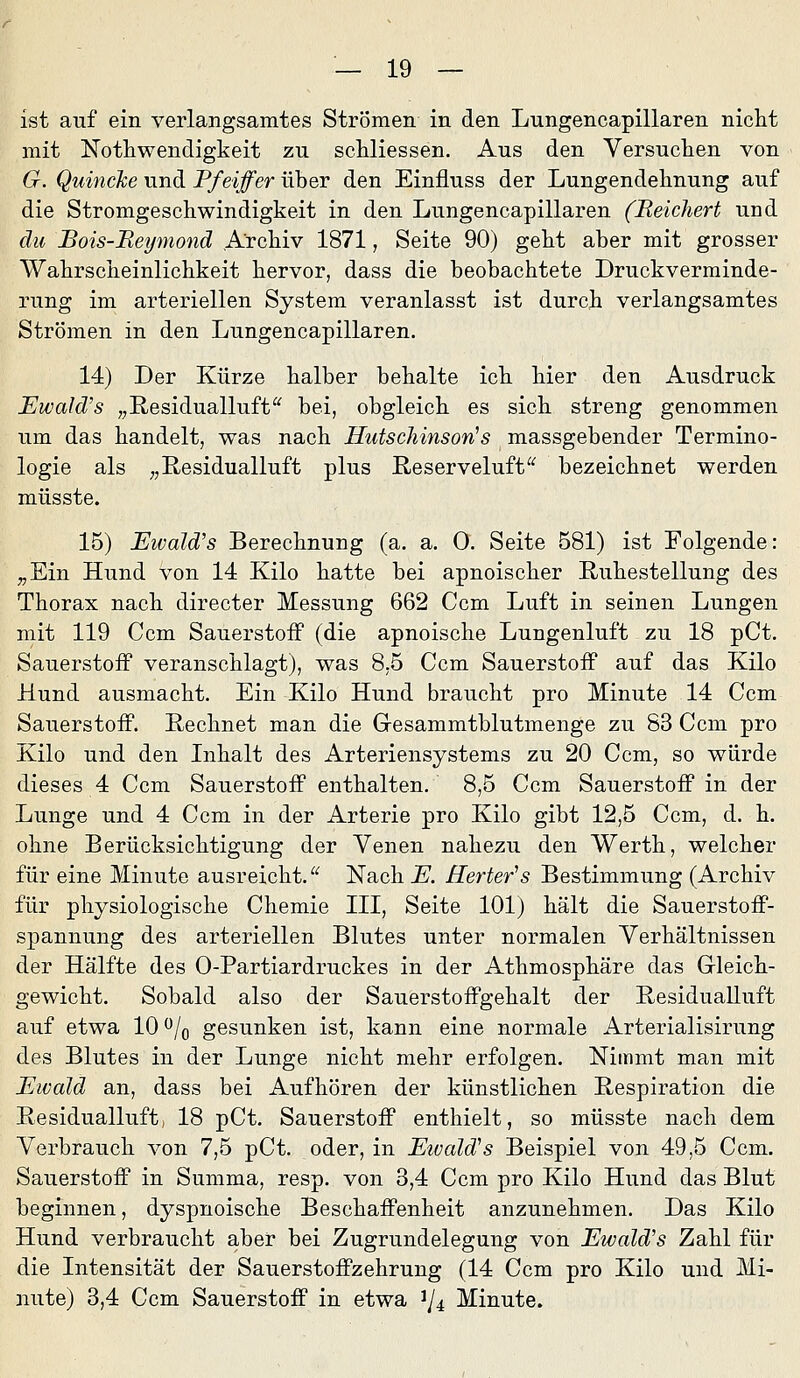 ist auf ein verlangsamtes Strömen in den Lungencapillaren nicht mit Notliwendigkeit zu schliessen. Aus den Yersuclien von G. Quincke und Pfeiffer über den Einfluss der Lungendehnung auf die Stromgeschwindigkeit in den Lungencapillaren (Reichert und du Bois-Reymond Archiv 1871, Seite 90) geht aber mit grosser Wahrscheinlichkeit hervor, dass die beobachtete Druckverrainde- rung im arteriellen System veranlasst ist durch verlangsamtes Strömen in den Lungencapillaren. 14) Der Kürze halber behalte ich hier den Ausdruck JEwald's „ßesidualluft^^ bei, obgleich es sich streng genommen um das handelt, was nach Hutschinson^s massgebender Termino- logie als „Residualluft plus ßeserveluft bezeichnet werden müsste. 15) Eivald's Berechnung (a. a, 0. Seite 581) ist Folgende: „Ein Hund von 14 Kilo hatte bei apnoischer Ruhestellung des Thorax nach directer Messung 662 Ccm Luft in seinen Lungen mit 119 Ccm Sauerstoff (die apnoische Lungenluft zu 18 pCt. Sauerstoff veranschlagt), was 8,5 Ccm Sauerstoff auf das Kilo Hund ausmacht. Ein Kilo Hund braucht pro Minute 14 Ccm Sauerstoff. Rechnet man die Gesammtblutmenge zu 83 Ccm pro Kilo und den Lihalt des Arteriensystems zu 20 Ccm, so würde dieses 4 Ccm Sauerstoff enthalten. 8,5 Ccm Sauerstoff in der Lunge und 4 Ccm in der Arterie pro Kilo gibt 12,5 Ccm, d. h. ohne Berücksichtigung der Venen nahezu den Werth, welcher für eine Minute ausreicht. Nach JE. Herter^s Bestimmung (Archiv für physiologische Chemie III, Seite 101) hält die Sauerstoff- spannung des arteriellen Blutes unter normalen Verhältnissen der Hälfte des 0-Partiardruckes in der Athmosphäre das Gleich- gewicht. Sobald also der Sauerstoffgehalt der Residualluft auf etwa 10 /q gesunken ist, kann eine normale Arterialisirung des Blutes in der Lunge nicht mehr erfolgen. Nimmt man mit Ewald an, dass bei Aufhören der künstlichen Respiration die Residualluft, 18 pCt. Sauerstoff enthielt, so müsste nach dem Verbrauch von 7,5 pCt. oder, in EivaMs Beispiel von 49,5 Ccm. Sauerstoff in Summa, resp. von 3,4 Ccm pro Kilo Hund das Blut beginnen, dyspnoische Beschaffenheit anzunehmen. Das Kilo Hund verbraucht aber bei Zugrundelegung von Ewald's ZaM. für die Intensität der Sauerstoffzehrung (14 Ccm pro Kilo und Mi- nute) 3,4 Ccm Sauerstoff in etwa 1/4 Minute.