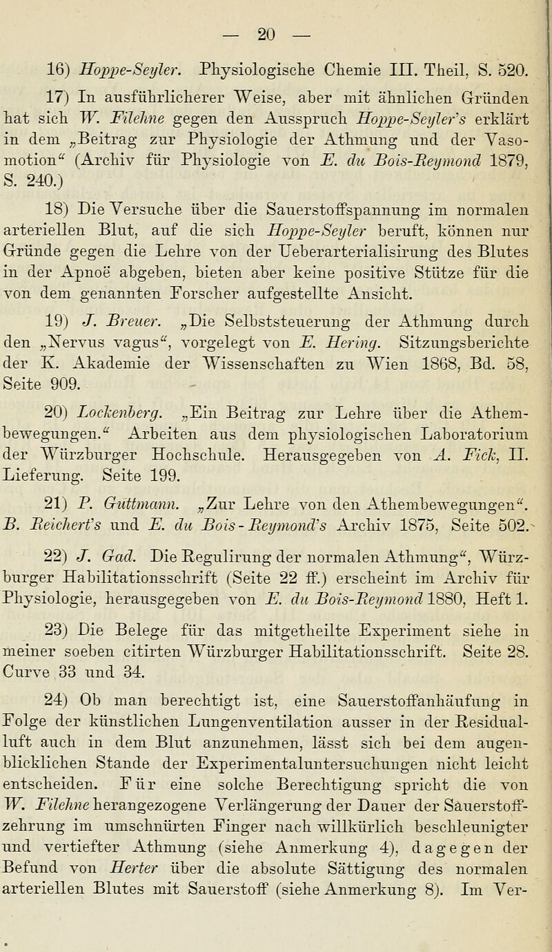 16) Hoppe-SeyJer. Pliysiologisclie Chemie III. Tlieil, S. 520. 17) In ausfiihrliclierer Weise, aber mit älinliclien Gründen liat sicli W. Filehne gegen den Aussprucli Hoppe-Seylefs erklärt in dem ^^Beitrag zur Physiologie der Athmung nnd der Yaso- motion^ (Archiv für Physiologie von E. du Bois-Beymond 1879, S. 240.) 18) Die Versuche über die Sauerstoffspannung im normalen arteriellen Blut, auf die sich Hoppe-Seyler beruft, können nur Gründe gegen die Lehre von der Ueberarterialisirung des Blutes in der Apnoe abgeben, bieten aber keine positive Stütze für die von dem genannten Forscher aufgestellte Ansicht. 19) J. Breuer. „Die Selbststeuerung der Athmung durch den „Nervus vagus, vorgelegt von E. Hering. Sitzungsberichte der K. Akademie der Wissenschaften zu Wien 1868, Bd. 58, Seite 909. 20) LocJcenberg. „Ein Beitrag zur Lehre über die Athem- bewegungen.'^ Arbeiten aus dem physiologischen Laboratorium der Würzburger Hochschule. Herausgegeben von Ä. Fick, IL Lieferung. Seite 199. 21) P. Guttmann. „Zur Lehre von den Athembewegungen^^ B. Beicherfs und E. du Bois-Beymond's Archiv 1875, Seite 502.^ 22) J. Gad. Die Regulirung der normalen Athmung^', Würz- burger Habilitationsschrift (Seite 22 ff.) erscheint im Archiv für Physiologie, herausgegeben von E. du Bois-Beymond 1880, Heft 1. 23) Die Belege für das mitgetheilte Experiment siehe in meiner soeben citirten Würzburger Habilitationsschrift. Seite 28. Curve 33 und 34. 24) Ob man berechtigt ist, eine Sauerstoffanhäufung in Folge der künstlichen Lungenventilation ausser in der Hesidual- luft auch in dem Blut anzunehmen, lässt sich bei dem augen- blicklichen Stande der Experimentaluntersuchungen nicht leicht entscheiden. Für eine solche Berechtigung spricht die von W. i^i7e/me herangezogene Verlängerung der Dauer der Säuerstoff- zehrung im umschnürten Finger nach willkürlich beschleunigter und vertiefter Athmung (siehe Anmerkung 4), dagegen der Befund von Herter über die absolute Sättigung des normalen arteriellen Blutes mit Sauerstoff (siehe Anmerkung 8). Im Ver-