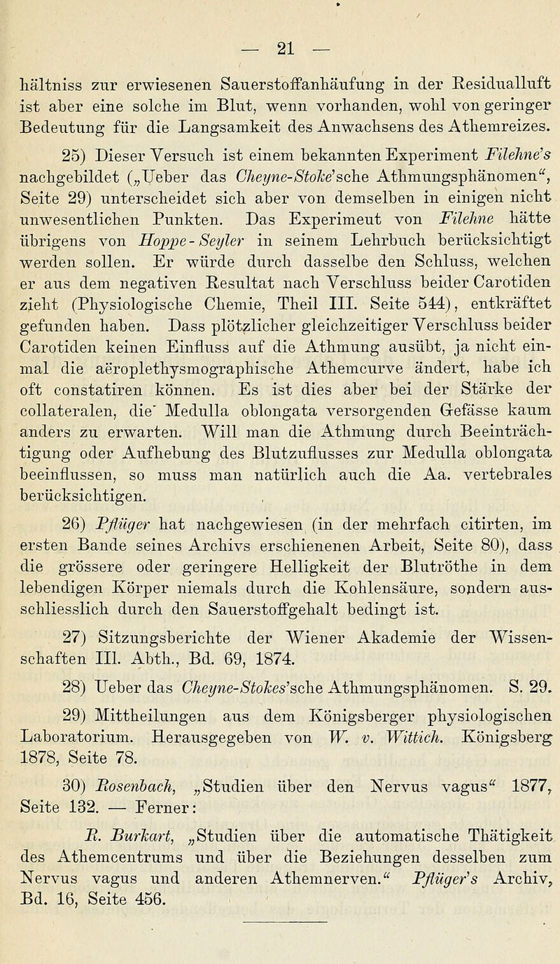 liältniss zur erwiesenen Sauerstoffanliäufung in der Residualluft ist aber eine solche im Blut, wenn vorhanden, wohl von geringer Bedeutung für die Langsamkeit des Anwachsens des Athemreizes. 25) Dieser Versuch ist einem bekannten Experiment Füehne's nachgebildet („lieber das Cheyne-Stoke'sehe Athmungsphänomen, Seite 29) unterscheidet sich aber von demselben in einigen nicht unwesentlichen Punkten, Das Experiment von Filehne hätte übrigens von Hoppe - Seyler in seinem Lehrbuch berücksichtigt werden sollen. Er würde durch dasselbe den Schluss, welchen er aus dem negativen Resultat nach Verschluss beider Carotiden zieht (Physiologische Chemie, Theil IIL Seite 544), entkräftet gefunden haben. Dass plötzlicher gleichzeitiger Verschluss beider Carotiden keinen Einfluss auf die Athmung ausübt, ja nicht ein- mal die aeroplethysmographische Athemcurve ändert, habe ich oft constatiren können. Es ist dies aber bei der Stärke der coUateralen, die' MeduUa oblongata versorgenden Gefässe kaum anders zu erwarten. Will man die Athmung durch Beeinträch- tigung oder Aufhebung des Blutzuflusses zur MeduUa oblongata beeinflussen, so muss man natürlich auch die Aa. vertebrales berücksichtigen. 26) Pflüger hat nachgewiesen (in der mehrfach citirten, im ersten Bande seines Archivs erschienenen Arbeit, Seite 80), dass die grössere oder geringere Helligkeit der Blutröthe in dem lebendigen Körper niemals durch die Kohlensäure, sondern aus- schliesslich durch den Sauerstofi'gehalt bedingt ist. 27) Sitzungsberichte der Wiener Akademie der Wissen- schaften IIL Abth., Bd. 69, 1874. 28) lieber das Chepie-Stokes'sehe Athmungsphänomen. S. 29. 29) Mittheilungen aus dem Königsberger physiologischen Laboratorium. Herausgegeben von W. v. Wittich. Königsberg 1878, Seite 78. 30) Bosenhach, „Studien über den Nervus vagus^^ 1877, Seite 132. — Ferner: B. BurJcart, „Studien über die automatische Thätigkeit des Athemcentrums und über die Beziehungen desselben zum Nervus vagus und anderen Athemnerven.^^ Pflüger^s Archiv, Bd. 16, Seite 456.