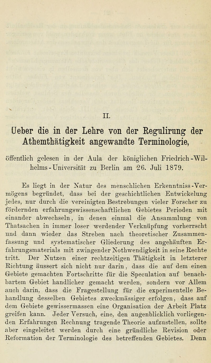 üeber die in der Lehre von der Regulirnng der Athemthätigkeit angewandte Terminologie, öfFentlicli gelesen in der Aula der königlichen Friedrich-Wil- helms - Universität zu Berlin am 26. Juli 1879. Es liegt in der Xatur des mensehlichen Erkenntniss-Yer- mögens begründet, dass bei der geschichtlichen Entwickelnng jedes, nnr durch die vereinigten Bestrebungen vieler Eorscher zu fördernden erfahrungswissenschaftlichen G-ebietes Perioden mit einander abwechseln, in denen einmal die Ansammlung von Thatsachen in immer loser werdender Verknüpfung vorherrscht und dann wieder das Streben nach theoretischer Zusammen- fassung und systematischer Grliederung des angehäuften Er- fahrungsmaterials mit zwingender Xothwendigkeit in seine Rechte tritt. Der Xutzen einer rechtzeitigen Thätigkeit in letzterer Richtung äussert sich nicht nur darin, dass die auf dem einen G-ebiete gemachten Fortschritte für die Speculation auf benach- bartem Gebiet handlicher gemacht werden, sondern vor Allem auch darin, dass die Fragestellung für die experimentelle Be- handlung desselben Gebietes zweckmässiger erfolgen, dass auf dem Gebiete gewissermassen eine Organisation der Arbeit Platz greifen kann. Jeder Versuch, eine, den augenblicklich vorliegen- den Erfahrungen Bechnung tragende Theorie aufzustellen, sollte aber eingeleitet werden durch eine gründliche Revision oder Reformation der Terminologie des betreffenden Gebietes. Denn