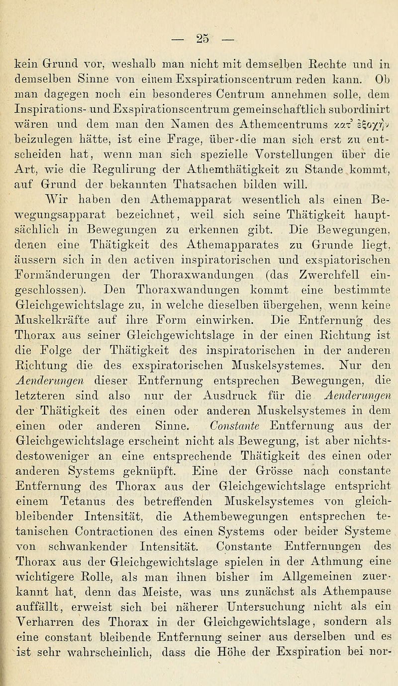 kein Grrund vor, weshalb man niclit mit demselben Rechte und in demselben Sinne von einem Exspirationscentrum reden kann. Ob man dagegen noch ein besonderes Centrum annehmen solle, dem Inspirations- und Exspirationscentrum gemeinschaftlich subordinirt wären und dem man den Namen des Athemcentrums xar' i^o/r); beizulegen hätte, ist eine Frage, über-die man sich erst zu ent- scheiden hat, wenn man sich spezielle Vorstellungen über die Art, wie die Regulirung der Athemthätigkeit zu Stande kommt, auf Grund der bekannten Thatsachen bilden will. Wir haben den Athemapparat wesentlich als einen Be- wegungsapparat bezeichnet, weil sich seine Thätigkeit haupt- sächlich in Bewegungen zu erkennen gibt. Die Bewegungen, denen eine Thätigkeit des Athemapparates zu Grunde liegt, äussern sich in den activen inspiratorischen und exspiatorischen Formänderungen der Thoraxwandungen (das Zwerchfell ein- geschlossen). Den Thoraxwandungen kommt eine bestimmte Gleichgewichtslage zu, in welche dieselben übergehen, wenn keine Muskelkräfte auf ihre Form einwirken. Die Entfernung des Tborax aus seiner Gleichgewichtslage in der einen Richtung ist die Folge der Thätigkeit des inspiratorischen in der anderen Richtung die des exspiratorischen Muskelsystemes, Nur den Aenderungen dieser Entfernung entsprechen Bewegungen, die letzteren sind also nur der Ausdruck für die Aenderungen der Thätigkeit des einen oder anderen Muskelsystemes in dem einen oder anderen Sinne. Constante Entfernung aus der Gleichgewichtslage erscheint nicht als Bewegung, ist aber nichts- destoweniger an eine entsprechende Thätigkeit des einen oder anderen Systems geknüpft. Eine der Grösse nach constante Entfernung des Thorax aus der Gleichgewichtslage entspricht einem Tetanus des betreifendcn Muskelsystemes von gleich- bleibender Intensität, die Athembewegungen entsprechen te- tanischen Contractionen des einen Systems oder beider Systeme von schwankender Intensität. Constante Entfernungen des Thorax aus der Gleichgewichtslage spielen in der Athmung eine wichtigere Rolle, als man ihnen bisher im Allgemeinen zuer- kannt hat, denn das Meiste, was uns zunächst als Athempause auffällt, erweist sich bei näherer Untersuchung nicht als ein Verharren des Thorax in der Gleichgewichtslage, sondern als eine constant bleibende Entfernung seiner aus derselben und es ist sehr wahrscheinlich, dass die Höhe der Exspiration bei nor-