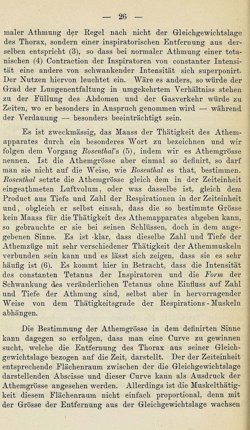 maler Athmung d^r Regel nacli niclit der Grleicligewiclitslage des Thorax, sondern einer inspiratorisclien Entfernung aus der- selben entspriclit (3), so dass bei normaler Athmung einer teta- nischen (4) Contraction der Inspiratoren von constanter Intensi- tät eine andere von schwankender Intensität sich superponirt. Der Nutzen hiervon leuchtet ein. Wäre es anders, so würde der Grad der Lungenentfaltung in umgekehrtem Yerhältniss stehen zu der Füllung des Abdomen und der Gasverkehr würde zu Zeiten, wo er besonders in Anspruch genommen wird — während der Verdauung — besonders beeinträchtigt sein. Es ist zweckmässig, das Maass der Thätigkeit des Athem- apparates durch ein besonderes Wort zu bezeichnen und wir folgen dem Vorgang JRosenthaVs (5), indem wir es Athemgrösse nennen. Ist die Athemgrösse aber einmal so deiinirt, so darf man sie nicht auf die Weise, wie Rosenthal es that, bestimmen. Piosenthal setzte die Athemgrösse gleich dem in der Zeiteinheit eingeathmeten Luftvolum, oder was dasselbe ist, gleich dem Product aus Tiefe und Zahl der Respirationen in der Zeiteinheit und, obgleich er selbst einsah, dass die so bestimmte Grösse kein Maass für die Thätigkeit des Athemapparates abgeben kann, so gebrauchte er sie bei seinen Schlüssen, doch in dem ange- gebenen Sinne. Es ist -klar, dass dieselbe Zahl und Tiefe der Athemzüge mit sehr verschiedener Thätigkeit der Athemmuskeln verbunden sein kann und es lässt sich zeigen, dass sie es sehr häufig ist (6). Es kommt hier in Betracht, dass die Intensität des Constanten Tetanus der Inspiratoren und die Form der Schwankung d«s veränderlichen Tetanus ohne Einfiuss auf Zahl und Tiefe der Athmung sind, selbst aber in hervorragender Weise von dem Thätigkeitsgrade der Respirations - Muskeln abhängen. Die Bestimmung der Athemgrösse in dem definirten Sinne kann dagegen so erfolgen, dass man eine Curve zu gewinnen sucht, welche die Entfernung des Thorax aus seiner Gleich- gewichtslage bezogen auf die Zeit, darstellt. Der der Zeiteinheit entsprechende Elächenraum zwischen der die Gleichgewichtslage darstellenden Abscisse und dieser Curve kann als Ausdruck der Athemgrösse angesehen werden. Allerdings ist die Muskelthätig- keit diesem Flächenraum nicht einfach proportional, denn mit ; der Grösse der Entfernung aus der Gleichgewichtslage wachsen :