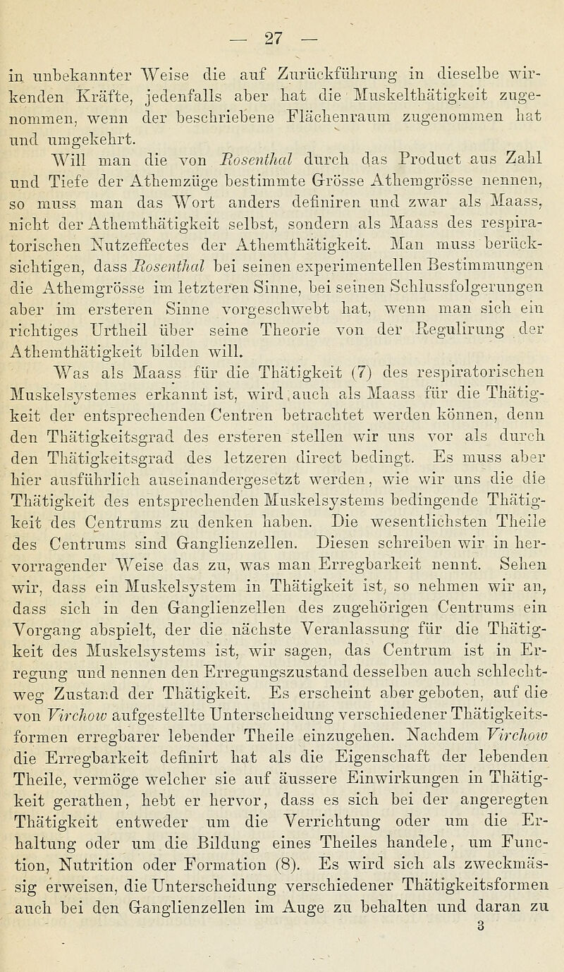 in nnbekannter Weise die auf Ziirückfülirung in dieselbe wir- kenden Kräfte, jedenfalls aber bat die Mnskeltbätigkeit zuge- nommen, wenn der bescbriebene Fläclienraum zugenommen bat und umgekebrt. Will man die von Bosenthal durcb das Product aus Zabl und Tiefe der Atbemzüge bestimmte Grösse Atbemgrösse nennen, so muss man das Wort anders definiren und zwar als Maass, nickt der Atbemtbätigkeit selbst, sondern als Maass des respira- torischen NutzefEectes der Atbemtbätigkeit. Man muss berück- sicbtigen, dass Bosenthal bei seinen experimentellen Bestimmungen die Atbemgrösse im letzteren Sinne, bei seinen Scblussfolgerungen aber im ersteren Sinne vorgeschwebt hat, wenn man sich ein richtiges Urtheil über seine Theorie von der ßegulirung der Atbemtbätigkeit bilden will. Was als Maass für die Thätigkeit (7) des respiratorischen Muskelsystemes erkannt ist, wird: auch als Maass für die Thätig- keit der entsprechenden Centren betrachtet werden können, denn den Tbätigkeitsgrad des ersteren stellen v/ir uns vor als durch den Tbätigkeitsgrad des letzeren direct bedingt. Es muss aber hier ausführlich auseinandergesetzt werden, wie wir uns die die Thätigkeit des entsprechenden Muskelsystems bedingende Thätig- keit des Centrums zu denken haben. Die wesentlichsten Theile des Centrums sind Ganglienzellen. Diesen schreiben wir in her- vorragender Weise das zu, was man Erregbarkeit nennt. Sehen wir, dass ein Muskelsystem in Thätigkeit ist, so nehmen wir an, dass sich in den Ganglienzellen des zugehörigen Centrums ein Vorgang abspielt, der die nächste Veranlassung für die Thätig- keit des Muskelsystems ist, wir sagen, das Centrum ist in Er- regung und nennen den Erregungszustand desselben auch schlecht- weg Zustand der Thätigkeit. Es erscheint aber geboten, auf die von Virchow aufgestellte Unterscheidung verschiedener Thätigkeits- formen erregbarer lebender Theile einzugehen. Nachdem VircJwiu die Erregbarkeit definirt hat als die Eigenschaft der lebenden Theile, vermöge welcher sie auf äussere Einwirkungen in Thätig- keit gerathen, hebt er hervor, dass es sich bei der angeregten Thätigkeit entweder um die Verrichtung oder um die Er- haltung oder um die Bildung eines Theiles handele, um Func- tion, Nutrition oder Formation (8). Es wird sich als zweckmäs- sig erweisen, die Unterscheidung verschiedener Thätigkeitsformen auch bei den Ganglienzellen im Auge zu behalten und daran zu 3