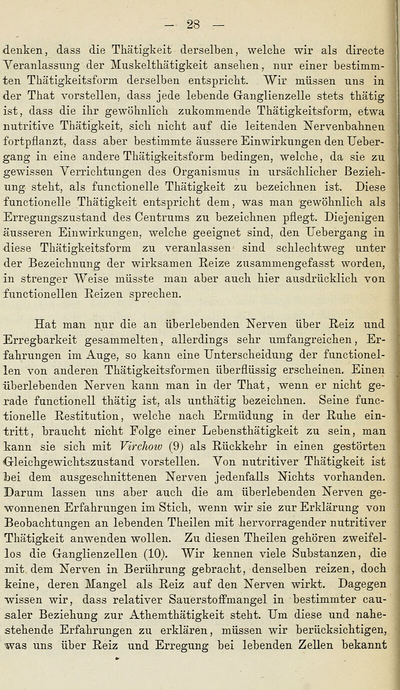 denken, dass die Thätigkeit derselben, welclie wir als directe Veranlassung der Muskelthätigkeit ansehen, nur einer bestimm- ten Thätigkeitsform derselben entspricbt. Wir müssen uns in der That vorstellen, dass jede lebende G-anglienzelle stets tbätig ist, dass die ihr gewöhnlich zukommende Thätigkeitsform, etwa nutritive Thätigkeit, sich nicht auf die leitenden ^Nervenbahnen fortpflanzt, dass aber bestimmte äussere Einwirkungen den Ueber- gang in eine andere Thätigkeitsform bedingen, welche, da sie zu gewissen Verrichtungen des Organismus in ursächlicher Bezieh- ung steht, als functionelle Thätigkeit zu bezeichnen ist. Diese functionelle Thätigkeit entspricht dem, was man gewöhnlich als Erregungszustand des Centrums zu bezeichnen pflegt. Diejenigen äusseren Einwirkungen, welche geeignet sind, den TJebergang in diese Thätigkeitsform zu veranlassen sind schlechtweg unter der Bezeichnung der wirksamen Reize zusammengefasst worden, in strenger Weise müsste man aber auch hier ausdrücklich von functionellen Reizen sprechen. Hat man nur die an überlebenden Nerven über Reiz und Erregbarkeit gesammelten, allerdings sehr umfangreichen, Er- fahrungen im Auge, so kann eine Unterscheidung der functionel- len von anderen Thätigkeitsformen überflüssig erscheinen. Einen überlebenden Nerven kann man in der That, wenn er nicht ge- rade functionell thätig ist, als unthätig bezeichnen. Seine func- tionelle Restitution, welche nach Ermüdung in der Ruhe ein- tritt, braucht nicht Folge einer Lebensthätigkeit zu sein, man kann sie sich mit VircJiow (9) als Rückkehr in einen gestörten Oleichgewichtszustand vorstellen. Von nutritiver Thätigkeit ist bei dem ausgeschnittenen Nerven jedenfalls Nichts vorhanden. Darum lassen uns aber auch die am überlebenden Nerven ge- wonnenen Erfahrungen im Stich, wenn wir sie zur Erklärung von Beobachtungen an lebenden Theilen mit hervorragender nutritiver Thätigkeit anwenden wollen. Zu diesen Theilen gehören zweifel- los die Grangiienzeilen (lOj. Wir kennen viele Substanzen, die mit dem Nerven in Berührung gebracht, denselben reizen, doch keine, deren Mangel als Reiz auf den Nerven wirkt. Dagegen wissen wir, dass relativer Sauerstoffmangel in bestimmter cau- saler Beziehung zur Athemthätigkeit steht. Um diese und nahe- stehende Erfahrungen zu erklären, müssen wir berücksichtigen, was uns über Reiz und Erregung bei lebenden Zellen bekannt