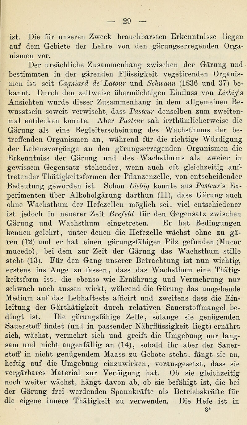 ist. Die für unseren Zweck brauclibarsten Erkenntnisse liegen auf dem Grebiete der Lelire von den gärungserregenden Orga- nismen vor. Der ursäcblicbe Zusammenbang zwischen der Grärung und- bestimmten in der gärenden Flüssigkeit vegetirenden Organis- men ist seit Cagniard de Latour und Scliivann (1836 und 37) be- kannt. Durcb den zeitweise übermächtigen Einfluss von Liebig^s Ansiebten wurde dieser Zusammenbang in dem allgemeinen Be- wusstsein soweit verwischt, dass Pasteur denselben zum zweiten- mal entdecken konnte. Aber Pasteur sah irrthümlicherweise die Gärung als eine Begleiterscheinung des Wachsthums der be- treffenden Organismen an, während für die richtige Würdigung der Lebensvorgänge an den gärungserregenden Organismen die Erkenntniss der Gärung und des Wachsthums als zweier in gewissem Gegensatz stehender, wenn auch oft gleichzeitig auf- tretender Thätigkeitsformen der Pflanzenzelle, von entscheidender Bedeutung geworden ist. Schon Liehig konnte aus Pasteur''s, Ex- perimenten über Alkoholgärung darthun (11), dass Gärung auch ohne Wachsthum der Hefezellen möglich sei, viel entschiedener ist jedoch in neuerer Zeit JBrefeld für den Gegensatz zwischen Gärung und Wachsthum eingetreten. Er hat Bedingungen kennen gelehrt, unter denen die Hefezelle wächst ohne zu gä- ren (12) und er hat einen gärungsfähigen Pilz gefunden (Mucor mucedo), bei dem zur Zeit der Gärung das Wachsthum stille steht (13). Für den Gang unserer Betrachtung ist nun wichtig, erstens ins Auge zu fassen, dass das Wachsthum eine Thätig- keitsform ist, die ebenso wie Ernährung und Vermehrung nur schwach nach aussen wirkt, während die Gärung das umgebende Medium auf das Lebhafteste afficirt und zweitens dass die Ein- leitung der Gärthätigkeit durch relativen Sauerstoffmangel be- dingt ist. Die gärungsfähige Zelle, solange sie genügenden Sauerstoff findet (und in passender Nährflüssigkeit liegt) ernährt sich, wächst, vermehrt sich und greift die Umgebung nur lang- sam und nicht augenfällig an (14), sobald ihr aber der Sauer- stoff in nicht genügendem Maass zu Gebote steht, fängt sie an, heftig auf die Umgebung einzuwirken, vorausgesetzt, dass sie vergärbares Material zur Verfügung hat. Ob sie gleichzeitig noch weiter wächst, hängt davon ab, ob sie befähigt ist, die bei der Gärung frei werdenden Spannkräfte als Betriebskräfte für die eigene innere Thätigkeit zu verwenden. Die Hefe ist in