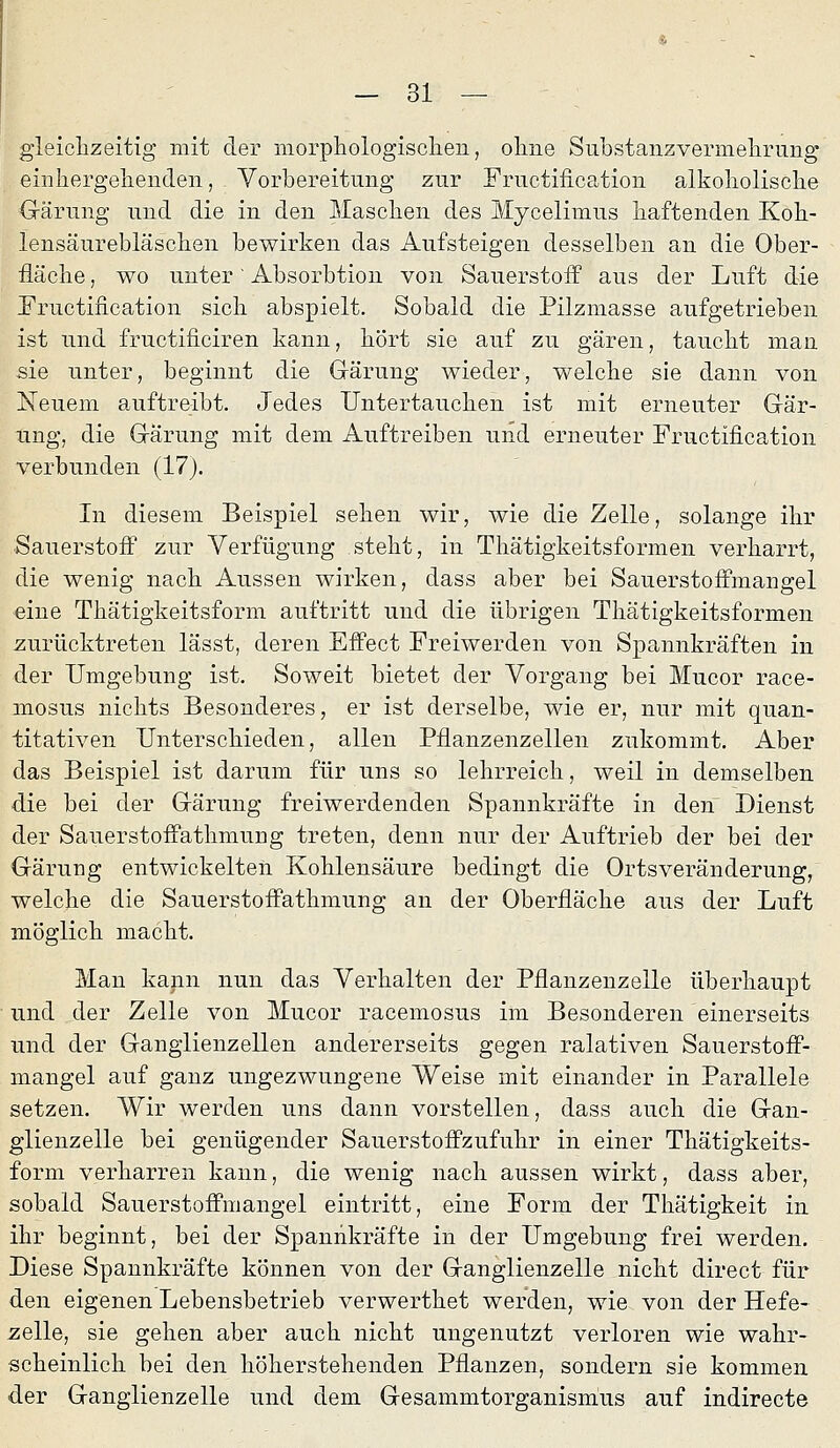 gleiclizeitig mit der morpliologisc]ien, ohne S üb stanz vermelirung einliergelienden, Vorbereitung zur Fructification alkolioliscbe Gärung und die in den Mascben des Mycelimus haftenden KoK- lensäurebläscben bewirken das Aufsteigen desselben an die Ober- fläche , wo unter' Absorbtion von Sauerstoff aus der Luft die Fructification sich abspielt. Sobald die Pilzmasse aufgetrieben ist und fructificiren kann, hört sie auf zu gären, taucht man sie unter, beginnt die Gärung wieder, welche sie dann von Neuem auftreibt. Jedes Untertauchen ist mit erneuter Gär- ung, die Gärung mit dem Auftreiben und erneuter Fructification verbunden (17). In diesem Beispiel sehen wir, wie die Zelle, solange ihr Sauerstoff zur Verfügung steht, in Thätigkeitsformen verharrt, die wenig nach Aussen wirken, dass aber bei Sauerstoffmangel •eine Thätigkeitsform auftritt und die übrigen Thätigkeitsformen zurücktreten lässt, deren Effect Freiwerden von Spannkräften in der Umgebung ist. Soweit bietet der Vorgang bei Mucor race- mosus nichts Besonderes, er ist derselbe, wie er, nur mit quan- titativen Unterschieden, allen Pflanzenzellen zukommt. Aber das Beispiel ist darum für uns so lehrreich, weil in demselben die bei der Gärung freiwerdenden Spannkräfte in den Dienst der Sauerstoffathmung treten, denn nur der Auftrieb der bei der Gärung entwickelten Kohlensäure bedingt die Ortsveränderung, welche die Sauerstoffathmung an der Oberfläche aus der Luft möglich macht. Man kapn nun das Verhalten der Pflanzenzelle überhaupt und der Zelle von Mucor racemosus im Besonderen einerseits und der Ganglienzellen andererseits gegen ralativen Sauerstoff- mangel auf ganz ungezwungene Weise mit einander in Parallele setzen. Wir werden uns dann vorstellen, dass auch die Gan- glienzelle bei genügender Sauerstoffzufuhr in einer Thätigkeits- form verharren kann, die wenig nach aussen wirkt, dass aber, sobald Sauerstoffmangel eintritt, eine Form der Thätigkeit in ihr beginnt, bei der Spannkräfte in der Umgebung frei werden. Diese Spannkräfte können von der Ganglienzelle nicht direct für den eigenen Lebensbetrieb verwerthet werden, wie von der Hefe- zelle, sie gehen aber auch nicht ungenutzt verloren wie wahr- scheinlich bei den höherstehenden Pflanzen, sondern sie kommen der Ganglienzelle und dem Gesammtorganism'us auf indirecte