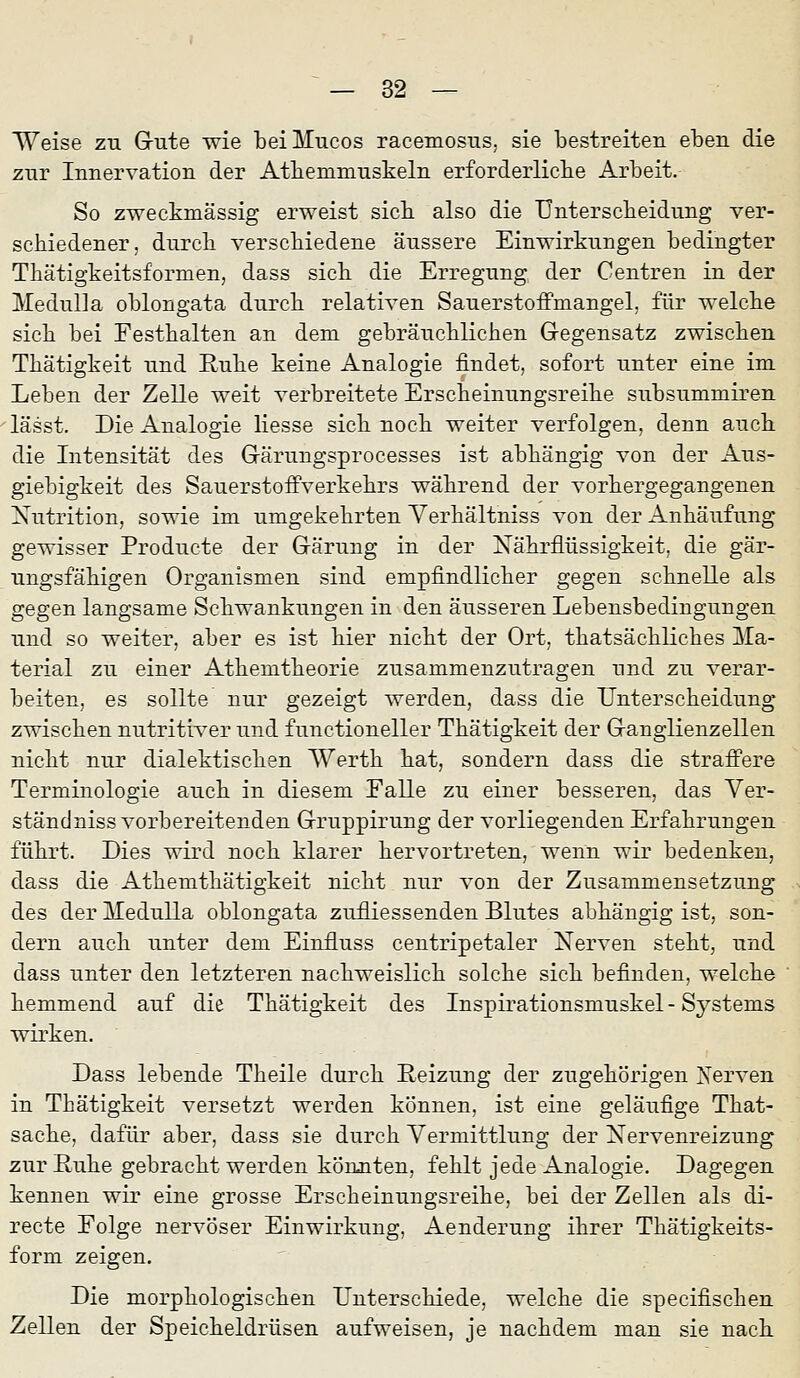 Weise zu Gute wie beiMucos racemosus, sie bestreiten eben die zur Innervation der Atliemmuskeln erforderliclie Arbeit. So zweckmässig erweist sieb also die Unterscbeidung ver- schiedener, durcb verscbiedene äussere Einwirkungen bedingter Thätigkeitsformen, dass sieb die Erregung der Centren in der MedulJa oblongata durcb relativen Sauerstoffmangel, für welcbe sieb bei Festbalten an dem gebräucblicben Gegensatz zwischen Tbätigkeit und Rübe keine Analogie findet, sofort unter eine im Leben der Zelle weit verbreitete Erscbeinungsreibe subsummiren lässt. Die Analogie liesse sieb nocb weiter verfolgen, denn aucb die Intensität des Gärungsprocesses ist abhängig von der Aus- giebigkeit des SauerstofFverkehrs während der vorhergegangenen Xutrition, sowie im umgekehrten Yerbältniss von der Anhäufung gewisser Producte der Gärung in der Nährflüssigkeit, die gär- ungsfähigen Organismen sind empfindlicher gegen schnelle als gegen langsame Schwankungen in den äusseren Lebensbedingungen und so weiter, aber es ist hier nicht der Ort, tbatsächliches Ma- terial zu einer Athemtheorie zusammenzutragen und zu verar- beiten, es sollte nur gezeigt werden, dass die Unterscheidung zwischen nutritiver und functioneller Tbätigkeit der Ganglienzellen nicht nur dialektischen Werth hat, sondern dass die straffere Terminologie auch in diesem Falle zu einer besseren, das Ver- ständnissvorbereitenden Gruppirung der vorliegenden Erfahrungen führt. Dies wird noch klarer hervortreten, wenn wir bedenken, dass die Athemthätigkelt nicht nur von der Zusammensetzung des der ITeduUa oblongata zufiiessenden Blutes abhängig ist, son- dern auch unter dem Einfluss centripetaler Nerven steht, und dass unter den letzteren nachweislich solche sich befinden, welche hemmend auf die Tbätigkeit des Inspirationsmuskel - Systems wirken. Dass lebende Theile durch Reizung der zugehörigen Xerven in Thätigkeit versetzt werden können, ist eine geläufige That- sache, dafür aber, dass sie durch Vermittlung der Nervenreizung zur Ruhe gebracht werden könnten, fehlt jede Analogie. Dagegen kennen wir eine grosse Erscheinungsreibe, bei der Zellen als di- recte Folge nervöser Einwirkung, Aenderung ihrer Thätigkeits- form zeigen. Die morphologischen Unterschiede, welche die specifiscben Zellen der Speicheldrüsen aufweisen, je nachdem man sie nach.