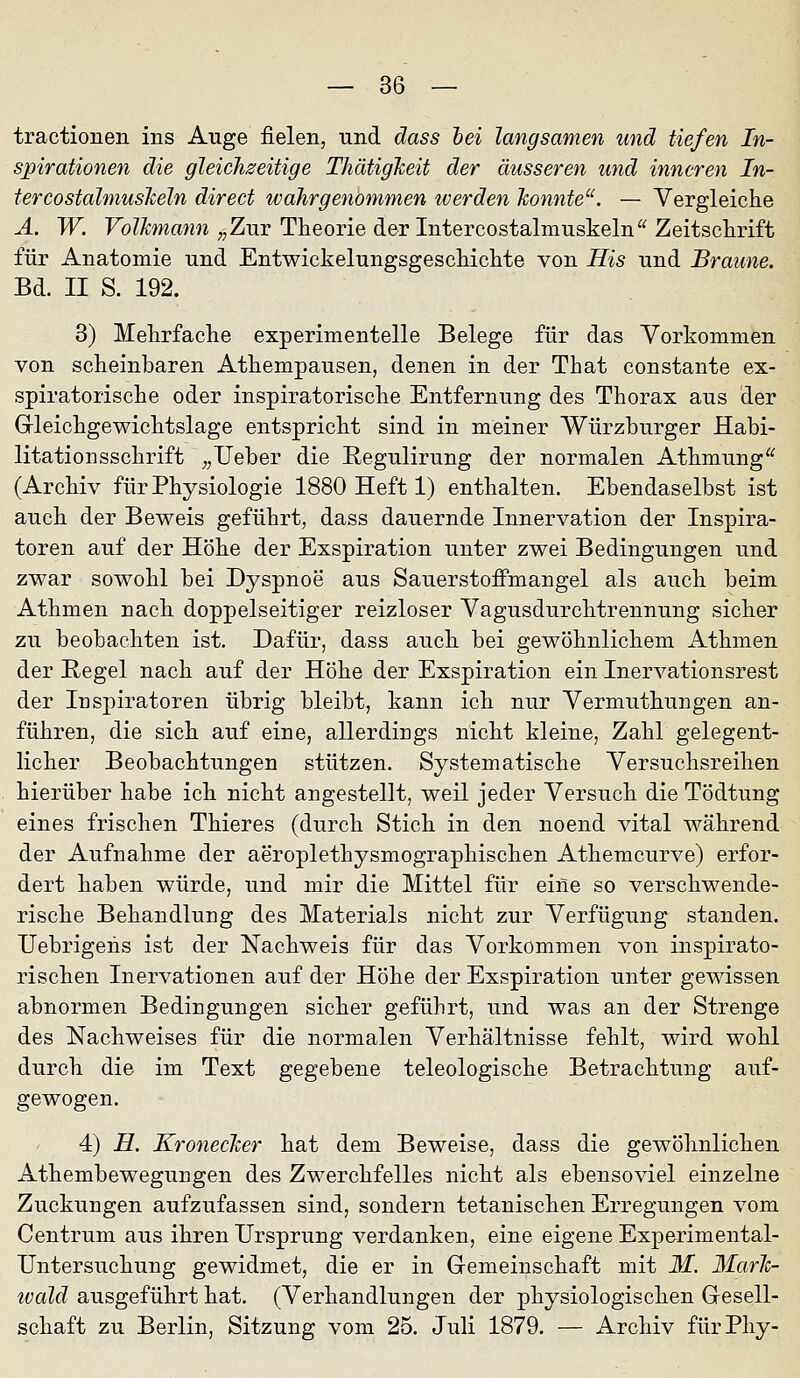 tractionen ins Auge fielen, und äass hei langsamen und tiefen In- spirationen die gleichseitige ThätigJceit der äusseren und inneren In- tercosfahnusJceln direct wahrgenommen iverden konnte^'. — Vergleiche A. W. Volkmann „Ziir Theorie der Intercostalmuskeln Zeitschrift für Anatomie und Entwickelungsgeschichte von His und Braune. Bd. II S. 192. 3) Mehrfache experimentelle Belege für das Vorkommen von scheinbaren Athempausen, denen in der That constante ex- spiratorische oder inspiratorische Entfernung des Thorax aus der Grleichgewichtslage entspricht sind in meiner Würzburger Habi- litationsschrift ;,Ueber die Regulirung der normalen Athmung (Archiv für Physiologie 1880 Heft 1) enthalten. Ebendaselbst ist auch der Beweis geführt, dass dauernde Innervation der Inspira- toren auf der Höhe der Exspiration unter zwei Bedingungen und zwar sowohl bei Dyspnoe aus SauerstoiFmangel als auch beim Athmen nach doppelseitiger reizloser Vagusdurchtrennung sicher zu beobachten ist. Dafür, dass auch bei gewöhnlichem Athmen der Regel nach auf der Höhe der Exspiration ein Inervationsrest der Inspiratoren übrig bleibt, kann ich nur Vermuthungen an- führen, die sich auf eine, allerdings nicht kleine, Zahl gelegent- licher Beobachtungen stützen. Systematische Versuchsreihen hierüber habe ich nicht angestellt, weil jeder Versuch die Tödtung eines frischen Thieres (durch Stich in den noend vital während der Aufnahme der aeroplethysmographischen Athemcurve) erfor- dert haben würde, und mir die Mittel für eine so verschwende- rische Behandlung des Materials nicht zur Verfügung standen. TJebrigens ist der Nachweis für das Vorkommen von inspirato- rischen Inervationen auf der Höhe der Exspiration unter gewissen abnormen Bedingungen sicher geführt, und was an der Strenge des Nachweises für die normalen Verhältnisse fehlt, wird wohl durch die im Text gegebene teleologische Betrachtung auf- gewogen. 4) H. Kronecker hat dem Beweise, dass die gewöhnlichen Athembewegungen des Zwerchfelles nicht als ebensoviel einzelne Zuckungen aufzufassen sind, sondern tetanischen Erregungen vom Centrum aus ihren Ursprung verdanken, eine eigene Experimental- Untersuchung gewidmet, die er in Gemeinschaft mit M. 3£ark- ivald ausgeführt hat. (Verhandlungen der physiologischen Gesell- schaft zu Berlin, Sitzung vom 25. Juli 1879. — Archiv fürPhy-