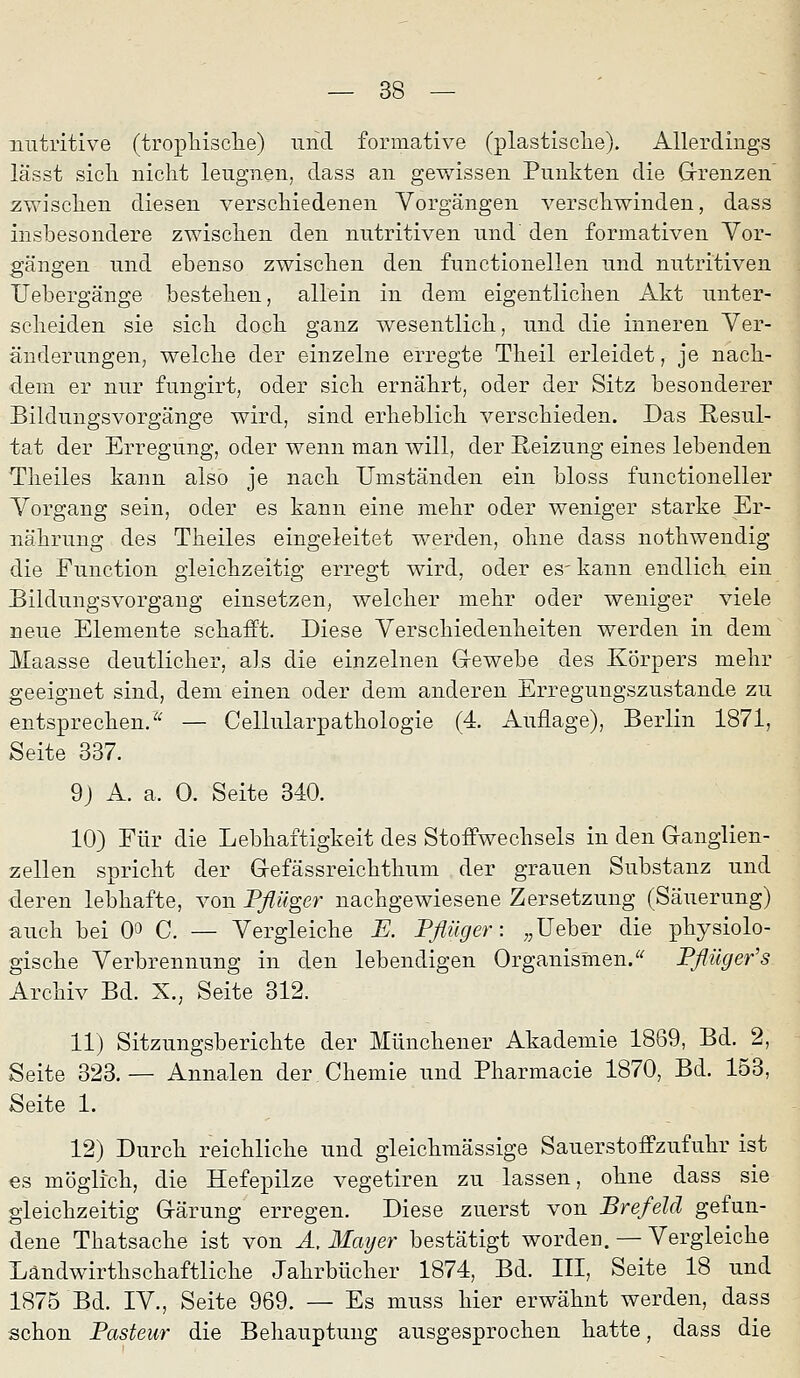 nutritive (tropliisclie) und formative (plastisclie). Allerdings lässt sicli nicht leugnen, dass an gewissen Punkten die Grenzen' zwischen diesen verschiedenen Vorgängen verschwinden, dass insbesondere zwischen den nutritiven und den formativen Yor- gängen und ebenso zwischen den functionellen und nutritiven Uebergänge bestehen, allein in dem eigentlichen Akt unter- scheiden sie sich doch ganz wesentlich, und die inneren Ver- änderungen, welche der einzelne erregte Theil erleidet, je nach- dem er nur fungirt, oder sich ernährt, oder der Sitz besonderer Bildungsvorgänge wird, sind erheblich verschieden. Das Resul- tat der Erregung, oder wenn man will, der Reizung eines lebenden Theiles kann also je nach Umständen ein bloss functioneller Vorgang sein, oder es kann eine mehr oder weniger starke Er- nährung des Theiles eingeleitet werden, ohne dass nothwendig die Function gleichzeitig erregt wird, oder es'kann endlich ein Bildungsvorgang einsetzen, welcher mehr oder weniger viele neue Elemente schafft. Diese Verschiedenheiten werden in dem Maasse deutlicher, als die einzelnen Grewebe des Körpers mehr geeignet sind, dem einen oder dem anderen Erregungszustande zu entsprechen/'^ — Cellularpathologie (4. Auflage), Berlin 1871, Seite 337. 9j A. a. 0. Seite 340. 10) Für die Lebhaftigkeit des Stoffwechsels in den Ganglien- zellen spricht der Gefässreichthum der grauen Substanz und deren lebhafte, von Pßüger nachgewiesene Zersetzung (Säuerung) auch bei 0» C. — Vergleiche E. Pflüg er: „lieber die physiolo- gische Verbrennung in den lebendigen Organismen/^ Pflüger's Archiv Bd. X., Seite 312. 11) Sitzungsberichte der Münchener Akademie 1869, Bd. 2, Seite 323.— Annalen der Chemie und Pharmacie 1870, Bd. 153, Seite 1, 12) Durch reichliche und gleichmässige Sauerstoffzufuhr ist €s möglich, die Hefepilze vegetiren zu lassen, ohne dass sie gleichzeitig Gärung erregen. Diese zuerst von Brefeld gefun- dene Thatsache ist von A, Mayer bestätigt worden. — Vergleiche Ländwirthschaftliche Jahrbücher 1874, Bd. III, Seite 18 und 1875 Bd. IV., Seite 969. — Es muss hier erwähnt werden, dass schon Pasteur die Behauptung ausgesprochen hatte, dass die