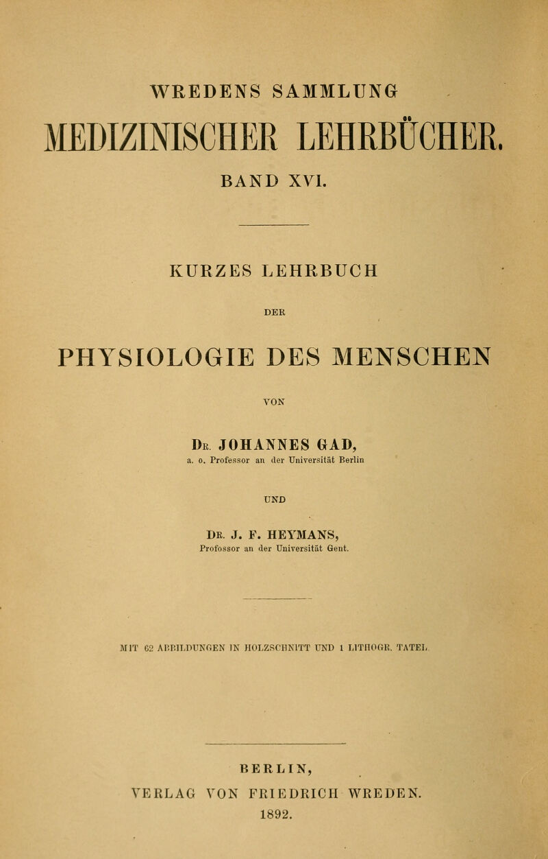 WREDENS SAMMLUNG MEDIZINISCHER LEHRBÜCHER. BAND XYI. KURZES LEHRBUCH DER PHYSIOLOGIE DES MENSCHEN VON Dr JOHANNES GAB, a. 0. Professor an der Universität Berlin UND DR. J. F. HEYMANS, Profossor an der Universität Gent. MIT 62 AI'.P.ILDUNGEN IN JIOLZSf'HNlTT UND 1 LITflOGR. TATET, BERLIN, VERLAG VON FRIEDRICH WREDEN. 1892.