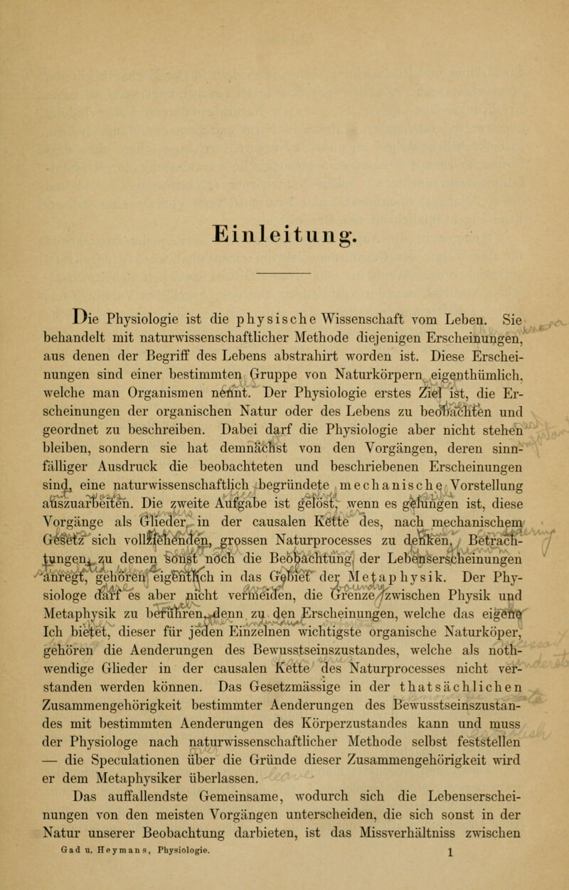 Einleitung. l}ie Physiologie ist die physische Wissenschaft vom Leben. Sie j^/<v behandelt mit naturwissenschaftlicher Methode diejenigen Erscheinungen,^ aus denen der Begriff des Lebens abstrahirt worden ist. Diese Erschei- nungen sind einer bestimmten Gruppe von Naturkörpern eigeuthümlich. welche man Organismen neoint. Der Physiologie erstes Ziel ist, die Er- scheinungen der organischen Natur oder des Lebens zu beoxracH^n und geordnet zu beschreiben. Dabei darf die Physiologie aber nicht steheii bleiben, sondern sie hat demnächst von den Vorgängen, deren sinn- fälliger Ausdruck die beobachteten und beschriebenen Erscheinungen sind, eine naturwissenschaftlich begründete mechanische Vorstellung alSszusLiheiieh. Die zweite Aufgabe ist gelöstj^ wenn es gelungen ist, diese Vorgänge als Glieder, in der causalen Kdtte^ des, nach mechanischen^ G^S'etz'sich vollffelienden, grossen Naturprocesses zu denl^en'; Betracn- 7 tungenj zu denen sonst noch die Bebbächtüngj der Lebeüsersclieinungen 'äiategi:^ gehöreneigl^'Kch in das GebieF der Mejiaphysik. Der Phy- siologe diirf^es aber nicht vermeiden, die Grenze/yzwischen Physik und Metaphysik zu befuhren^enn zu den Erscheinungen, welche das eigöW Ich bie'tet, dieser für jeden Einzelnen wichtigste organische Naturköper, gehören die Aenderungen des Bewusstseinszustandes, welche als noth- wendige Glieder in der causalen Kette des Naturprocesses nicht ver- standen werden können. Das Gesetzmässige in der thatsächlichen Zusammengehörigkeit bestimmter Aenderungen des Bewusstseinszustan- des mit bestimmten Aenderungen des Körperzustandes kann und muss der Physiologe nach naturwissenschafthcher Methode selbst feststellen — die Speculationen über die Gründe dieser Zusammengehörigkeit wird er dem Metaphysiker überlassen. Das auffallendste Gemeinsame, wodurch sich die Lebenserschei- nungen von den meisten Vorgängen unterscheiden, die sich sonst in der Natur unserer Beobachtung darbieten, ist das Missverhältniss zwischen Gadu. Heymans, Physiologie. J^