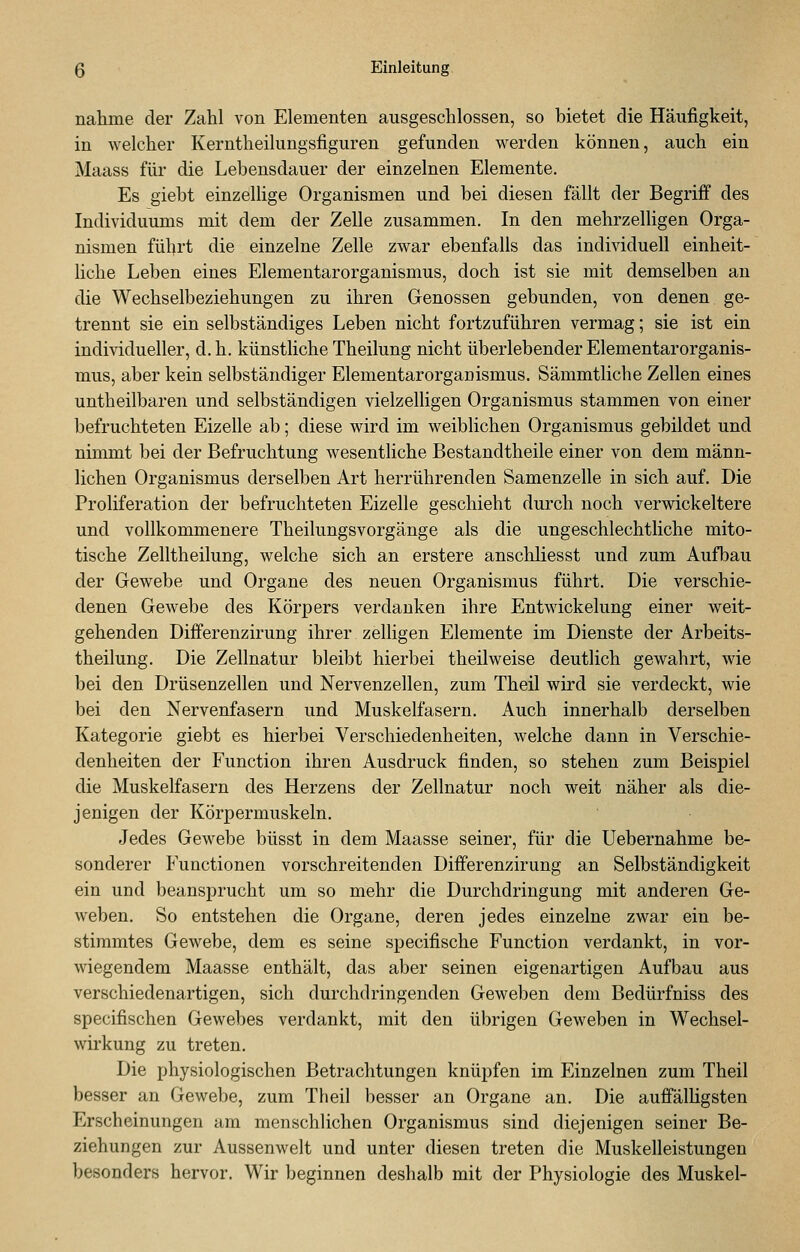 naiiine der Zahl von Elementen ausgeschlossen, so bietet die Häufigkeit, in welcher Kerntheilungsfiguren gefunden werden können, auch ein Maass für die Lebensdauer der einzelnen Elemente. Es giebt einzellige Organismen und bei diesen fällt der Begriff des Individuums mit dem der Zelle zusammen. In den mehrzelligen Orga- nismen fübrt die einzelne Zelle zwar ebenfalls das individuell einheit- liche Leben eines Elementarorganismus, doch ist sie mit demselben an die Wechselbeziehungen zu ihren Genossen gebunden, von denen ge- trennt sie ein selbständiges Leben nicht fortzuführen vermag; sie ist ein individueller, d.h. künstliche Theilung nicht überlebender Elementarorganis- mus, aber kein selbständiger Elementarorganismus. Sämmtliche Zellen eines untheilbaren und selbständigen vielzelligen Organismus stammen von einer befruchteten Eizelle ab; diese wird im weiblichen Organismus gebildet und nimmt bei der Befruchtung wesentliche Bestandtheile einer von dem männ- lichen Organismus derselben Art herrührenden Samenzelle in sich auf. Die Proliferation der befruchteten Eizelle geschieht durch noch verwickeitere und vollkommenere Theilungsvorgänge als die ungeschlechtliche mito- tische Zelltheilung, welche sich an erstere anschliesst und zum Aufbau der Gewebe und Organe des neuen Organismus führt. Die verschie- denen Gewebe des Körpers verdanken ihre Entwickelung einer weit- gehenden Differenzirung ihrer zelligen Elemente im Dienste der Arbeits- theilung. Die Zellnatur bleibt hierbei theilweise deutlich gewahrt, wie bei den Drüsenzellen und Nervenzellen, zum Theil wird sie verdeckt, wie bei den Nervenfasern und Muskelfasern. Auch innerhalb derselben Kategorie giebt es hierbei Verschiedenheiten, welche dann in Verschie- denheiten der Function ihren Ausdruck finden, so stehen zum Beispiel die Muskelfasern des Herzens der Zellnatur noch weit näher als die- jenigen der Körpermuskeln. Jedes Gewebe büsst in dem Maasse seiner, für die Uebernahme be- sonderer Functionen vorschreitenden Differenzirung an Selbständigkeit ein und beansprucht um so mehr die Durchdringung mit anderen Ge- weben. So entstehen die Organe, deren jedes einzelne zwar ein be- stimmtes Gewebe, dem es seine specifische Function verdankt, in vor- wiegendem Maasse enthält, das aber seinen eigenartigen Aufbau aus verschiedenartigen, sich durchdringenden Geweben dem Bedürfniss des specifischen Gewebes verdankt, mit den übrigen Geweben in Wechsel- wirkung zu treten. Die physiologischen Betrachtungen knüpfen im Einzelnen zum Theil besser an Gewebe, zum Theil besser an Organe an. Die auffälligsten Erscheinungen am menschlichen Organismus sind diejenigen seiner Be- ziehungen zur Aussenwelt und unter diesen treten die Muskelleistungen besonders hervor. Wir beginnen deshalb mit der Physiologie des Muskel-