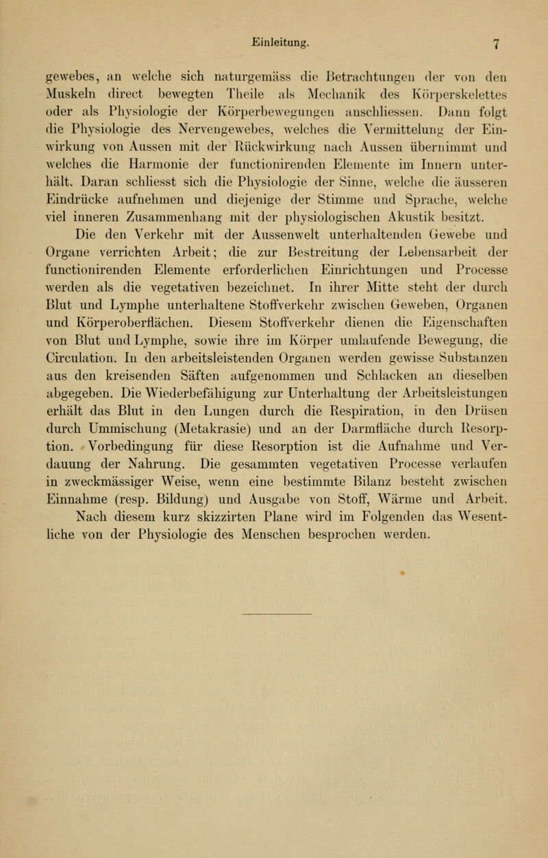 gevvebes, uii welche sich uaturgemäss die Jietrachtungeii der von den Muskeln direct bewegten Theile als Mechanik des Körperskelettes oder als Physiologie der Körperbewegungen anschliessen. Dann folgt die Physiologie des Nervengewebes, welches die Vermittelung der P^in- wirkung von Aussen mit der Rückwirkung nach Aussen übernimmt und welches die Harmonie der functionirenden Elemente im Innern unter- hält. Daran schliesst sich die Physiologie der Sinne, welche die äusseren Eindrücke aufnehmen und diejenige der Stimme und Sprache, welche viel inneren Zusammenhang mit der physiologischen Akustik besitzt. Die den Verkehr mit der Aussenwelt unterhaltenden Gewebe und Organe verrichten Arbeit; die zur Bestreitung der Lebensarbeit der functionirenden Elemente erforderlichen Einrichtungen und Processe werden als die vegetativen bezeichnet. In ihrer Mitte steht der durch Blut und Lymphe unterhaltene Stoffverkehr zwischen Geweben, Organen und Körperoberflächen. Diesem Stoffverkehr dienen die Eigenschaften von Blut und Lymphe, sowie ihre im Körper umlaufende Bewegung, die Cii'culation, In den arbeitsleistenden Organen werden gewisse Substanzen aus den kreisenden Säften aufgenommen und Schlacken an dieselben abgegeben. Die Wiederl)efähigung zur Unterhaltung der Arbeitsleistungen erhält das Blut in den Lungen durch die Respiration, in den Drüsen durch Ummischung (Metakrasie) und an der Darmfläche durch Resorp- tion. Vorbedingung für diese Resorption ist die Aufnahme und Ver- dauung der Nahrung. Die gesammten vegetativen Processe verlaufen in zweckmässiger Weise, wenn eine bestimmte Bilanz besteht zwischen Einnahme (resp. Bildung) und Ausgabe von Stoff, Wärme und Ai'beit. Nach diesem kurz skizzirten Plane wird im Folgenden das Wesent- liche von der Physiologie des Menschen besprochen werden.
