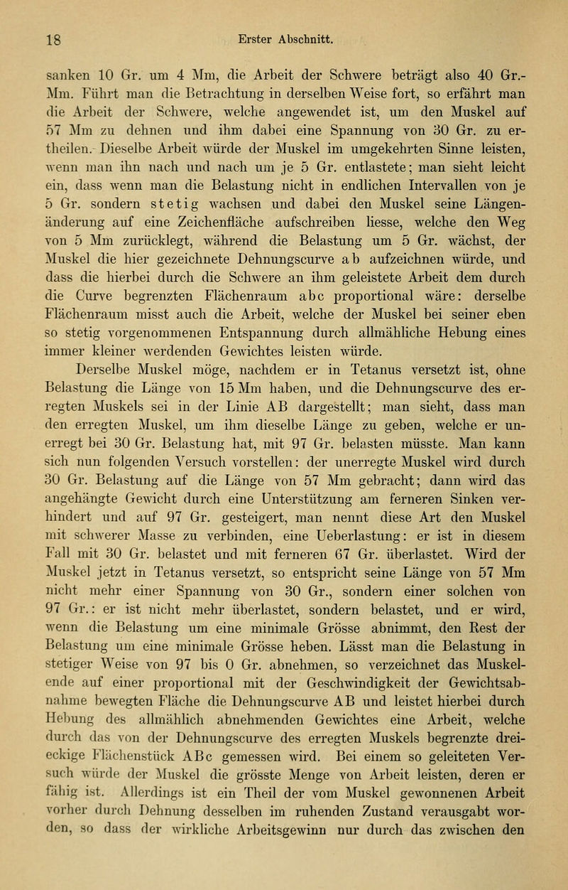 sanken 10 Gr. um 4 Mm, die Arbeit der Schwere beträgt also 40 Gr.- Mm. Führt man die Betrachtung in derselben Weise fort, so erfährt man die Arbeit der Schwere, welche angewendet ist, um den Muskel auf 57 Mm zu dehnen und ihm dabei eine Spannung von 30 Gr. zu er- theilen.- Dieselbe Arbeit würde der Muskel im umgekehrten Sinne leisten, wenn man ihn nach und nach um je 5 Gr. entlastete; man sieht leicht ein, dass wenn man die Belastung nicht in endlichen Intervallen von je 5 Gr. sondern stetig wachsen und dabei den Muskel seine Längen- änderung auf eine Zeichenfläche aufschreiben Hesse, welche den Weg von 5 Mm zurücklegt, während die Belastung um 5 Gr. wächst, der Muskel die hier gezeichnete Dehnungscurve ab aufzeichnen würde, und dass die hierbei durch die Schwere an ihm geleistete Arbeit dem durch die Curve begrenzten Flächenraum abc proportional wäre: derselbe Flächenraum misst auch die Arbeit, welche der Muskel bei seiner eben so stetig vorgenommenen Entspannung durch allmähliche Hebung eines immer kleiner werdenden Gewichtes leisten würde. Derselbe Muskel möge, nachdem er in Tetanus versetzt ist, ohne Belastung die Länge von 15 Mm haben, und die Dehnungscurve des er- regten Muskels sei in der Linie AB dargestellt; man sieht, dass man den erregten Muskel, um ihm dieselbe Länge zu geben, welche er un- erregt bei 30 Gr. Belastung hat, mit 97 Gr. belasten müsste. Man kann sich nun folgenden Versuch vorstellen: der unerregte Muskel wird durch 30 Gr. Belastung auf die Länge von 57 Mm gebracht; dann wird das angehängte Gewicht durch eine Unterstützung am ferneren Sinken ver- hindert und auf 97 Gr. gesteigert, man nennt diese Art den Muskel mit schwerer Masse zu verbinden, eine Ueberlastung: er ist in diesem Fall mit 30 Gr. belastet und mit ferneren 67 Gr. überlastet. Wird der Muskel jetzt in Tetanus versetzt, so entspricht seine Länge von 57 Mm nicht mehr einer Spannung von 30 Gr., sondern einer solchen von 97 Gr.: er ist nicht mehr überlastet, sondern belastet, und er wird, wenn die Belastung um eine minimale Grösse abnimmt, den Rest der Belastung um eine minimale Grösse heben. Lässt man die Belastung in stetiger Weise von 97 bis 0 Gr. abnehmen, so verzeichnet das Muskel- ende auf einer proportional mit der Geschwindigkeit der Gewichtsab- nahme bewegten Fläche die Dehnungscurve AB und leistet hierbei durch Helmng des allmählich abnehmenden Gewichtes eine Arbeit, welche durch das von der Dehnungscurve des erregten Muskels begrenzte drei- eckige Flächenstück ABc gemessen wird. Bei einem so geleiteten Ver- such würde der Muskel die grösste Menge von Arbeit leisten, deren er fähig ist. Allerdings ist ein Theil der vom Muskel gewonnenen Arbeit vorher durch Dehnung desselben im ruhenden Zustand verausgabt wor- den, so dass der wirkliche Arbeitsgewinn nur durch das zwischen den