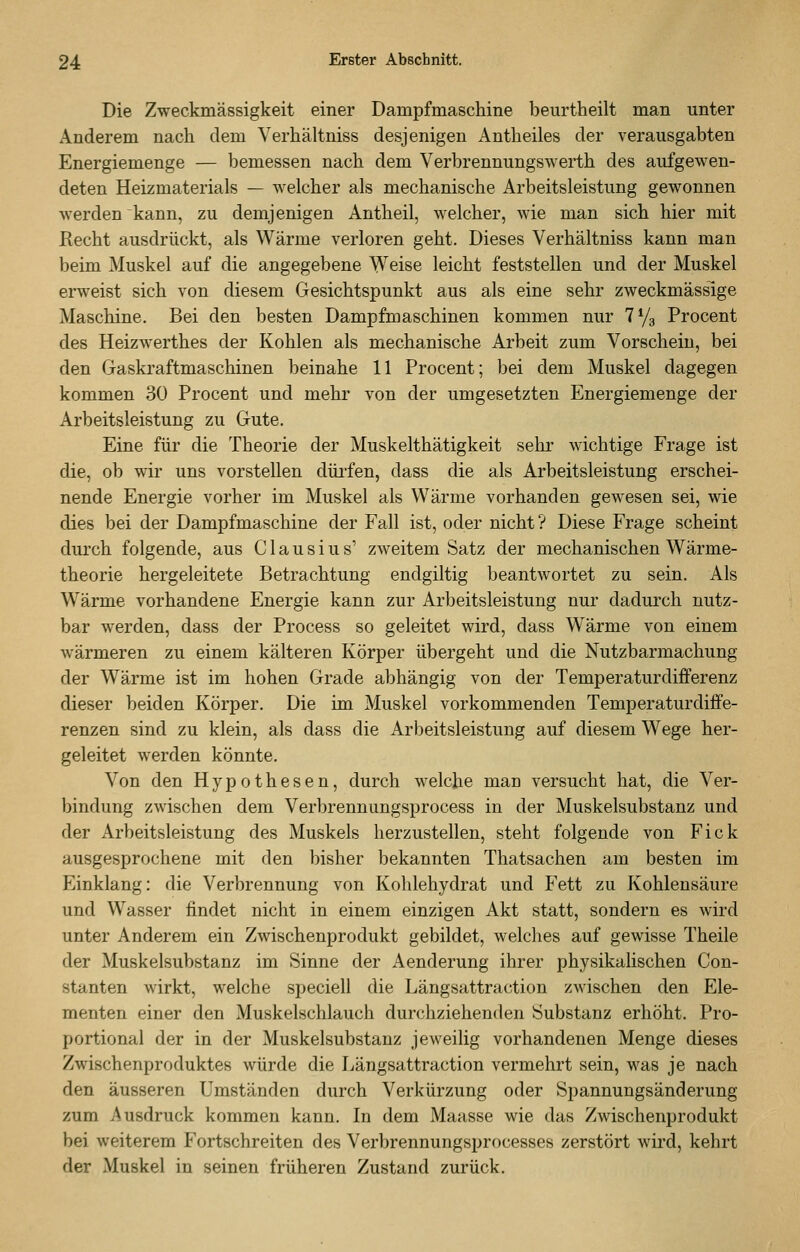 Die Zweckmässigkeit einer Dampfmaschine beurtheilt man unter Anderem nach dem Verhältniss desjenigen Antheiles der verausgabten Energiemenge — bemessen nach dem Verbrennungswerth des aufgewen- deten Heizmaterials — welcher als mechanische Arbeitsleistung gewonnen werden kann, zu demjenigen Antheil, welcher, wie man sich hier mit Recht ausdrückt, als Wärme verloren geht. Dieses Verhältniss kann man beim Muskel auf die angegebene Weise leicht feststellen und der Muskel erweist sich von diesem Gesichtspunkt aus als eine sehr zweckmässige Maschine. Bei den besten Dampfmaschinen kommen nur 1^/^ Procent des Heizwerthes der Kohlen als mechanische Arbeit zum Vorschein, bei den Gaskraftmaschinen beinahe 11 Procent; bei dem Muskel dagegen kommen 30 Procent und mehr von der umgesetzten Energiemenge der Arbeitsleistung zu Gute. Eine für die Theorie der Muskelthätigkeit sehr wichtige Frage ist die, ob wir uns vorstellen dürfen, dass die als Arbeitsleistung erschei- nende Energie vorher im Muskel als Wärme vorhanden gewesen sei, wie dies bei der Dampfmaschine der Fall ist, oder nicht ? Diese Frage scheint durch folgende, aus C1 a u s i u s' zweitem Satz der mechanischen Wärme- theorie hergeleitete Betrachtung endgiltig beantwortet zu sein. Als Wärme vorhandene Energie kann zur Arbeitsleistung nur dadurch nutz- bar werden, dass der Process so geleitet wird, dass Wärme von einem wärmeren zu einem kälteren Körper übergeht und die Nutzbarmachung der Wärme ist im hohen Grade abhängig von der Temperaturdifferenz dieser beiden Körper. Die im Muskel vorkommenden Temperaturdiffe- renzen sind zu klein, als dass die Arbeitsleistung auf diesem Wege her- geleitet werden könnte. Von den Hypothesen, durch welche mau versucht hat, die Ver- bindung zwischen dem Verbrennungsprocess in der Muskelsubstanz und der Arbeitsleistung des Muskels herzustellen, steht folgende von Fick ausgesprochene mit den bisher bekannten Thatsachen am besten im Einklang: die Verbrennung von Kohlehydrat und Fett zu Kohlensäure und Wasser findet nicht in einem einzigen Akt statt, sondern es wird unter Anderem ein Zwischenprodukt gebildet, welches auf gewisse Theile der Muskelsubstanz im Sinne der Aenderung ihrer physikalischen Con- stanten wirkt, welche speciell die Längsattraction zwischen den Ele- menten einer den Muskelschlauch durchziehenden Substanz erhöht. Pro- portional der in der Muskelsubstanz jeweilig vorhandenen Menge dieses Zwischenproduktes würde die Längsattraction vermehrt sein, was je nach den äusseren Umständen durch Verkürzung oder Spannungsänderung zum Ausdruck kommen kann. In dem Maasse wie das Zwischenprodukt bei weiterem Fortschreiten des Verbrennungsprocesses zerstört wird, kehrt der Muskel in seinen früheren Zustand zurück.