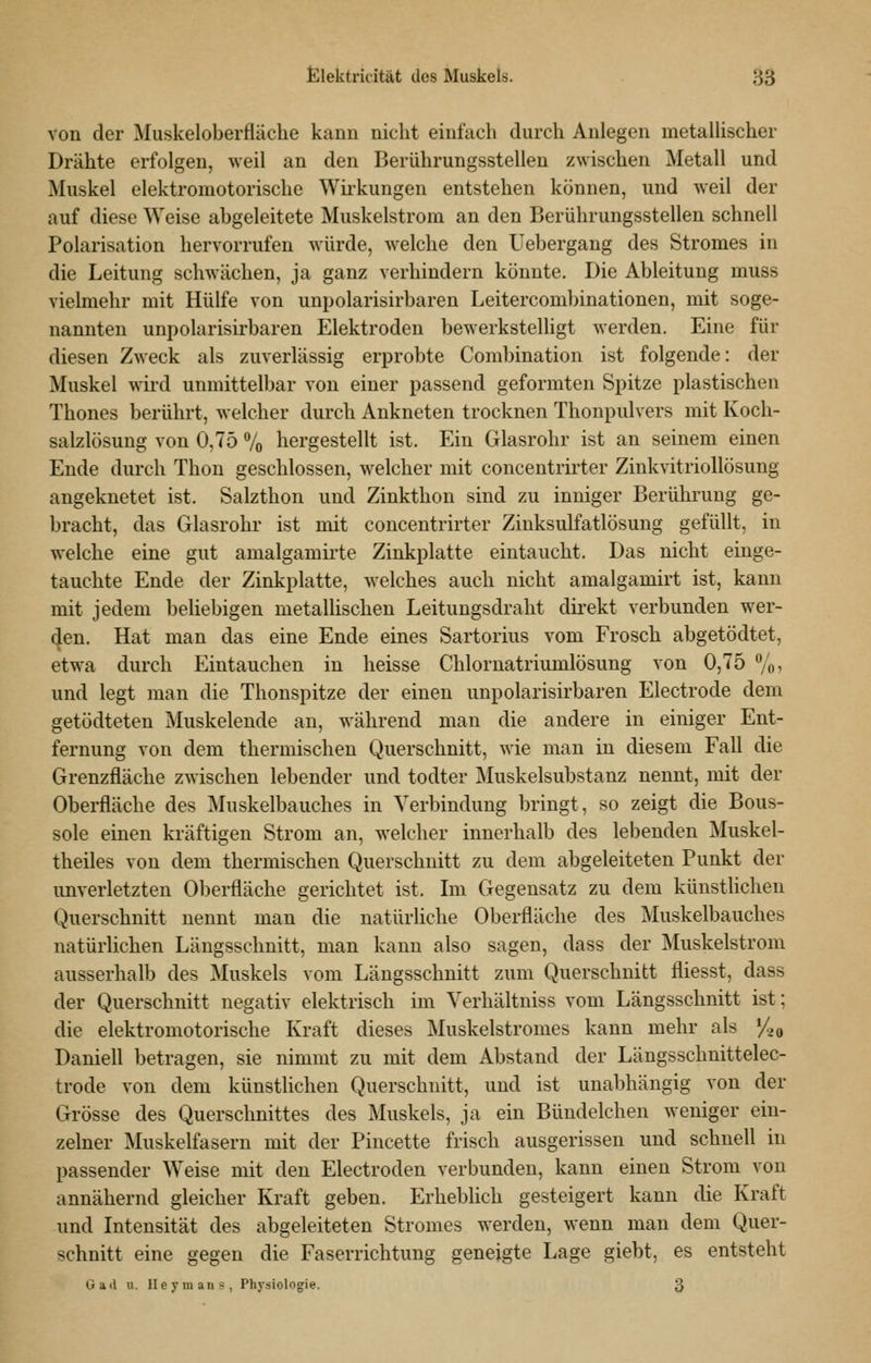 von der Muskeloberfläclie kann nicht einfach durch Anlegen metallischer Drähte erfolgen, weil an den Berührungsstellen zwischen Metall und Muskel elektromotorische Wii-kungen entstehen können, und weil der auf diese Weise abgeleitete Muskelstrom an den Berührungsstellen schnell Polarisation hervorrufen würde, welche den Uebergang des Stromes in die Leitung schwächen, ja ganz verhindern könnte. Die Ableitung muss vielmehr mit Hülfe von unpolarisirbaren Leitercombinationen, mit soge- nannten unpolarisirbaren Elektroden bewerkstelligt werden. Eine für diesen Zweck als zuverlässig erprobte Combination ist folgende: der Muskel wird unmittelbar von einer passend geformten Spitze plastischen Thones berührt, welcher durch Ankneten trocknen Thonpulvers mit Koch- salzlösung von 0,75 7o hergestellt ist. Ein Glasrohr ist an seinem einen Ende durch Thon geschlossen, welcher mit concentrirter Zinkvitriollösung angeknetet ist. Salzthon und Zinkthon sind zu inniger Berührung ge- bracht, das Glasrohr ist mit concentrirter Zinksulfatlösung gefüllt, in welche eine gut amalgamii-te Zinkplatte eintaucht. Das nicht einge- tauchte Ende der Zinkplatte, welches auch nicht amalgamirt ist, kann mit jedem beliebigen metallischen Leitungsdraht dii-ekt verbunden wer- ben. Hat man das eine Ende eines Sartorius vom Frosch abgetödtet, etwa durch Eintauchen in heisse Chlornatriumlösung von 0,75 %, und legt man die Thonspitze der einen unpolarisirbaren Electrode dem getödteten Muskelende an, während man die andere in einiger Ent- fernung von dem thermischen Querschnitt, wie man in diesem Fall die Grenzfläche zwischen lebender und todter Muskelsubstanz nennt, mit der Oberfläche des Muskelbauches in Verbindung bringt, so zeigt die Bous- sole einen kräftigen Strom an, welcher innerhalb des lebenden Muskel- theiles von dem thermischen Querschnitt zu dem abgeleiteten Punkt der unverletzten Oberfläche gerichtet ist. Im Gegensatz zu dem künsthchen Querschnitt nennt man die natürliche Oberfläche des Muskelbauches natürlichen Längsschnitt, man kann also sagen, dass der Muskelstrom ausserhalb des Muskels vom Längsschnitt zum Querschnitt fliesst, dass der Querschnitt negativ elektrisch im Yerhältniss vom Längsschnitt ist; die elektromotorische Kraft dieses Muskelstromes kann mehr als */,„ Daniel! betragen, sie nimmt zu mit dem Abstand der Längsschnittelec- trode von dem künstlichen Querschnitt, und ist unabhängig von der Grösse des Querschnittes des Muskels, ja ein Bündelchen weniger ein- zelner Muskelfasern mit der Pincette frisch ausgerissen und schnell in passender Weise mit den Electroden verbunden, kann einen Strom von annähernd gleicher Kraft geben. Erheblich gesteigert kann die Kraft und Intensität des abgeleiteten Stromes werden, wenn mau dem Quer- schnitt eine gegen die Faserrichtung geneigte Lage giebt, es entsteht Gad u. lleymans, Physiologie. 3