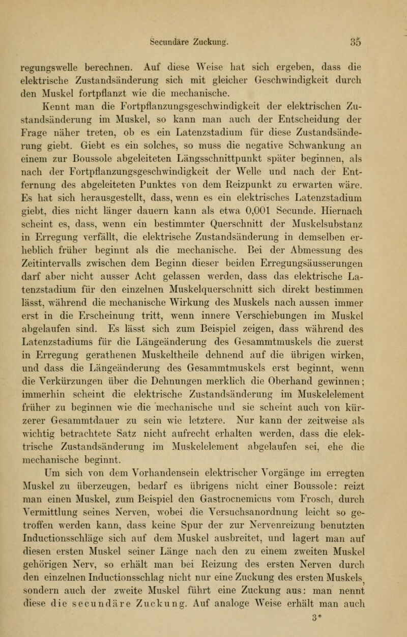 regungswelle berechnen. Auf diese Weise hat sich ergeben, dass die elektrische Zustandsänderung sich mit gleicher Geschwindigkeit durch den Muskel fortpflanzt wie die mechanische. Kennt man die Fortpflanzungsgeschwindigkeit der elektrischen Zu- standsänderung im ^luskel, so kann man auch der Entscheidung der Frage näher treten, ob es ein Latenzstadium für diese Zustandsände- rung giebt. Giebt es ein solches, so muss die negative Schwankung an einem zur Boussole abgeleiteten Längsschnittpuukt später beginnen, als nach der Fortpflanzungsgeschwindigkeit der Welle und nach der Ent- fernung des abgeleiteten Punktes von dem Reizpunkt zu erwarten wäre. Es hat sich herausgestellt, dass, wenn es ein elektrisches Latenzstadium giebt, dies nicht länger dauern kann als etwa 0,001 Secunde. Hiernach scheint es, dass, wenn ein bestimmter Querschnitt der Muskelsubstanz in Erregung verfällt, die elektrische Zustandsänderung in demselben er- heblich früher beginnt als die mechanische. Bei der Abmessung des Zeitintervalls zwischen dem Beginn dieser beiden Erregungsäusserungen darf aber nicht ausser Acht gelassen werden, dass das elektrische La- tenzstadium für den einzelnen Muskelquersclmitt sich direkt bestimmen lässt, während die mechanische Wii'kung des Muskels nach aussen immer erst in die Erscheinung tritt, wenn innere Verschiebungen im Muskel abgelaufen sind. Es lässt sich zum Beispiel zeigen, dass während des Latenzstadiums für die Längeänderung des Gesammtmuskels die zuerst in Erregung gerathenen Muskeltheile dehnend auf die übrigen wirken, und dass die Längeänderung des Gesammtmuskels erst beginnt, wenn die Yerküi'zungen über die Dehnungen merklich die Oberhand gewinnen; immerhin scheint die elektrische Zustandsänderung im Muskelelement früher zu beginnen wie die mechanische und sie scheint auch von kür- zerer Gesaramtdauer zu sein wie letztere. Nur kann der zeitweise als wichtig betrachtete Satz nicht aufrecht erhalten werden, dass die elek- trische Zustandsänderung im Muskelelement abgelaufen sei, ehe die mechanische beginnt. Um sich von dem Vorhandensein elektrischer Vorgänge im erregten Muskel zu überzeugen, bedarf es übrigens nicht einer Boussole: reizt man einen Muskel, zum Beispiel den Gastrocnemicus vom Frosch, durch Vermittlung seines Nerven, wobei die Versuchsanordnung leicht so ge- troffen werden kann, dass keine Spur der zur Nervenreizung benutzten Inductiousschläge sich auf dem Muskel ausbreitet, und lagert man auf diesen ersten Muskel seiner Länge nach den zu einem zweiten Muskel gehörigen Nerv, so erhält man bei Reizung des ersten Nerven durch den einzelnen Inductionsschlag nicht nur eine Zuckung des ersten Muskels sondern auch der zweite Muskel führt eine Zuckung aus: man nennt diese die secundäre Zuckung. Auf analoge Weise erhält man auch 3*