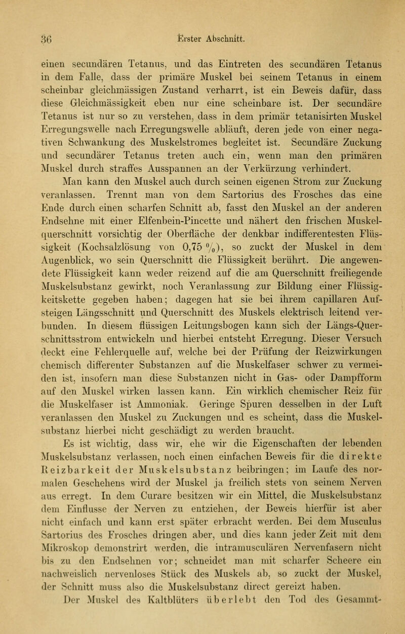 einen secimdären Tetanus, und das Eintreten des secundären Tetanus in dem Falle, dass der primäre Muskel bei seinem Tetanus in einem scheinbar gleichmässigen Zustand verharrt, ist ein Beweis dafür, dass diese Oleichmässigkeit eben nur eine scheinbare ist. Der secundäre Tetanus ist nur so zu verstehen, dass in dem primär tetanisirten Muskel Erregungswelle nach Erregungswelle abläuft, deren jede von einer nega- tiven Schwankung des Muskelstromes begleitet ist. Secundäre Zuckung und secundärer Tetanus treten auch ein, wenn man den primären ]\Iuskel durch straffes Ausspannen an der Verkürzung verhindert. Man kann den Muskel auch durch seinen eigenen Strom zur Zuckung veranlassen. Trennt man von dem Sartorius des Frosches das eine Ende durch einen scharfen Schnitt ab, fasst den Muskel an der anderen Endsehne mit einer Elfenbein-Pincette und nähert den frischen Muskel- querschnitt vorsichtig der Oberfläche der denkbar indifferentesten Flüs- sigkeit (Kochsalzlösung von 0,75 %), so zuckt der Muskel in dem Augenblick, wo sein Querschnitt die Flüssigkeit berührt. Die angewen- dete Flüssigkeit kann weder reizend auf die am Querschnitt freiliegende Muskelsubstanz gewii'kt, noch Veranlassung zur Bildung einer Flüssig- keitskette gegeben haben; dagegen hat sie bei ihrem capillaren Auf- steigen Längsschnitt und Querschnitt des Muskels elektrisch leitend ver- bunden. In diesem flüssigen Leitungsbogen kann sich der Längs-Quer- schnittsstrom entwickeln und hierbei entsteht Erregung. Dieser Versuch deckt eine Fehlerquelle auf, welche bei der Prüfung der Reizwirkungen chemisch differenter Substanzen auf die Muskelfaser schwer zu vermei- den ist, insofern man diese Substanzen nicht in Gas- oder Dampfform auf den Muskel wii'ken lassen kann. Ein wirklich chemischer Reiz für die Muskelfaser ist Ammoniak. Geringe Spuren desselben in der Luft veranlassen den Muskel zu Zuckungen und es scheint, dass die Muskel- substanz hierbei nicht geschädigt zu werden braucht. Es ist wichtig, dass wir, ehe wir die Eigenschaften der lebenden Muskelsubstanz verlassen, noch einen einfachen Beweis für die direkte Reizbarkeit der Muskel Substanz beibringen; im Laufe des nor- malen Geschehens wird der Muskel ja freilich stets von seinem Nerven aus erregt. In dem Curare besitzen wir ein Mittel, die Muskelsubstanz dem Einflüsse der Nerven zu entziehen, der Beweis hierfür ist aber nicht einfach und kann erst später erbracht werden, Bei dem Musculus Sartorius des Frosches dringen aber, und dies kann jeder Zeit mit dem Mikroskop demonstrirt werden, die intramusculären Nervenfasern nicht bis zu den Endsehnen vor; schneidet man mit scharfer Scheere ein nachweislich nervenloses Stück des Muskels ab, so zuckt der Muskel, der Schnitt muss also die Muskelsubstanz direct gereizt haben. Der Muskel des Kaltblüters überlebt den Tod des Gesaramt-