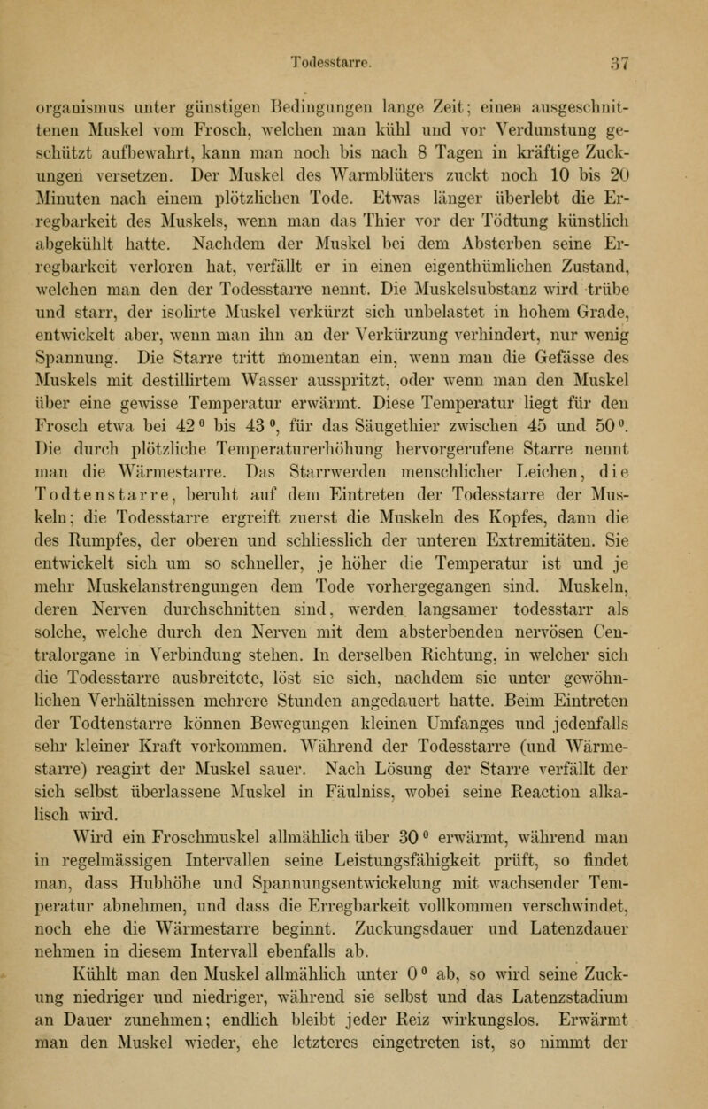 Organismus unter günstigen Bedingungen lange Zeit; einen ausgeschnit- tenen Muskel vom Frosch, welchen man kühl und A'or Verdunstung ge- schützt aufbewahrt, kann man noch bis nach 8 Tagen in kräftige Zuck- ungen versetzen. Der Muskel des Warmblüters zuckt noch 10 bis 20 Minuten nach einem plötzlichen Tode. Etwas länger überlebt die Er- regbarkeit des Muskels, wenn man das Thier vor der Tödtung künsthch abgekühlt hatte. Nachdem der Muskel bei dem Absterben seine Er- regbarkeit verloren hat, verfällt er in einen eigenthümlichen Zustand, welchen man den der Todesstarre nennt. Die Muskelsubstanz wird trübe und starr, der isolirte Muskel verkürzt sich unbelastet in hohem Grade, entwickelt aber, wenn man ihn au der S^erkürzung verhindert, nur wenig Spannung. Die Starre tritt momentan ein, wenn man die Gefässe des Muskels mit destillirtem Wasser ausspritzt, oder wenn man den Muskel über eine gewisse Temperatur erwärmt. Diese Temperatur liegt für den Frosch etwa bei 42 '^ bis 43, für das Säugethier zwischen 45 und 50 '^. Die durch plötzliche Temperaturerhöhung hervorgerufene Starre nennt mau die Wärmestarre. Das Starrwerden menschlicher Leichen, die Todtenstarre, beruht auf dem Eintreten der Todesstarre der Mus- keln; die Todesstarre ergreift zuerst die Muskeln des Kopfes, dann die des Rumpfes, der oberen und schliesslich der unteren Extremitäten. Sie entwickelt sich um so schneller, je höher die Temperatur ist und je mehr Muskelanstrengungen dem Tode vorhergegangen sind. Muskeln, deren Nerven durchschnitten sind, werden langsamer todesstarr als solche, welche durch den Nerven mit dem absterbenden nervösen Cen- tralorgane in Verbindung stehen. In derselben Richtung, in welcher sich die Todesstarre ausbreitete, löst sie sich, nachdem sie unter gewöhn- lichen Verhältnissen mehrere Stunden angedauert hatte. Beim Eintreten der Todtenstarre können Bewegungen kleinen Umfanges und jedenfalls sehr kleiner Kraft vorkommen. Während der Todesstarre (und Wärme- starre) reagirt der Muskel sauer. Nach Lösung der Starre verfällt der sich selbst überlassene jNIuskel in Fäulniss, wobei seine Reactiou alka- lisch wh'd. Wird ein Froschmuskel allmählich über 30 •* erwärmt, während man in regelmässigen Intervallen seine Leistungsfähigkeit prüft, so findet man, dass Hubhöhe und Spannungsentwickelung mit wachsender Tem- peratur abnehmen, und dass die Erregbarkeit vollkommen verschwindet, noch ehe die Wärmestarre beginnt. Zuckungsdauer und Latenzdauer nehmen in diesem Intervall ebenfalls ab. Kühlt man den IMuskel allmählich unter 0 ° ab, so wird seine Zuck- ung niedriger und niedriger, während sie selbst und das Latenzstadium an Dauer zunehmen; endlich bleibt jeder Reiz wirkungslos. Erwärmt man den Muskel wieder, ehe letzteres eingetreten ist, so nimmt der