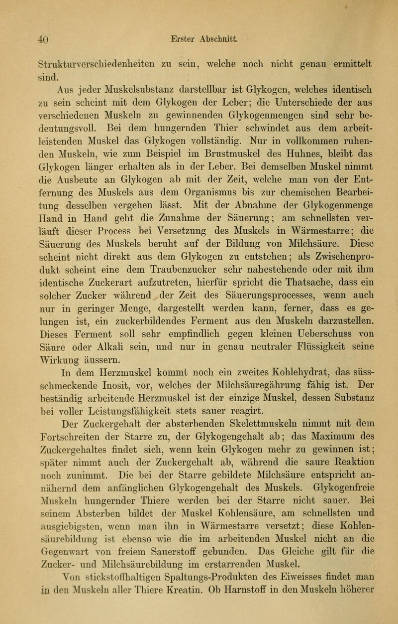 Struktiirverschiedenlieiten zu sein, welche nocli nicht genau ermittelt sind. Aus jeder Muskelsubstanz darstellbar ist Glykogen, welches identisch zu sein scheint mit dem Glykogen der Leber; die Unterschiede der aus verschiedenen Muskeln zu gewinnenden Glykogenmengen sind sehr be- deutungsvoll. Bei dem hungernden Thier schwindet aus dem arbeit- leistenden Muskel das Glykogen vollständig. Nur in vollkommen ruhen- den Muskeln, wie zum Beispiel im Brustmuskel des Huhnes, bleibt das Glykogen länger erhalten als in der Leber. Bei demselben Muskel nimmt die Ausbeute an Glykogen ab mit der Zeit, welche man von der Ent- fernung des Muskels aus dem Organismus bis zur chemischen Bearbei- tung desselben vergehen lässt. Mit der Abnahme der Glykogenmenge Hand in Hand geht die Zunahme der Säuerung; am schnellsten ver- läuft dieser Process bei Versetzung des Muskels in Wärmestarre; die Säuerung des Muskels beruht auf der Bildung von Milchsäure. Diese scheint nicht direkt aus dem Glykogen zu entstehen; als Zwischenpro- dukt scheint eine dem Traubenzucker sehr nahestehende oder mit ihm identische Zuckerart aufzutreten, hierfür spricht die Thatsache, dass ein solcher Zucker während der Zeit des Säuerungsprocesses, wenn auch nur in geringer Menge, dargestellt werden kann, ferner, dass es ge- lungen ist, ein zuckerbildendes Ferment aus den Muskeln darzustellen. Dieses Ferment soll sehr empfindlich gegen kleinen üeberschuss von Säure oder AlkaH sein, und nur in genau neutraler Flüssigkeit seine Wirkung äussern. In dem Herzmuskel kommt noch ein zweites Kohlehydrat, das süss- schmeckende Inosit, vor, welches der Milchsäuregährung fähig ist. Der beständig arbeitende Herzmuskel ist der einzige Muskel, dessen Substanz bei voller Leistungsfähigkeit stets sauer reagirt. Der Zuckergehalt der absterbenden Skelettmuskeln nimmt mit dem Fortschreiten der Starre zu, der Glykogengehalt ab; das Maximum des Zuckergehaltes findet sich, wenn kein Glykogen mehr zu gewinnen ist; später nimmt auch der Zuckergehalt ab, während die saure Reaktion noch zunimmt. Die bei der Starre gebildete Milchsäure entspricht an- nähernd dem anfänglichen Glykogengehalt des Muskels. Glykogenfreie Muskeln hungernder Thiere werden bei der Starre nicht sauer. Bei seinem Absterben bildet der Muskel Kohlensäure, am schnellsten und ausgiebigsten, wenn man ihn in Wärmestarre versetzt; diese Kohlen- säurebildung ist ebenso wie die im arbeitenden Muskel nicht an die Gegenwart von freiem Sauerstoff gebunden. Das Gleiche gilt für die Zucker- und Milchsäurebildung im erstarrenden Muskel. Von stickstoffhaltigen Spaltungs-Produkten des Eiweisses findet man in den Muskeln aller Thiere Kreatin. Ob Harnstoff in den Muskeln höherer