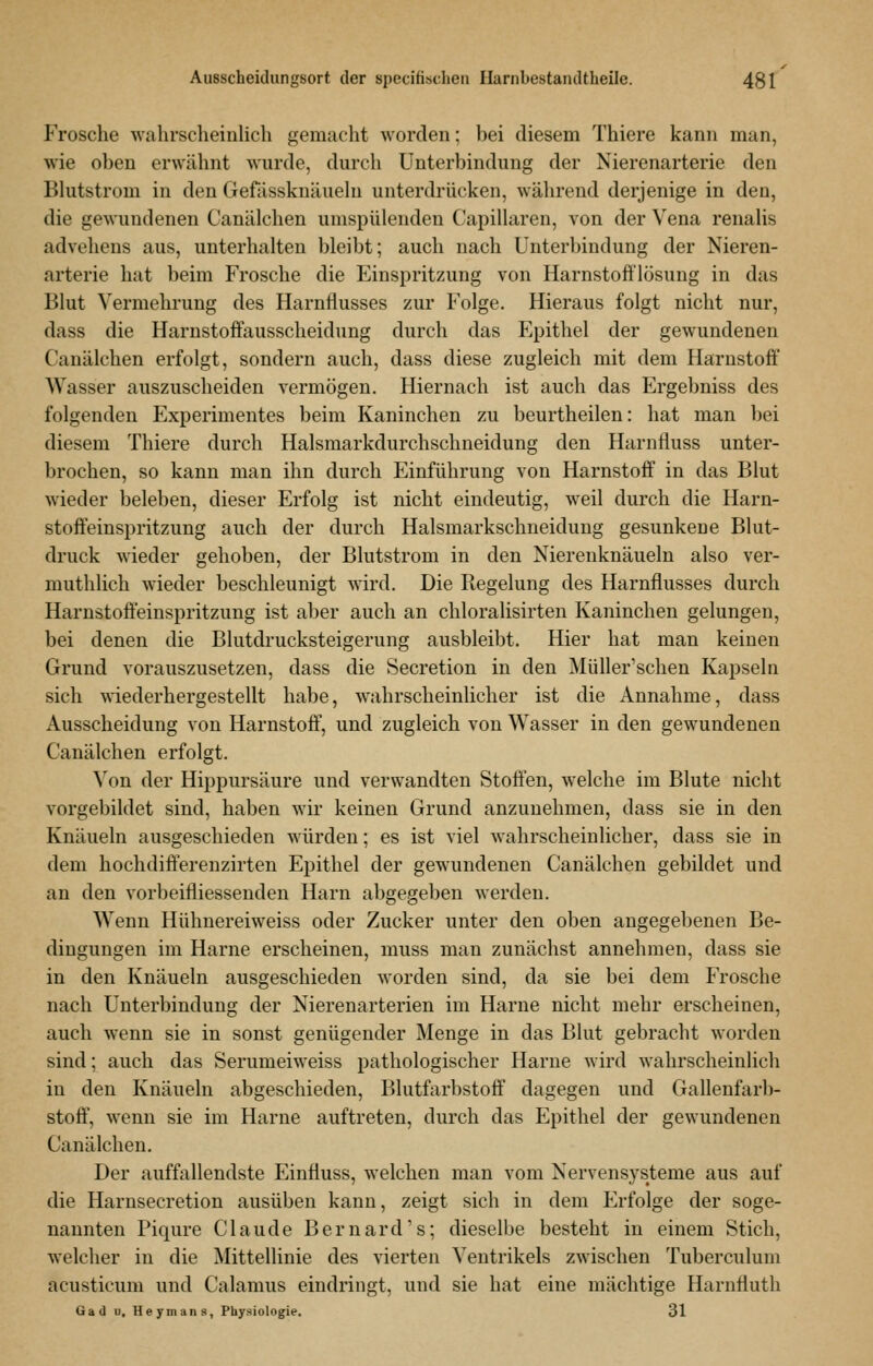 Frosche wahrscheinlich gemacht worden; bei diesem Thiere kann man, wie oben erwähnt wurde, durch Unterbindung der Nierenarterie den Blutstrom in den Gefässknäueln unterdrücken, während derjenige in den, die gewundenen Canälchen umspülenden Capillaren, von der Vena renalis advehens aus, unterhalten bleibt; auch nach Unterbindung der Nieren- arterie hat beim Frosche die Einspritzung von Harnstoft'lösung in das Blut Vermehrung des Harnflusses zur Folge. Hieraus folgt nicht nur, dass die Harustoffausscheidung durch das Epithel der gewundenen Canälchen erfolgt, sondern auch, dass diese zugleich mit dem Harnstoff Wasser auszuscheiden vermögen. Hiernach ist auch das Ergebniss des folgenden Experimentes beim Kaninchen zu beurtheilen: hat man bei diesem Thiere durch Halsmarkdurchschueidung den Harnfluss unter- brochen, so kann man ihn durch Einführung von Harnstoff in das Blut wieder beleben, dieser Erfolg ist nicht eindeutig, weil durch die Harn- stofi'einspritzung auch der durch Halsmarkschneiduug gesunkene Blut- druck wieder gehoben, der Blutstrom in den Nierenknäueln also ver- muthlich wieder beschleunigt wird. Die Regelung des Harnflusses durch Harnstofteinspritzung ist aber auch an chloralisirten Kaninchen gelungen, bei denen die Blutdrucksteigerung ausbleibt. Hier hat man keinen Grund vorauszusetzen, dass die Secretion in den Müller'schen Kapseln sich wiederhergestellt habe, wahrscheinlicher ist die Annahme, dass Ausscheidung von Harnstoff, und zugleich von Wasser in den gewundeneu Canälchen erfolgt. ^'on der Hippursäure und verwandten Stoffen, welche im Blute nicht vorgebildet sind, haben wir keinen Grund anzunehmen, dass sie in den Knäueln ausgeschieden würden; es ist viel wahrscheinlicher, dass sie in dem hochdifferenzirten Epithel der gewundenen Canälchen gebildet und an den vorbeifliessenden Harn abgegeben werden. Wenn Hühnereiweiss oder Zucker unter den oben angegebenen Be- dingungen im Harne erscheinen, muss man zunächst annehmen, dass sie in den Knäueln ausgeschieden worden sind, da sie bei dem Frosche nach Unterbindung der Nierenarterien im Harne nicht mehr erscheinen, auch wenn sie in sonst genügender Menge in das Blut gebracht worden sind; auch das Serumeiweiss pathologischer Harne wird wahrscheinlich in den Knäueln abgeschieden, Blutfarbstoff dagegen und Gallenfarb- stoff, wenn sie im Harne auftreten, durch das Epithel der gewundenen Canälchen. Der auffallendste Einfluss, welchen man vom Nervensysteme aus auf die Harnsecretion ausüben kann, zeigt sich in dem Erfolge der soge- nannten Piqure Claude Bernard's; dieselbe besteht in einem Stich, welcher in die Mittellinie des vierten Ventrikels zwischen Tuberculum acusticum und Calamus eindringt, und sie hat eine mächtige Harnfluth Gad u, Heymans, Physiologie. 31