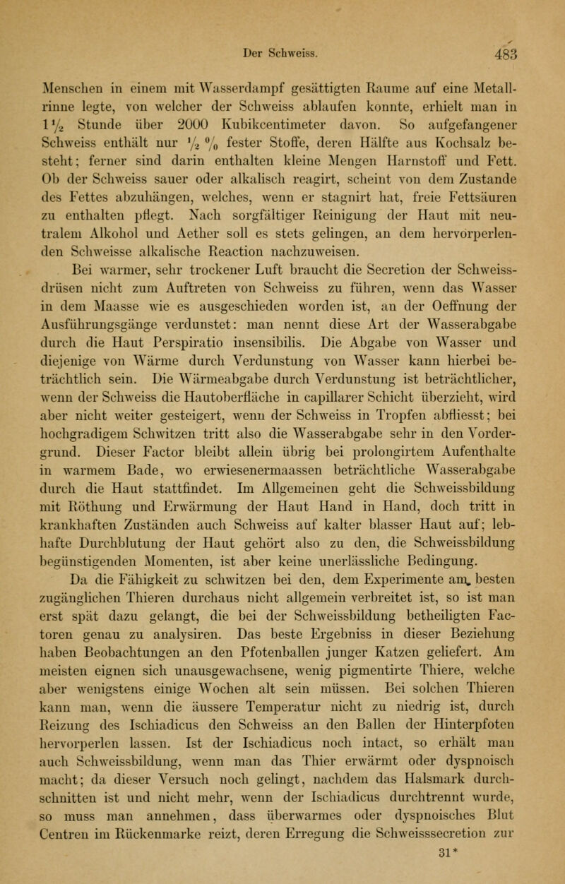Menschen in einem mit Wasserdampf gesättigten Räume auf eine Metall- rinne legte, von welcher der Schweiss ablaufen konnte, erhielt man in l'/a Stunde über 2000 Kubikcentimeter davon. So aufgefangener Schweiss enthält nur '/^ % fester Stoffe, deren Hälfte aus Kochsalz be- steht; ferner sind darin enthalten kleine Mengen Harnstoff und P'ett. Ob der Schweiss sauer oder alkalisch reagirt, scheint von dem Zustande des Fettes abzuhängen, welches, wenn er stagnirt hat, freie Fettsäuren zu enthalten pflegt. Nach sorgfältiger Reinigung der Haut mit neu- tralem Alkohol und Aether soll es stets gelingen, an dem hervorperlen- den Schweisse alkalische Reaction nachzuweisen. Bei warmer, sehr trockener Luft braucht die Secretion der Schweiss- drüsen nicht zum Auftreten von Schweiss zu führen, wenn das Wasser in dem Maasse wie es ausgeschieden worden ist, au der Oeffnung der Ausführungsgänge verdunstet: man nennt diese Art der Wasserabgabe durch die Haut Perspiratio insensibilis. Die Abgabe von Wasser und diejenige von Wärme durch Verdunstung von Wasser kann hierbei be- trächtlich sein. Die Wärmeabgabe durch Verdunstung ist beträchtlicher, wenn der Schweiss die Hautoberfläche in capillarer Schicht überzieht, wird aber nicht weiter gesteigert, wenn der Schweiss in Tropfen abfliesst; bei hochgradigem Schwitzen tritt also die Wasserabgabe sehr in den Vorder- grund. Dieser Factor bleibt allein übrig bei prolongirtem Aufenthalte in warmem Bade, wo erwiesenermaassen beträchtliche Wasserabgabe durch die Haut stattfindet. Im Allgemeinen geht die Schweissbildung mit Röthung und Erwärmung der Haut Hand in Hand, doch tritt in krankhaften Zuständen auch Schweiss auf kalter blasser Haut auf; leb- hafte Durchblutung der Haut gehört also zu den, die Schweissbildung begünstigenden Momenten, ist aber keine unerlässliche Bedingung. Da die Fähigkeit zu schwitzen bei den, dem Experimente am, besten zugänglichen Thieren durchaus nicht allgemein verbreitet ist, so ist man erst spät dazu gelangt, die bei der Schweissbildung betheiligten Fac- toren genau zu analysii'en. Das beste Ergebniss in dieser Beziehung haben Beobachtungen an den Pfotenballen junger Katzen geliefert. Am meisten eignen sich unausgewachsene, wenig pigmentirte Thiere, welche aber wenigstens einige Wochen alt sein müssen. Bei solchen Thieren kann man, wenn die äussere Temperatur nicht zu niedrig ist, durch Reizung des Ischiadicus den Schweiss an den Ballen der Hinterpfoten hervorperlen lassen. Ist der Ischiadicus noch intact, so erhält man auch Schweissbildung, wenn man das Thier erwärmt oder dyspnoisch macht; da dieser Versuch noch gelingt, nachdem das Halsmark durch- schnitten ist und nicht mehr, wenn der Ischiadicus durchtrennt wurde, so muss man annehmen, dass iiberwarmes oder dyspnoisches Blut Centreu im Rückenmarke reizt, deren Erregung die Schweisssecretion zur 31*