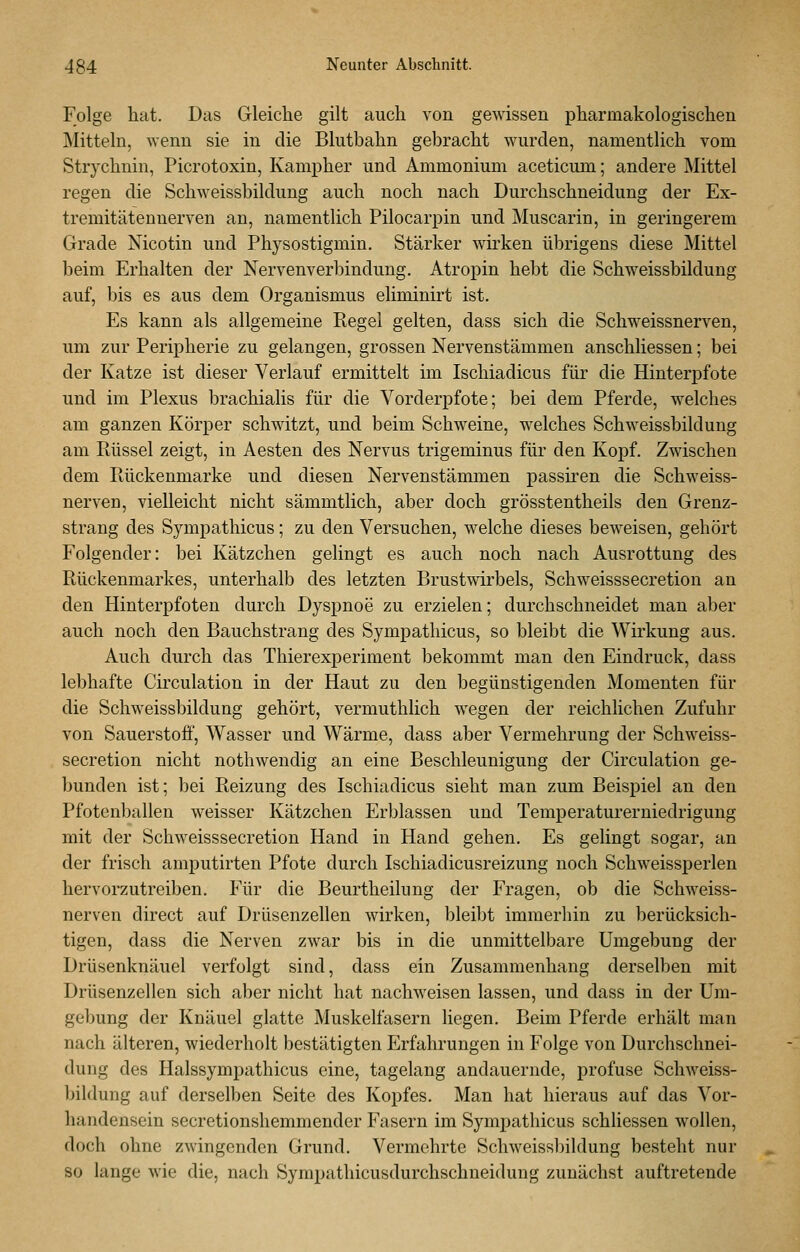 Folge hat. Das Gleiche gilt auch von gewissen pharmakologischen Mitteln, wenn sie in die Blutbahn gebracht wurden, namentlich vom Strychnin, Picrotoxin, Kampher und Ammonium aceticum; andere Mittel regen die Schweissbildung auch noch nach Durchschneidung der Ex- tremitätennerven an, namentlich Pilocarpin und Muscarin, in geringerem Grade Nicotin und Physostigmin. Stärker wirken übrigens diese Mittel beim Erhalten der Nervenverbinduug. Atropin hebt die Schweissbildung auf, bis es aus dem Organismus eliminirt ist. Es kann als allgemeine Regel gelten, dass sich die Schweissnerven, um zur Peripherie zu gelangen, grossen Nervenstämmen anschliessen; bei der Katze ist dieser Verlauf ermittelt im Ischiadicus für die Hinterpfote und im Plexus brachialis für die Vorderpfote; bei dem Pferde, welches am ganzen Körper schwitzt, und beim Schweine, welches Schweissbildung am Rüssel zeigt, in Aesten des Nervus trigeminus für den Kopf. Zwischen dem Rückenmarke und diesen Nervenstämmen passiren die Schweiss- nerven, vielleicht nicht sämmtlich, aber doch grösstentheils den Grenz- strang des Sympathicus; zu den Versuchen, welche dieses beweisen, gehört Folgender: bei Kätzchen gelingt es auch noch nach Ausrottung des Rückenmarkes, unterhalb des letzten Brustwirbels, Schweisssecretion an den Hinterpfoten durch Dyspnoe zu erzielen; durchschneidet man aber auch noch den Bauchstrang des Sympathicus, so bleibt die Wirkung aus. Auch durch das Thierexperiment bekommt man den Eindruck, dass lebhafte Circulation in der Haut zu den begünstigenden Momenten für die Schweissbildung gehört, vermuthlich wegen der reichlichen Zufuhr von Sauerstoff, Wasser und Wärme, dass aber Vermehrung der Schweiss- secretion nicht nothwendig an eine Beschleunigung der Circulation ge- bunden ist; bei Reizung des Ischiadicus sieht man zum Beispiel an den Pfotenballen weisser Kätzchen Erblassen und Temperaturerniedrigung mit der Schweisssecretion Hand in Hand gehen. Es gelingt sogar, an der frisch amputirten Pfote durch Ischiadicusreizung noch Schweissperlen hervorzutreiben. Für die Beurtheilung der Fragen, ob die Schweiss- nerven direct auf Drüsenzellen wirken, bleibt immerhin zu berücksich- tigen, dass die Nerven zwar bis in die unmittelbare Umgebung der Drüsenknäuel verfolgt sind, dass ein Zusammenhang derselben mit Drüsenzellen sich aber nicht hat nachweisen lassen, und dass in der Um- gebung der Knäuel glatte Muskelfasern liegen. Beim Pferde erhält man nach älteren, wiederholt bestätigten Erfahrungen in Folge von Durchschnei- dung des Halssympathicus eine, tagelang andauernde, profuse Schweiss- bildung auf derselben Seite des Kopfes. Man hat hieraus auf das Vor- handensein secretionshemmender Fasern im Sympathicus schliessen wollen, doch ohne zwingenden Grund. Vermehrte Schweissbildung besteht nur so lange wie die, nach Sympathicusdurchschneidung zunächst auftretende