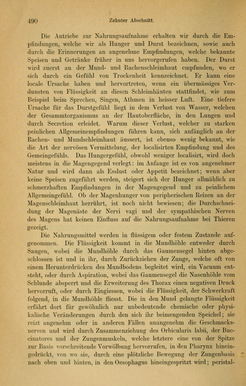Die Antriebe zur Nahriingsaufnalime erhalten wir durch die Em- pfindungen, welche wir als Hunger und Durst bezeichnen, sowie auch durch die Erinnerungen an angenehme Empfindungen, welche bekannte Speisen und Getränke früher in uns hervorgerufen haben. Der Durst Avird zuerst an der Mund- und Eachenschleimhaut empfunden, wo er sich durch ein Gefühl von Trockenheit kennzeichnet. Er kann eine locale Ursache haben und hervortreten, wenn ein übermässiges Ver- dunsten von Flüssigkeit an diesen Schleimhäuten stattfindet, wie zum Beispiel beim Sprechen, Singen, Athmen in heisser Luft. Eine tiefere Ursache für das Durstgefühl liegt in dem Verlust von Wasser, welchen der Gesammtorganismus an der Hautoberfläche, in den Lungen und durch Secretion erleidet. Warum dieser Verlust, welcher zu starken peinlichen Allgemeinempfindungen führen kann, sich anfänglich an der Rachen- und Mundschleimhaut äussert, ist ebenso wenig bekannt, wie die Art der nervösen Vermittelung, der localisirten Empfindung und des Gemeingefühls. Das Hungergefühl, obwohl weniger localisirt, wird doch meistens in die Magengegend verlegt: im Anfange ist es von angenehmer Natur und wird dann als Esslust oder Appetit bezeichnet; wenn aber keine Speisen zugeführt werden, steigert sich der Hunger allmählich zu schmerzhaften Empfindungen in der Magengegend und zu peinlichem Allgemeingefühl. Ob der Magenhunger von peripherischen Reizen an der Magenschleimhaut herrührt, ist noch nicht bewiesen; die Durchschnei- dung der Magenäste der Nervi vagi und der sympathischen Nerven des Magens hat keinen Einfluss auf die Nahrungsaufnahme bei Thieren gezeigt. Die Nahrungsmittel werden in flüssigem oder festem Zustande auf- genommen. Die Flüssigkeit kommt in die Mundhöhle entweder durch Saugen, wobei die Mundhöhle durch das Gaumensegel hinten abge- schlossen ist und in ihr, durch Zurückziehen der Zunge, welche oft von einem Herunterdrücken des Mundbodens begleitet wird, ein Vacuum ent- steht, oder durch Aspiration, wobei das Gaumensegel die Nasenhöhle vom Schlünde absperrt und die Erweiterung des Thorax einen negativen Druck hervorruft, oder durch Eingiessen, wobei die Flüssigkeit, der Schwerkraft folgend, in die Mundhöhle fliesst. Die in den Mund gelangte Flüssigkeit erfährt dort für gewöhnlich nur unbedeutende chemische oder physi- kalische Veränderungen durch den sich ihr beimengenden Speichel; sie reizt angenehm oder in anderen Fällen unangenehm die Geschmacks- nerven und wird durch Zusammenziehung des Orbicularis labii, der Buc- cinatores und der Zungenmuskeln, welche letztere eine von der Spitze zur Basis vorschreitende Vorwölbung hervorrufen, in den Pharynx hinein- gedrückt, von wo sie, durch eine plötzliche Bewegung der Zungenbasis nach oben und hinten, in den Oesophagus hineingespritzt wird; peristal-