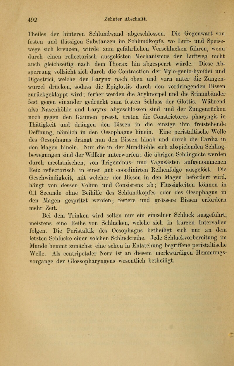 Theiles der hinteren Schlundwand abgeschlossen. Die Gegenwart von festen und flüssigen Substanzen im Schluudkopfe, wo Luft- und Speise- wege sich kreuzen, würde zum gefährlichen Verschlucken führen, wenn durch einen reflectorisch ausgelösten Mechanismus der Luftweg nicht auch gleichzeitig nach dem Thorax hin abgesperrt würde. Diese Ab- sperrung vollzieht sich durch die Contraction der Mylo-genio-hyoidei und Digastrici, welche den Larynx nach oben und vorn unter die Zungen- wurzel drücken, sodass die Epiglottis durch den vordringenden Bissen zurückgeklappt wird; feriier werden die Aryknorpel und die Stimmbänder fest gegen einander gedrückt zum festen Schluss der Glottis. Während also Nasenhöhle und Larynx abgeschlossen sind und der Zungenrücken noch gegen den Gaumen presst, treten die Constrictores pharyngis in Thätigkeit und drängen den Bissen in die einzige ihm freistehende Oeffnung, nämlich in den Oesophagus hinein. Eine peristaltische Welle des Oesophagus drängt nun den Bissen hinab und durch die Cardia in den Magen hinein. Nur die in der Mundhöhle sich abspielenden Schling- bewegungen sind der Willkür unterworfen; die übrigen Schhngacte werden durch mechanischen, von Trigeminus- und Vagusästen aufgenommenen Reiz reflectorisch in einer gut coordinirten Reihenfolge ausgelöst. Die Geschwindigkeit, mit welcher der Bissen in den Magen befördert wird, hängt von dessen Volum und Consistenz ab; Flüssigkeiten können in 0,1 Secunde ohne Beihilfe des Schlundkopfes oder des Oesophagus in den Magen gespritzt werden; festere und grössere Bissen erfordern mehr Zeit. Bei dem Trinken wird selten nur ein einzelner Schluck ausgeführt, meistens eine Reihe von Schlucken, welche sich in kurzen Intervallen folgen. Die Peristaltik des Oesophagus betheiligt sich nur an dem letzten Schlucke einer solchen Schluckreihe. Jede Schluckvorbereitung im Munde hemmt zunächst eine schon in Entstehung begriffene peristaltische Welle. Als centripetaler Nerv ist an diesem merkwürdigen Hemmungs- vorgange der Glossopharyngeus wesentlich betheiligt.