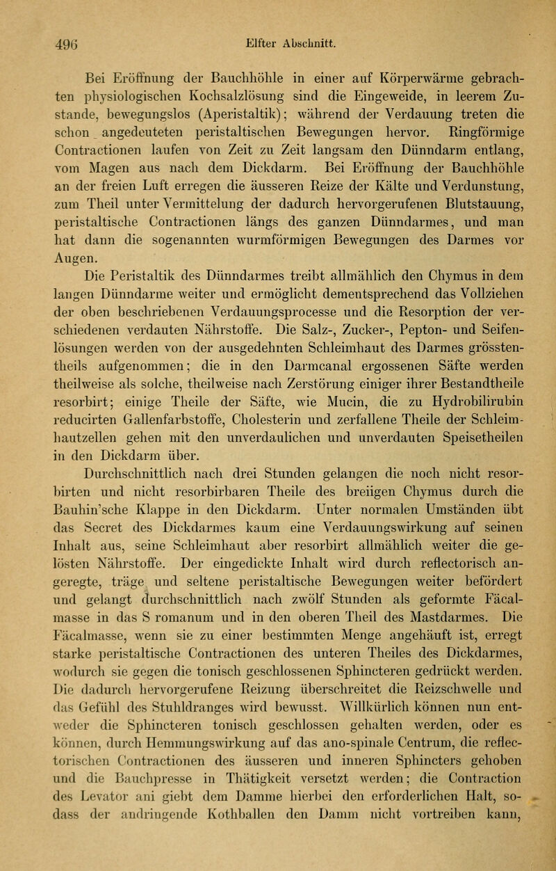 Bei Eröffnung der Bauchliöhle in einer auf Körperwärme gebrach- ten physiologischen Kochsalzlösung sind die Eingeweide, in leerem Zu- stande, bewegungslos (Aperistaltik); während der Verdauung treten die schon angedeuteten peristaltischen Bewegungen hervor. Ringförmige Contractionen laufen von Zeit zu Zeit langsam den Dünndarm entlang, vom Magen aus nach dem Dickdarm. Bei Eröffnung der Bauchhöhle an der freien Luft erregen die äusseren Reize der Kälte und Verdunstung, zum Theil unter Vermittelung der dadurch hervorgerufenen Blutstauung, peristaltische Contractionen längs des ganzen Dünndarmes, und man hat dann die sogenannten wurmförmigen Bewegungen des Darmes vor Augen. Die Peristaltik des Dünndarmes treibt allmählich den Chymus in dem langen Dünndarme weiter und ermöglicht dementsprechend das Vollziehen der oben beschriebenen Verdauungsprocesse und die Resorption der ver- schiedenen verdauten Nährstoffe. Die Salz-, Zucker-, Pepton- und Seifen- lösungen werden von der ausgedehnten Schleimhaut des Darmes grössten- theils aufgenommen; die in den Darmcanal ergossenen Säfte werden theilweise als solche, theilweise nach Zerstörung einiger ihrer Bestandtheile resorbirt; einige Theile der Säfte, wie Mucin, die zu Hydrobilirubin reducirten Gallenfarbstoffe, Cholesterin und zerfallene Theile der Schleim- hautzellen gehen mit den unverdaulichen und unverdauten Speisetheilen in den Dickdarm über. Durchschnittlich nach drei Stunden gelangen die noch nicht resor- birten und nicht resorbirbaren Theile des breiigen Chymus durch die Bauhin'sche Klappe in den Dickdarm. Unter normalen Umständen übt das Secret des Dickdarmes kaum eine Verdauungswirkung auf seinen Inhalt aus, seine Schleimhaut aber resorbirt allmählich weiter die ge- lösten Nährstoffe. Der eingedickte Inhalt wird durch reflectorisch an- geregte, träge und seltene peristaltische Bewegungen weiter befördert und gelangt durchschnittlich nach zwölf Stunden als geformte Fäcal- masse in das S romanum und in den oberen Theil des Mastdarmes. Die Fäcalmasse, wenn sie zu einer bestimmten Menge angehäuft ist, erregt starke peristaltische Contractionen des unteren Theiles des Dickdarmes, WTjdurch sie gegen die tonisch geschlossenen Sphincteren gedrückt werden. Die dadurch hervorgerufene Reizung überschreitet die Reizschwelle und das Gefühl des Stuhldranges wird bewusst. Willkürlich können nun ent- weder die Sphincteren tonisch geschlossen gehalten werden, oder es können, durch Hemmungswirkung auf das ano-spinale Centrum, die reflec- torischen C!ontractionen des äusseren und inneren Sphincters gehoben und die Bauchpresse in Thätigkeit versetzt werden; die Contraction des Levator ani gieht dem Damme hierbei den erforderlichen Halt, so- dass der andringende Kothballen den Damm nicht vortreiben kann,