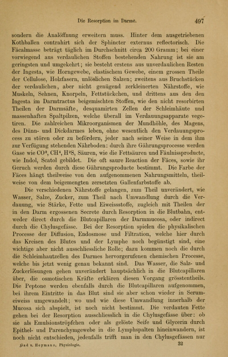 Die Resorption im Darme. 49? sondern die Analöffnung erweitern niuss. Hinter dem ausgetriebenen Kothballen contrahirt sich der Sphincter externus reflectorisch. Die Fäcalmasse beträgt täglich im Durchschnitt circa 200 Gramm; bei einer vorwiegend aus verdaulichen Stoffen bestehenden Nahrung ist sie am geringsten und umgekehrt; sie besteht erstens aus unverdaulichen Resten der Ingesta, wie Horngewebe, elastischem Gewebe, einem grossen Theile der Cellulose, Holzfasern, unlöslichen Salzen; zweitens aus Bruchstücken der verdaulichen, aber nicht genügend zerkleinerten Nährstoffe, wie Muskeln, Sehnen, Knorpeln, Fettstückchen, und drittens aus den den Ingesta im Darmtractus beigemischten Stoffen, wie den nicht resorbirten Theilen der Darmsäfte, desquamirten Zellen der Schleimhäute und massenhaften Spaltpilzen, welche überall im Verdauungsapparate vege- tiren. Die zahlreichen Mikroorganismen der Mundhöhle, des Magens, des Dünn- und Dickdarmes leben, ohne wesentlich den Verdauuugspro- cess zu stören oder zu befördern, jeder nach seiner Weise in dem ihm zur Verfügung stehenden Nährboden: durch ihre Gährungsprocesse werden Gase wie CO^, CH'*, H^S, Säuren, wie die Fettsäuren und Fäulnissproducte, wie Indol, Scatol gebildet. Die oft saure Reaction der Fäces, sowie ihr Geruch werden durch diese Gährungsproducte bestimmt. Die Farbe der Fäces hängt theilweise von den aufgenommenen Nahrungsmitteln, theil- weise von dem beigemengten zersetzten Gallenfarbstoffe ab. Die verschiedenen Nährstoffe gelangen, zum Theil unverändert, wie Wasser, Salze, Zucker, zum Theil nach Umwandlung durch die Ver- dauung, wie Stärke, Fette und Eiweissstoffe, zugleich mit Theilen der in den Darm ergossenen Secrete durch Resorption in die Blutbahn, ent- weder direct durch die Blutcapillaren der Darmmucosa, oder indirect durch die Chylusgefasse. Bei der Resorption spielen die physikalischen Processe der Diffusion, Endosmose und Filtration, welche hier durch das Kreisen des Blutes und der Lymphe noch begünstigt sind, eine wichtige aber nicht ausschliessliche Rolle; dazu kommen noch die durch die Schleimhautzellen des Darmes hervorgerufenen chemischen Processe, welche bis jetzt wenig genau bekannt sind. Das Wasser, die Salz- und Zuckerlösungen gehen unverändert hauptsächlich in die Blutcapillaren über, die osmotischen Kräfte erklären diesen Vorgang grösstentheils. Die Peptone werden ebenfalls durch die Blutcapillaren aufgenommen, bei ihrem Eintritte in das Blut sind sie aber schon wieder in Serum- eiweiss umgewandelt; wo und wie diese Umwandlung innerhalb der Mucosa sich abspielt, ist noch nicht bestimmt. Die verdauten Fette gehen bei der Resorption ausschliesslich in die Chylusgefasse über: ob sie als Emulsionströpfchen oder als gelöste Seife und Glycerin durch Epithel- und Parenchymgewebe in die Lymphspalten hineinwandern, ist noch nicht entschieden, jedenfalls trifft man in den Chylusgefässen nur Gad u. Heymans, Physiologie. 3^