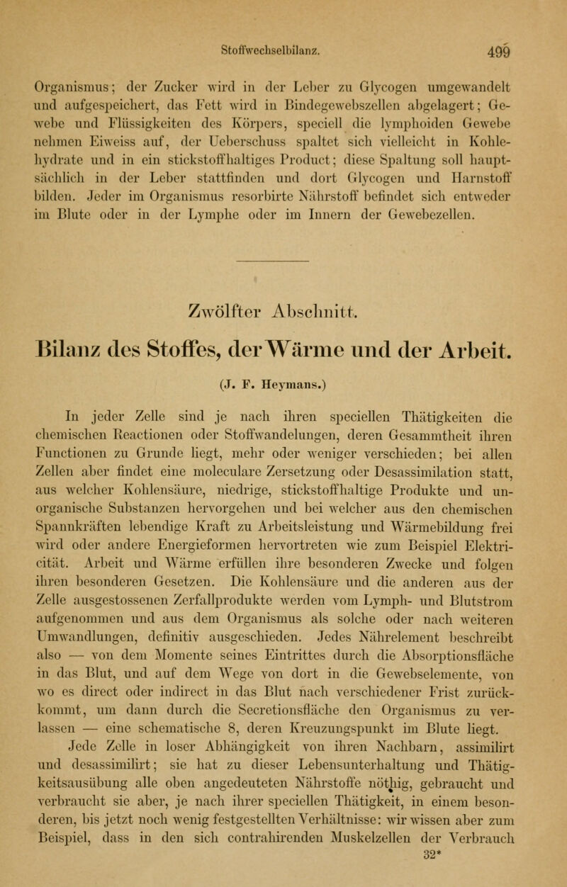 Organismus; der Zucker wird in der Leber zu Glycogen umgewandelt und aufgesiieichert, das Fett wird in Bindegewebszellen abgelagert; Ge- webe und Flüssigkeiten des Körpers, speciell die lymplioiden Gewel)e nehmen Eiweiss auf, der Ueberschuss spaltet sich vielleicht in Kohle- hydrate und in ein Stickstoffhaltigcs Product; diese Spaltung soll haupt- sächlich in der Leber stattfinden und dort Glycogen und Harnstoff bilden. Jeder im Organismus resorbirte Nährstoff befindet sich entweder im Blute oder in der Lymphe oder im Lmcrn der Gewebezellen. Zwölfter Absclmitt,. Bilanz des Stoffes, der Wärme und der Arbeit. (J. F. Heymaiis.) In jeder Zelle sind je nach ihren speciellen Thätigkeiten die chemischen Reactionen oder Stoffwandelungen, deren Gesammtheit ihren Functionen zu Grunde liegt, mehr oder weniger verschieden; bei allen Zellen aber findet eine moleculare Zersetzung oder Desassimilation statt, aus welcher Kohlensäure, niedrige, stickstoffhaltige Produkte und un- organische Substanzen hervorgehen und bei welcher aus den chemischen Spannkräften lebendige Kraft zu Arbeitsleistung und Wärmebildung frei wird oder andere Energieformen hervortreten wie zum Beispiel Elektri- cität. Arbeit und Wärme erfüllen ihre besonderen Zwecke und folgen ihren besonderen Gesetzen. Die Kohlensäure und die anderen aus der Zelle ausgestossenen Zerfallprodukte werden vom Lymph- und Blutstrom aufgenommen und aus dem Organismus als solche oder nach weiteren Umwandlungen, definitiv ausgeschieden. Jedes Nährelement beschreibt also — von dem Momente seines Eintrittes durch die Absorptionsfläche in das Blut, und auf dem Wege von dort in die Gewebselemente, von wo es direct oder indirect in das Blut nach verschiedener Frist zurück- kommt, um dann durch die Secretionsfläche den Organismus zu ver- lassen — eine schematische 8, deren Kreuzuugspunkt im Blute liegt. Jede Zelle in loser Abhängigkeit von ihren Nachbarn, assimilh't und desassimilirt; sie hat zu dieser Lebensunterhaltung und Thätig- keitsausübung alle oben angedeuteten Nährstoffe nöthig, gebraucht und verbraucht sie aber, je nach ihrer speciellen Thätigkeit, in einem beson- deren, bis jetzt noch wenig festgestellten Verhältnisse: wir wissen aber zum Beispiel, dass in den sich contrahirenden Muskelzellen der Verbrauch 32*