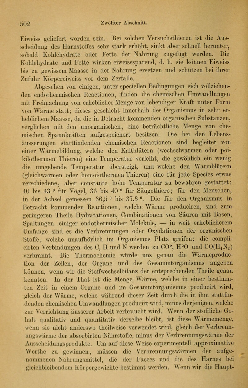 Eiweiss geliefert worden sein. Bei solchen Versuclisthieren ist die Aus- scheidung des Harnstoffes sehr stark erhöht, sinkt aber schnell herunter, sobald Kohlehydrate oder Fette der Nahrung zugefügt werden. Die Kohlehydrate und Fette wirken eiweisssparend, d. h. sie können Eiweiss bis zu gewissem Maasse in der Nahrung ersetzen und schützen bei ihrer Zufuhr Körpereiweiss vor dem Zerfalle. Abgesehen von einigen, unter speciellen Bedingungen sich vollziehen- den endothermischen Reactionen, finden die chemischen Umwandlungen mit Freimachung von erheblicher Menge von lebendiger Kraft unter Form von Wärme statt; dieses geschieht innerhalb des Organismus in sehr er- heblichem Maasse, da die in Betracht kommenden organischen Substanzen, verglichen mit den unorganischen, eine beträchthche Menge von che- mischen Spannkräften aufgespeichert besitzen. Die bei den Lebens- äusserungen stattfindenden chemischen Reactionen sind begleitet von einer Wärmebildung, welche den Kaltblütern (wechselwarmen oder poi- kilothermen Thieren) eine Temperatur verleiht, die gewöhlich ein wenig die umgebende Temperatur übersteigt, und welche den Warmblütern (gleichwarmen oder homoiothermen Thieren) eine für jede Species etwas verschiedene, aber constante hohe Temperatur zu bewahren gestattet: 40 bis 43 « für Vögel, 36 bis 40  für Säugethiere; für den Menschen, in der Achsel gemessen 36,5  bis 37,3 . Die für den Organismus in Betracht kommenden Reactionen, welche Wärme produciren, sind zum geringeren Theile Hydratationen, Combinationen von Säuren mit Basen, Spaltungen einiger endothermischer Moleküle, — in weit erheblicherem Umfange sind es die Verbrennungen oder Oxydationen der organischen Stoffe, welche unaufhörhch im Organismus Platz greifen: die compli- cirten Verbindungen des C, H und N werden zu CO^, H^O und C0(H4N2) verbrannt. Die Thermochemie würde uns genau die Wärmeproduc- tion der Zellen, der Organe und des Gesammtorganismus angeben können, wenn wir die Stoffwechselbilanz der entsprechenden Theile genau kennten. In der That ist die Menge Wärme, welche in einer bestimm- ten Zeit in einem Organe und im Gesammtorganismus producirt wird, gleich der Wärme, welche während dieser Zeit durch die in ihm stattfin- denden chemischen Umwandlungen producirt wird, minus derjenigen, welche zur Verrichtung äusserer Arbeit verbraucht wird. Wenn der stoffliche Ge- halt qualitativ und quantitativ derselbe bleibt, ist diese Wärmemenge, wenn sie nicht anderswo theilweise verwendet wird, gleich der Verbrenn- ungswärme der absorbirten Nährstoffe, minus der Verbrennungswärme der Ausscheidungsprodukte. Um auf diese Weise experimentell approximative Werthe zu gewinnen, müssen die Verbrennungswärmen der aufge- nommenen Nahrungsmittel, die der Faeces und die des Harnes bei gleichbleibendem Körpergewichte bestimmt werden. Wenn wir die Haupt-
