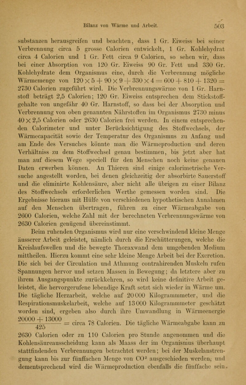 Substanzen herausgreifen und bcacliten, dass 1 Gr. Eiweiss bei seiner Verbrennung circa 5 grosse Calorien entwickelt, 1 Gr. Kohlehydrat circa 4 Calorien und 1 Gr. Fett circa 9 Calorien, so sehen wir, dass bei einer Absorption von 120 Gr. Eiweiss 90 Gr. Fett und 330 Gr. Kohlehydrate dem Organismus eine, durch die Verbrennung mögliche Wärmemenge von 120 X 5 + 90 X 9 + 330 X 4 = 600 + 810 + 1320 = 2730 Calorien zugeführt wird. Die Verbrennungswärme von 1 Gr. Ilarn- stoö beträgt 2,5 Calorien; 120 Gr. Eiweiss entsprechen dem Stickstoff- gehalte von ungefähr 40 Gr. Harnstoff, so dass bei der Absorption und Verbrennung von oben genannten Nährstoffen im Organismus 2730 minus 40 X 2,5 Calorien oder 2630 Calorien frei werden. In einem entsprechen- den Calorimeter und unter Berücksichtigung des Stoffwechsels, der Wärmecapacität sowie der Temperatur des Organismus zu Anfang und am Ende des Versuches könnte man die Wärmeproduction und deren Verhältniss zu dem Stoffwechsel genau bestimmen, bis jetzt aber hat man auf diesem Wege speciell für den Menschen noch keine genauen Daten erwerben können. An Thieren sind einige calorimetrische Ver- suche angestellt worden, bei denen gleichzeitig der absorbirte Sauerstoff und die eliminirte Kohlensäure, aber nicht alle übrigen zu einer Bilanz des Stoffwechsels erforderlichen Werthe gemessen worden sind. Die Ergebnisse hieraus mit Hülfe von verschiedenen hypothetischen Annahmen auf den Menschen übertragen, führen zu einer Wärmeabgabe von 2600 Calorien, welche Zahl mit der berechneten VerbrennungsAvärme von 2630 Calorien genügend übereinstimmt. Beim ruhenden Organismus wird nur eine verschwindend kleine Menge äusserer Arbeit geleistet, nämlich durch die Erschütterungen, welche die Kreislaufswellen und die bewegte Thoraxwand dem umgebenden Medium mittheilen. Hierzu kommt eine sehr kleine Menge Arbeit bei der Excretion. Die sich bei der Circulation und Athmung contrahirenden Muskeln rufen Spannungen hervor und setzen Massen in Bewegung; da letztere aber zu ihrem Ausgangspunkte zurückkehren, so wird keine definitive Arbeit ge- leistet, die hervorgerufene lebendige Kraft setzt sich wieder in Wärme um. Die tägliche Herzarbeit, welche auf 20000 Kilogrammmeter, und die Respirationsmuskelarbeit, welche auf 13000 Kilogrammmeter geschätzt worden sind, ergeben also durch ihre Umwandlung in Wärmeenergie 20000+13000 . ^c p , . T,. ... r , w i i i -j— = circa <8 Calorien. Die tägliche Wärmeabgabe kann zu 2630 Calorien oder zu 110 Calorien pro Stunde angenommen und die Kohleusäureausscheiduug kann als Maass der im Organismus überhaupt stattfindenden Verbrennungen betrachtet werden; bei der Muskelanstren- gung kann bis zur fünffachen ]\Ienge von CO- ausgeschieden werden,- und dementsprechend wii-d die Wärmeproduction ebenfalls die fünffache sein.