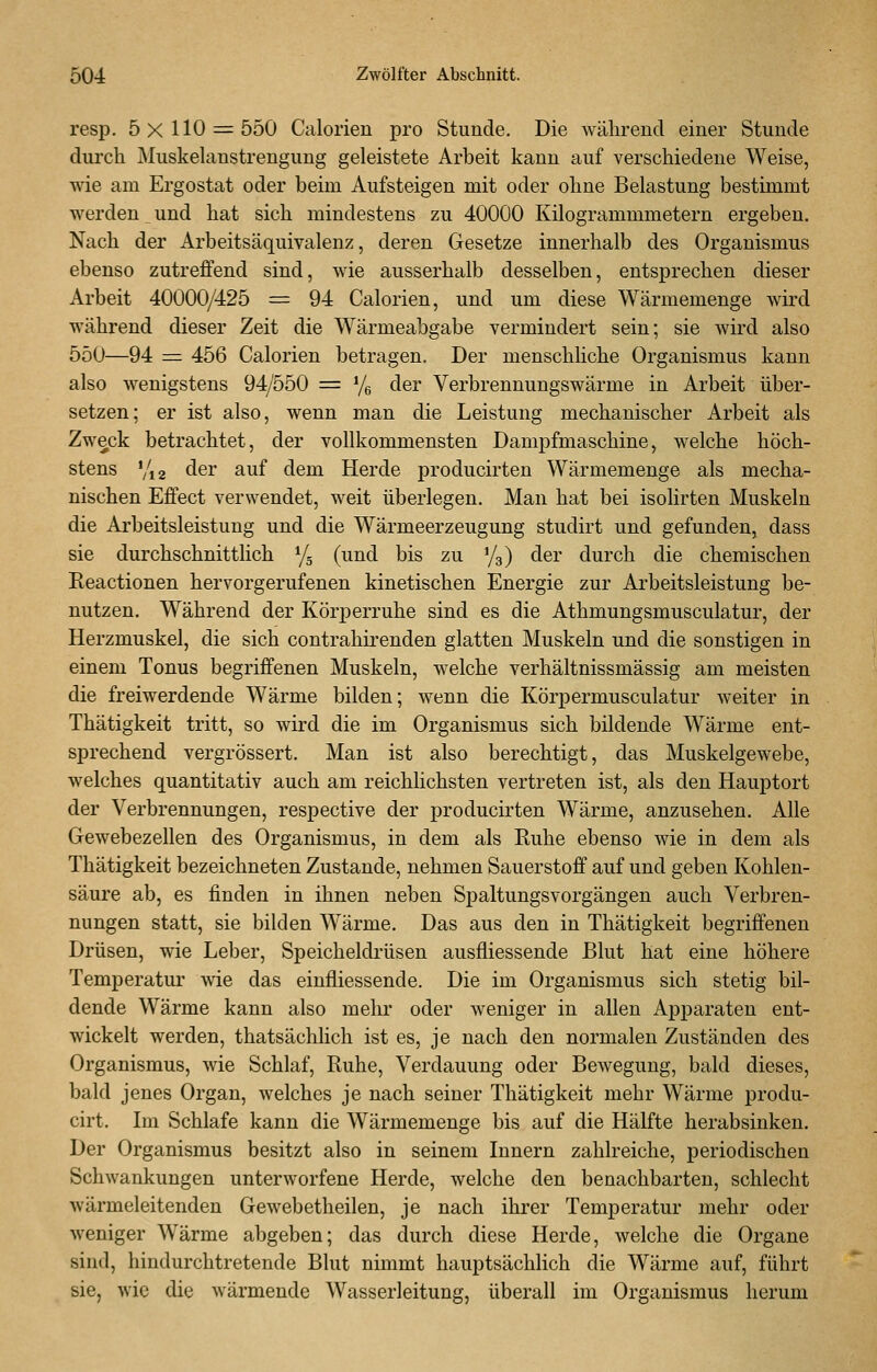 resp. 5x110 = 550 Calorien pro Stunde. Die während einer Stunde durch Muskehmstrengung geleistete Arbeit kann auf verschiedene Weise, wie am Ergostat oder beim Aufsteigen mit oder ohne Belastung bestimmt werden und hat sich mindestens zu 40000 Kilogrammmetern ergeben. Nach der Arbeitsäquivalenz, deren Gesetze innerhalb des Organismus ebenso zutreffend sind, wie ausserhalb desselben, entsprechen dieser Arbeit 40000/425 = 94 Calorien, und um diese Wärmemenge wird während dieser Zeit die Wärmeabgabe vermindert sein; sie wird also 550—94 = 456 Calorien betragen. Der menschliche Organismus kann also wenigstens 94/550 = Ye der Verbrennungswärme in Arbeit über- setzen; er ist also, wenn man die Leistung mechanischer Arbeit als Zweck betrachtet, der vollkommensten Dampfmaschine, welche höch- stens Via der auf dem Herde producirten Wärmemenge als mecha- nischen Effect verwendet, weit überlegen. Man hat bei isolirten Muskeln die Arbeitsleistung und die Wärmeerzeugung studirt und gefunden, dass sie durchschnittlich Yg (und bis zu %) der durch die chemischen Reactionen hervorgerufenen kinetischen Energie zur Arbeitsleistung be- nutzen. Während der Körperruhe sind es die Athmungsmusculatur, der Herzmuskel, die sich contrahirenden glatten Muskeln und die sonstigen in einem Tonus begriffenen Muskeln, welche verhältnissmässig am meisten die freiwerdende Wärme bilden; wenn die Körpermusculatur Aveiter in Thätigkeit tritt, so wird die im Organismus sich bildende Wärme ent- sprechend vergrössert. Man ist also berechtigt, das Muskelgewebe, welches quantitativ auch am reichlichsten vertreten ist, als den Hauptort der Verbrennungen, respective der producirten Wärme, anzusehen. Alle Gewebezellen des Organismus, in dem als Ruhe ebenso wie in dem als Thätigkeit bezeichneten Zustande, nehmen Sauerstoff auf und geben Kohlen- säure ab, es finden in ihnen neben Spaltungsvorgängen auch Verbren- nungen statt, sie bilden Wärme, Das aus den in Thätigkeit begriffenen Drüsen, wie Leber, Speicheldrüsen ausfliessende Blut hat eine höhere Temperatur wie das einfliessende. Die im Organismus sich stetig bil- dende Wärme kann also mehr oder weniger in allen Apparaten ent- wickelt werden, thatsächlich ist es, je nach den normalen Zuständen des Organismus, wie Schlaf, Ruhe, Verdauung oder Bewegung, bald dieses, bald jenes Organ, welches je nach seiner Thätigkeit mehr Wärme produ- cirt. Im Schlafe kann die Wärmemenge bis auf die Hälfte herabsinken. Der Organismus besitzt also in seinem Innern zahlreiche, periodischen Schwankungen unterworfene Herde, welche den benachbarten, schlecht wärmeleitenden Gewebetheilen, je nach ihrer Temperatur mehr oder weniger Wärme abgeben; das durch diese Herde, welche die Organe sind, hindurchtretende Blut nimmt hauptsächlich die Wärme auf, führt sie, wie die wärmende Wasserleitung, überall im Organismus herum