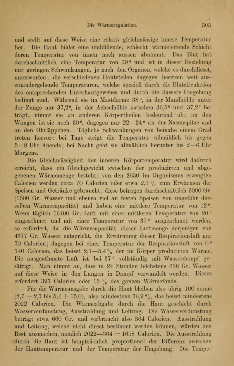 und stellt auf diese Weise eine relativ gleichmässige innere Temperatur her. Die Haut bildet eine umhüllende, schlecht wärmeleitende Schicht deren Temperatur von innen nach aussen abnimmt. Das Blut hat durchschnittlich eine Temperatur von 39 und ist in dieser Beziehung nur geringen Schwankungen, je nach den Organen, welche es durchfliesst, unterworfen; die verschiedenen Hautstellen dagegen besitzen weit aus- einandergehende Temperaturen, welche speciell durch die Blutcirculation des entsprechenden Unterhautgewebes und durch die äussere Umgebung bedingt sind. Während sie im Mastdarme 38, in der Mundhöhle unter der Zunge nur 37,2**, in der Achselhöhle zwischen 36,5 und 37,2 be- trägt, nimmt sie an anderen Körpertheilen bedeutend ab; an den Wangen ist sie noch 30, dagegen nur 22—24 an der Nasenspitze und an den Ohrläppchen. Tägliche Schwankungen von beinahe einem Grad treten hervor: bei Tage steigt die Temperatur allmählich bis gegen 5—8 Uhr Abends; bei Nacht geht sie allmählich herunter bis 2—G Uhr Morgens. Die Gleichmässigkeit der inneren Körpertemperatur wii-d dadurch erreicht, dass ein Gleichgewicht zwischen der producirten und abge- gebenen Wärmemenge besteht; von den 2630 im Organismus erzeugten Calorien werden circa 70 Calorien oder etwa 2,7 71» zum Erwärmen der Speisen und Getränke gebraucht; diese betragen durchschnittlich 3000 Gr. (1500 Gr. Wasser und ebenso viel an festen Speisen von ungefähr der- selben Wärmecapacität) und haben eine mittlere Temperatur von 12'^. Wenn täglich 16400 Gr. Luft mit einer mittleren Temperatur von 20 eingeathmet und mit einer Temperatur von 37  ausgeathmet werden, so erfordert, da die Wärmecapacität dieser Luftmenge derjenigen von 4377 Gr. Wasser entspricht, die Erwärmung dieser Respirationsluft nur 70 Calorien; dagegen bei einer Temperatur der Respirationsluft von 0 140 Calorien, das heisst 2,7—5,4% der im Körper producirten Wärme. Die ausgeathmete Luft ist bei 37 vollständig mit Wasserdampf ge- sättigt. Man nimmt an, dass in 24 Stunden höchstens 656 Gr. Wasser auf diese Weise in den Lungen in Dampf verwandelt werden. Dieses erfordert 397 Calorien oder 15  „ des ganzen Wärmefonds. Für die Wärmeausgabe durch die Haut bleiben also übrig 100 minus (2,7 -f- 2,7 bis 5,4 + 15,0), also mindestens 76,9 /o, das heisst mindestens 2022 Calorien. Die Wärmeabgabe durch die Haut geschieht durch Wasserverdunstung, Ausstrahlung und Leitung. Die Wasserverdunstung beträgt etwa 660 Gr. und verbraucht also 364 Calorien. Ausstrahlung und Leitung, welche nicht direct bestimmt werden können, würden den Rest ausmachen, nämlich 2022—364 = 1658 Calorien. Die Ausstrahlung durch die Haut ist hauptsächlich proportional der Differenz zwischen der Hauttemperatur und der Temperatur der Umgebung. Die Tempe-
