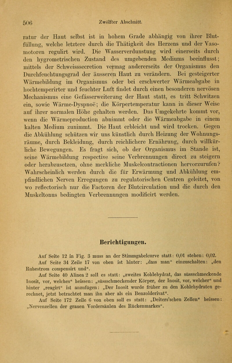 ratur der Haut selbst ist in hohem Grade abhängig von ihrer Bhit- fülkmg, welche letztere durch die Thätigkeit des Herzens und der Vaso- motoren regulirt wird. Die Wasserverdunstung wird einerseits durch den hygrometrischen Zustand des umgebenden Mediums beeinflusst; mittels der Schweisssecretion vermag andererseits der Organismus den Durchfeuchtungsgrad der äusseren Haut zu verändern. Bei gesteigerter Wärmebildung im Organismus oder bei erschwerter Wärmeabgabe in hochtemperirter und feuchter Luft findet durch einen besonderen nervösen Mechanismus eine Gefässerweiterung der Haut statt, es tritt Schwitzen ein, sowie Wärme-Dyspnoe; die Körpertemperatur kann in dieser Weise auf ihrer normalen Höhe gehalten werden. Das Umgekehrte kommt vor, wenn die Wärmeproduction abnimmt oder die Wärmeabgabe in einem kalten Medium zunimmt. Die Haut erbleicht und wird trocken. Gegen die Abkühlung schützen wir uns künstlich durch Heizung der Wohnungs- räume, durch Bekleidung, durch reichlichere Ernährung, durch willkür- liche Bewegungen. Es fragt sich, ob der Organismus im Stande ist, seine Wärmebildung respective seine Verbrennungen direct zu steigern oder herabzusetzen, ohne merkhche Muskelcontractionen hervorzurufen? Wahrscheinlich werden durch die für Erwärmung und Abkühlung em- pfindlichen Nerven Erregungen zu regulatorischen Centren geleitet, von wo reflectorisch nur die Factoren der Blutcirculation und die durch den Muskeltonus bedingten Verbrennungen modificirt werden. Berichtigimgen. Auf Seite 12 in Fig. 3 muss an der Stimmgabelciirve statt: 0,01 stehen: 0,02. Auf Seite 34 Zeile 17 von oben ist hinter: „dass man einzuschalten: „den Ruhestrom compensirt und. Auf Seite 40 Alinea 2 soll es statt: „zweites Kohlehydrat, das süssschmeckende Inosit, vor, welches heissen: „süssschmeckender Körper, der Inosit, vor, welcher und hinter „reagirt ist anzufügen: „Der Inosit wurde früher zu den Kohlehydraten ge- rechnet, jetzt betrachtet man ihn aber als ein Benzolderivat. Auf Seite 172 Zeile 6 von oben soll es statt: „Deiters'schen Zellen heissen: „Nervenzellen der grauen Vordersäulen des Rückenmarkes.