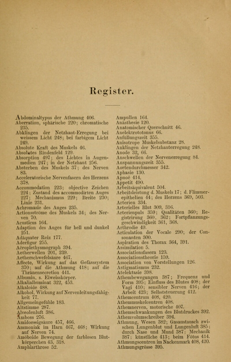 Register. Abdominaltypus der Athmung 406. Aberration, sphärische 220; chromatische 235. Abklingen der Netzhaut-Erregnng bei weissem Licht 248; bei farbigem Licht 249. Absolute Kraft des Muskels 46. Absolutes Rindenfeld 129. Absorption 497; des Lichtes in Augen- medien 247; in der Netzhaut 256. Absterben des Muskels 37; des Nerven 83. Acceleratorische Nervenfasern des Herzens 378. Accommodation 223; objective Zeichen 224 ; Zustand des accommodirten Auges 227; Mechanismus 229; Breite 230; Linie 231. Achromasie des Auges 235. Actionsströme des Muskels 34; des Ner- ven 70. Acusticus 164. Adaption des Auges für hell und dunkel 251. Adäquater Reiz 177. Adertigur 255. Aeroplethysmograph 394. Aetherwellen 201, 239. Aetherschwefelsäure 467. Aflecte, Wirkung auf das Gefässsystem 370; auf die Athmung 418; auf die Thränensecretion 441. Albumin, s. Eiweisskörper. Alkalialbuminat 322, 453. Alkaloide 488. Alkohol, Wirkung auf Nervenleitungsfähig- keit 77. Allgemeingefühle 183. Altstimme 287. Alveolenluft 386. Ämboss 276. Amidoessigsäure 457, 466. Ammoniak im Harn 467, 468; Wii'kung auf Nerven 74. Amöboide Bewegung der farblosen Blut- körperchen 43. 318. Ampbiarthrose 52. Ampullen 164. Anästhesie 120. Anatomischer Querschnitt 46. Anelektrototonus 66. Anfüllungszeit 355. Anisotrope Muskelsubstanz 28. Anklingen der Netzhauterregung 248. Anode 32, 66. Anschwellen der Nervenerregung 84. Anspannungszeit 355. Aortendurchmesser 342. Aphasie 130. Apnoe 414. Appetit 490. Arbeitsäcjuivalent 504. Arbeitsleistung d. Muskels 17; d. Flimnier- epithelien 44; des Herzens 369, 503. Arterien 334. Arterielles Blut 309, 316. Arterienpuls 359; Qualitäten 360; Re- gistrirung 360, 362; Fortpflanzungs- geschwindigkeit 361, 368. Artbrodie 49. Articulation der Vocale 290; der Con- sonanten 300. Asi)iration des Thorax 364, 391. Assimilation 5. Associationsfasern 123. Associationstheorie 159. Association von Vorstellungen 126. Astigmatismus 232. Atelektasie 398. Atbembewegungen 387; Frequenz und Form 395; Einfluss des Blutes 408; der Vagi 410; sensibler Nerven 416; der Arbeit 423; Selbststeuerung 412. Athemcentrum 408, 420.^ Athemmuskelcentren 408. Athemnerven, motorische 407. Athemschwankungen des Blutdruckes 392. Athemvolumschreiber 394. Athmung, Wesen 382; Gasaustauscb zwi- schen Lungenblut und Luugenluft 385; durch Nase und Mund 387: iSIechanik 387: künstliche 413; beim Fötus 414. Athmungscentren im Nackenmark 408, 420. Athmungsgrösse 395.