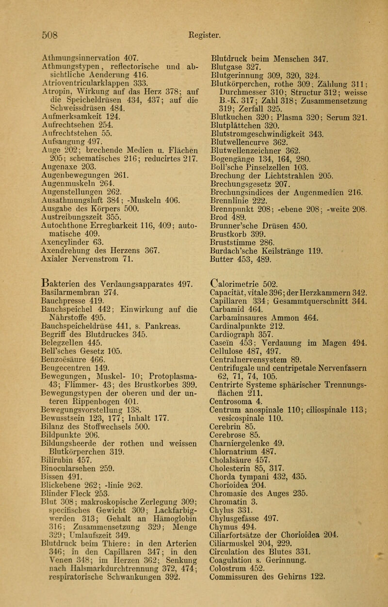 Athmungsinnervation 407. Athmungstypen, reflectorische und ab- sichtliche Aenderiing 416. Atrioventricularklappen 333. Atropin, Wirkung auf das Herz 378; auf die Speicheldrüsen 434, 437; auf die Schweissdrüsen 484. Aufmerksamkeit 124. Aufrechtsehen 254. Aufrechtstehen 55. Aufsaugung 497. Auge 202; brechende Medien u. Flächen 205; Schematisches 216; reducirtes 217. Augenaxe 203. Augenbewegungen 261. Augenmuskeln 264. Augenstellungen 262. Ausathmungsluft 384; -Muskeln 406. Ausgabe des Körpers 500. Austreibungszeit 355. Autochthone Erregbarkeit 116, 409; auto- matische 409. Axencylinder 63. Axendrehung des Herzens 367. Axialer Nervenstrom 71. Blutdruck beim Menschen 347. Blutgase 327. Blutgerinnung 309, 320, 324. Blutkörperchen, rothe 309; Zählung 311; Durchmesser 310; Structur312; weisse B.-K. 317; Zahl 318; Zusammensetzung 319; Zerfall 325. Blutkuchen 320; Plasma 320; Serum 321. Blutplättchen 320. Blutstromgeschwindigkeit 343, Blutwellencurve 362. Blutwellenzeichner 362. Bogengänge 134, 164, 280. Boirsche Pinselzellen 103. Brechung der Lichtstrahlen 205. Brechungsgesetz 207. Brechungsindices der Augenmedien 216. Brennlinie 222. Brennpunkt 208; -ebene 208; -weite 208. Brod 489. Brunner'sche Drüsen 450. Brustkorb 399. Bruststimme 286. Burdach'scbe Keilstränge 119. Butter 453, 489. Bakterien des Verdaungsapparates 497. Basilarmembran 274. Bauchpresse 419. Bauchspeichel 442; Einwirkung auf die Nährstoffe 495. Bauchspeicheldrüse 441, s. Pankreas. Begriff des Blutdruckes 345. Belegzellen 445. Bell'sches Gesetz 105. Benzoesäure 466. Beugecentren 149. Bewegungen, Muskel- 10; Protoplasma- 43; Flimmer- 43; des Brustkorbes 399. Bewegungstypen der oberen und der un- teren Rippenbogen 401. Bewegungsvorstellung 138. Bewusstsein 123, 177; Inhalt 177. Bilanz des Stoffwechsels 500. Bildpunkte 206. Bildungsheerde der rothen und weissen Blutkörperchen 319. Bilirubin 457. Binocularsehen 259. Bissen 491. Blickebene 262; -linie 262. Blinder Fleck 253. Blut 308; makroskopische Zerlegung 309; specifischcs Gewicht 309; Lackfarbig- werden 313; Gehalt an Hämoglobin 316; Zusammensetzung 329; Menge 329; Uralaufszeit 349. Blutdruck beim Thierc: in den Arterien 346; in den Capillaren 347; in den Venen 348; im Herzen 362; Senkung nach Halsmarkdurchtrennung 372, 474; respiratorische Schwankungen 392. Calorimetrie 502. Capacität, vitale 396; der Herzkammern 342. Capillaren 334; Gesammtquerschnitt 344. Carbamid 464. Carbaminsaures Ammon 464, Cardinalpunkte 212. Cardiograph 357. Case'in 453; Verdauung im Magen 494. Cellulose 487, 497. Centralnervensystem 89. Centrifugale und centripetale Nervenfasern 62, 71, 74, 105. Centrirte Systeme sphärischer Trennungs- flächen 211. Centrosoma 4. Centrum anospinale 110; ciliospinale 113; vesicospinale 110. Cerebrin 85. Cerebrose 85. Charniergelenke 49. Chlornatrium 487, Cholalsäure 457. Cholesterin 85, 317. Chorda tympani 432, 435. Chorioidea 204. Chromasie des Auges 235. Chromatin 8. Chylus 331. Chylusgefässc 497, Chymus 494. Ciliarfortsätze der Chorioidea 204. Ciliarmuskel 204, 229. Circulation des Blutes 331. Coagulation s. Gerinnung. Colostrum 452. Commissuren des Gehirns 122.