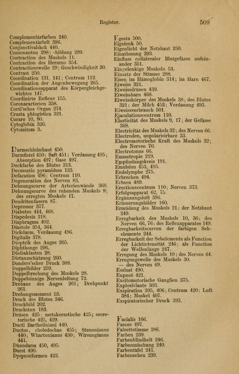 Complcmentärfarben 240. Complenientärluft 396. Conjunctivalsack 440. Consonanten 298; -bildnng 299. Contraction des Muskels 11. Contraction des Herzens 354. Contractionswelle 29; Geschwindigkeit 30. Contrast 250. Coordination 131, 141: Centrum 112. Coordination der Augenbewegung 2G5. Coordinationsapparat des Körpergleicbge- ■wicbtcs 147. Coordinirte Reflexe 155. Coronararterien 358. Corti'scbes Organ 274. Crusta pblogistica 321. Curare 10, 80. Cytoglobin 326. Cytomitom 3. I^armscbleimbaut 450. Darmfistel 450; Saft 451; Verdauung 495; Absorption 497; Gase 497. Deckfarbe des Blutes 313. Decussatio pyramidum 133. Defacation 496; Centrum 110. Degeneration des Nerven 83. Dehnungscurve der Arterienwände 368. Debnungscurve des ruhenden Muskels 9; des erregten Muskels 17. Dendriten fasern 87. Depressor 377. Diabetes 444, 468. Diapedesis 318. Diaphragma 402. Diastole 354, 364. Dickdarm. Verdauung 496. Digitalis 378. Dioptrik des Auges 205. Diphthonge 296. Disdiaklasten 28. Distanzschätzung 260. Donders'scher Druck 388. Doppelbilder 259. Doppelbrechung des Muskels 28. Doppelsinnige Nervenleitung 72. Drehaxe des Auges 261; Drehpunkt 261. Drehungsmoment 53. Druck des Blutes 346. Druckbild 202. Drucksinn 183. Drüsen 425; metakerastische 425; secre- torische 425, 429. Ducti Bartholiniani 440. Ductus, choledochus 455; Stenonianus 440; Whartonianus 430; Wirsungianus 441. Dünndarm 450, 495. Durst 490. Djspnoeformen 423. l.gesta 500. Eigelenk 50. Eigenlicht der Netzhaut 250. Einathmung 393. Einfluss collateraler Blutgefässe aufein- ander 351. Eintrelenkige Muskeln 53. Einsatz der Stimme 288. Eisen im Hämoglobin 314; im Harn 467. Ei weiss 321. Eiweissdrüsen 439. Eiweissharn 468. Eiweisskörper des Muskels 38; des Blutes 321; der Milch 453; Verdauung 493. Eiweissverbrauch 501. Ejaculationscentrum 110. Elasticität des Muskels 9, 17; der Gefässe 368. Electricität des Muskels 32; des Nerven 66. Electroden, unpolarisirbare 33. Electromotorische Kraft des Muskels 32; des Nerven 70. Electrotonus 66. Emmetropie 219. Epipfindungskreis 191. Emulsion 453, 495. Endolymphe 275. Erbrechen 494. Erbsen 489. Erectionscentrum 110; Nerven 373. Erfolgsapparat 62, 75. Ergänzungsluft 396. Erinnerungsbilder 160. Ermüdung des Muskels 21; der Netzbaut 249. Erregbarkeit des Muskels 10, 36; des Nerven 66, 76; des Reflexapparates 149. Erregbarkeitscurven der farbigen Seb- elemente 244. Erregbarkeit der Sehelemente als Function der Lichtintensität 246; als Function der Wellenlänge 247. Erregung des Muskels 10 ; des Nerven 64. Erregungswelle des Muskels 30. — des Nerven 69. Esslust 490. Eupnoe 421. Excitomotorische Ganglien 375. Explosivlaute 303. Exspiration 395, 406; Centrura 420; Luft 384; Muskel 407. Exspiratorischer Druck 393. jb acialis 166. Faeces 497. Falsettstimme 286. Farben 239. Farbenblindheit 246. Farbenmischung 240. Farbentafel 241. Farbensehen 239.