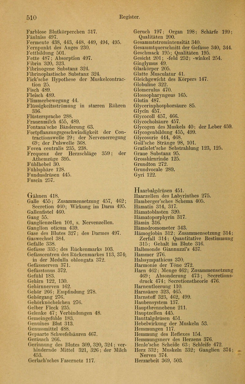 Farblose Blutkörperchen 317. Fäulniss 497. Fermente 438, 443, 448, 449, 494, 495. Fernpunkt des Auges 230. Fettbildung 501. Fette 487; Absorption 497. Fibrin 320, 323. Fibrinogene Substanz 324. Fibrinoplastiscbe Substanz 324. Fick'sche Hypothese der Muskelcontrac- tion 25. Fisch 489. Fleisch 489. Flimmerbewegung 44. Flüssigkeitsströmung in starren Röhren 336. Flüstersprache 288. Frauenmilch 455, 489. Fontana'sche Bänderung 63. Fortpflanzungsgeschwindigkeit der Con- tractionswelle 29; der Nervenerregung 69; der Pulswelle 368. Fovea centralis 235, 238. Frequenz der Herzschläge 359: der Athemzüge 395. Fühlhebel 30. Fühlsphäre 128. Fundusdrüsen 445. Fuscin 257. Gähnen 418. Galle 455; Zusammensetzung 457, 462; Secretion 460; Wirkung im Darm 495. Gallenfistel 460. Gang 55. Ganglienzellen 101, s. Nervenzellen. Ganglion oticum 439. Gase des Blutes 327; des Darmes 497. Gaswechsel 384. Gefälle 338. Gefässe 335; des Rückenmarks 103. Gefässcentren des Rückenmarkes 113, 374; in der Medulla oblongata 372. Gefässnerven 371. Gefässtonus 372. Gefühl 183. Gehirn 122, 130. Gehirnnerven 162. Gehör 266; Empfindung 278. Gehörgang 276. Gehörknöchelchen 276. Gelber Fleck 235. Gelenke 47; Verbindungen 48. Gemeingefühle 183. Genuines Blut 313. Genussmittel 488. Gepaarte Schwefelsäuren 467. Geräusch 266. Gerinnung des Blutes 309, 320, 324; ver- hindernde Mittel 321, 326; der Milch 453. Gcrlach'sches Fasernetz 117. Geruch 197; Organ 198; Schärfe 199; Qualitäten 200. Gesammtstromintensität 340. Gesammtquerschnitt der Gefässe 340, 344. Geschmack 195; Qualitäten 195. Gesicht 201; -feld 252; -winkel 254. Ginglymus 49. Glaskörper 205. Glatte Musculatur 41. Gleichgewicht des Körpers 147. Globuline 322. Glomerulus 470. Glossopharyngeus 165. Glutin 487. Glycerinphosphorsäure 85. Glycin 457. Glycocoll 457, 466. Glycocholsäure 457. Glycogen des Muskels 40; der Leber 459. Glycogenbildung 455, 499. Glycosurie 444, 468. GoU'sche Stränge 98, 101. Gratiolet'sche Sehstrahlung 123, 125. Graue Substanz 95. Grosshirnrinde 125. Grundton 272. Grundvocale 289. Gyri 122. Haarbalgdrüsen 451. Haarzellen des Labyrinthes 275. Hamberger'sches Schema 405. Hämatin 314, 317. Hämatoblasten 320. Hämatoporphyrin 317. Hämin 316. Hämodromometer 343. Hämoglobin 312; Zusammensetzung 314; Zerfall 314; Quantitative Bestimmung 315; Gehalt im Blute 316. Halbmonde Giannuzzi's 437. Hammer 276. Halssympathicus 370. Harmonie der Töne 272. Harn 462; Menge 462; Zusammensetzung 469; Absonderung 473; Secretions- druck 474; Secrctionstheorie 476. Harnentleerung 110. Harnsäure 323, 465. Harnstoff 323, 462, 499. Hauben System 137. Hauptbrennebene 211. Hauptzellen 445, Ilauttalgdrüsen 451. Hebelwirkung der Muskeln 53. Hemmungen 117. Hemmung des Reflexes 154. Ilemmungsnerv des Herzens 376. Henle'schc Scheide 63; Schleife 472. Herz 332; Muskeln 332; Ganglien 374; Nerven 374. Herzarbeit 369, 503.